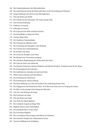 168. Das Glaubensbekenntnis des Oberstadtrichters
169. Die materialistische Kritik des Oberstadtrichters an der Entwicklung des Menschen
170. Einige Denkfragen des Herrn an den Oberstadtrichter
171. Über das Wirken der Kräfte
172. Der Verkehr mit den Jenseitigen. Die innere geistige Sehe
173. Eine Geistererscheinung
174. Erlebnisse im Jenseits
175. Führungen im Jenseits
176. Die Frage nach der Hölle und ihren Geistern
177. Die Götzenbilder im Hause des Wirts
178. Auf dem Berge Nebo
179. Der sonderbare Sonnenaufgang
180. Die Entartung der jüdischen Lehre
181. Die Vernichtung der Hausgötter in der Herberge
182. Die Ursachen der Leibeskrankheiten
183. Der Kampf in der Natur
184. Der Zweck des Kampfes in der Natur
185. Das Beispiel einer Tierseelenvereinigung
186. Die scheinbare Begünstigung der Heiden durch den Herrn
187. Die Liebe des Herrn zum Judenvolk
188. Von falschen Christussen, falschen Propheten und falschen Wundern. Verhaltenswinke für die Jünger
189. Die Schwierigkeiten des Lehramtes
190. Der Apollopriester erkundigt sich nach dem Herrn
191. Wahre Gottesverehrung und Götzendienst
192. Die Entstehung des Götzentums
193. Die Entstehung der Apolloverehrung
194. Des Herrn Mahnung zur Liebe und Geduld in der Ausbreitung Seiner Lehre
195. Die Allgegenwart und Allmacht des Herrn. Vom Wesen der Seele und vom Vorgang des Sehens
196. Ein Bild von der geistigen Entwicklung des Menschen
197. Vom Auf- und Absteigen der Engel
198. Das Erscheinen der Engel
199. Über das Wirken der Engel
200. Eine Probe der Macht Raphaels
201. Die veränderte Gegend am Berge Nebo
202. Raphaels Beweis seiner Schnelligkeit
203. Der leuchtende Stein von der Sonne
204. Die Tierwunder Raphaels
205. Die verwunderten Diener fangen und zähmen die Elefanten
206. Der Grund der Seligkeit der vollkommenen Geister
207. Von der Unfaßbarkeit der Schöpfung
 