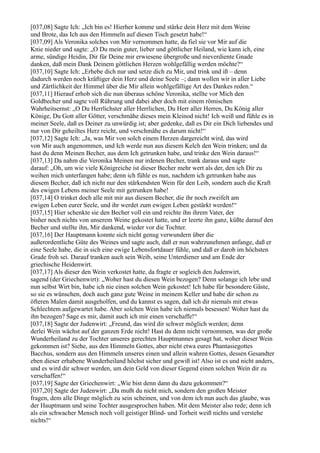 [037,08] Sagte Ich: „Ich bin es! Hierher komme und stärke dein Herz mit dem Weine
und Brote, das Ich aus den Himmeln auf diesen Tisch gesetzt habe!“
[037,09] Als Veronika solches von Mir vernommen hatte, da fiel sie vor Mir auf die
Knie nieder und sagte: „O Du mein guter, lieber und göttlicher Heiland, wie kann ich, eine
arme, sündige Heidin, Dir für Deine mir erwiesene übergroße und nieverdiente Gnade
danken, daß mein Dank Deinem göttlichen Herzen wohlgefällig werden möchte?“
[037,10] Sagte Ich: „Erhebe dich nur und setze dich zu Mir, und trink und iß – denn
dadurch werden noch kräftiger dein Herz und deine Seele –; dann wollen wir in aller Liebe
und Zärtlichkeit der Himmel über die Mir allein wohlgefällige Art des Dankes reden.“
[037,11] Hierauf erhob sich die nun überaus schöne Veronika, stellte vor Mich den
Goldbecher und sagte voll Rührung und dabei aber doch mit einem römischen
Wahrheitsernst: „O Du Herrlichster aller Herrlichen, Du Herr aller Herren, Du König aller
Könige, Du Gott aller Götter, verschmähe dieses mein Kleinod nicht! Ich weiß und fühle es in
meiner Seele, daß es Deiner zu unwürdig ist; aber gedenke, daß es Dir ein Dich liebendes und
nur von Dir geheiltes Herz reicht, und verschmähe es darum nicht!“
[037,12] Sagte Ich: „Ja, was Mir von solch einem Herzen dargereicht wird, das wird
von Mir auch angenommen, und Ich werde nun aus diesem Kelch den Wein trinken; und da
hast du denn Meinen Becher, aus dem Ich getrunken habe, und trinke den Wein daraus!“
[037,13] Da nahm die Veronika Meinen nur irdenen Becher, trank daraus und sagte
darauf: „Oh, um wie viele Königreiche ist dieser Becher mehr wert als der, den ich Dir zu
weihen mich unterfangen habe; denn ich fühle es nun, nachdem ich getrunken habe aus
diesem Becher, daß ich nicht nur den stärkendsten Wein für den Leib, sondern auch die Kraft
des ewigen Lebens meiner Seele mit getrunken habe!
[037,14] O trinket doch alle mit mir aus diesem Becher, die ihr noch zweifelt am
ewigen Leben eurer Seele, und ihr werdet zum ewigen Leben gestärkt werden!“
[037,15] Hier schenkte sie den Becher voll ein und reichte ihn ihrem Vater, der
bisher noch nichts von unserem Weine gekostet hatte, und er leerte ihn ganz, küßte darauf den
Becher und stellte ihn, Mir dankend, wieder vor die Tochter.
[037,16] Der Hauptmann konnte sich nicht genug verwundern über die
außerordentliche Güte des Weines und sagte auch, daß er nun wahrzunehmen anfange, daß er
eine Seele habe, die in sich eine ewige Lebensfortdauer fühle, und daß er darob im höchsten
Grade froh sei. Darauf tranken auch sein Weib, seine Unterdiener und am Ende der
griechische Heidenwirt.
[037,17] Als dieser den Wein verkostet hatte, da fragte er sogleich den Judenwirt,
sagend (der Griechenwirt): „Woher hast du diesen Wein bezogen? Denn solange ich lebe und
nun selbst Wirt bin, habe ich nie einen solchen Wein gekostet! Ich habe für besondere Gäste,
so sie es wünschen, doch auch ganz gute Weine in meinem Keller und habe dir schon zu
öfteren Malen damit ausgeholfen, und du kannst es sagen, daß ich dir niemals mit etwas
Schlechtem aufgewartet habe. Aber solchen Wein habe ich niemals besessen! Woher hast du
ihn bezogen? Sage es mir, damit auch ich mir einen verschaffe!“
[037,18] Sagte der Judenwirt: „Freund, das wird dir schwer möglich werden; denn
derlei Wein wächst auf der ganzen Erde nicht! Hast du denn nicht vernommen, was der große
Wunderheiland zu der Tochter unseres gerechten Hauptmannes gesagt hat, woher dieser Wein
gekommen ist? Siehe, aus den Himmeln Gottes, aber nicht etwa eures Phantasiegottes
Bacchus, sondern aus den Himmeln unseres einen und allein wahren Gottes, dessen Gesandter
eben dieser erhabene Wunderheiland höchst sicher und gewiß ist! Also ist es und nicht anders,
und es wird dir schwer werden, um dein Geld von dieser Gegend einen solchen Wein dir zu
verschaffen!“
[037,19] Sagte der Griechenwirt: „Wie bist denn dann du dazu gekommen?“
[037,20] Sagte der Judenwirt: „Da mußt du nicht mich, sondern den großen Meister
fragen, dem alle Dinge möglich zu sein scheinen, und von dem ich nun auch das glaube, was
der Hauptmann und seine Tochter ausgesprochen haben. Mit dem Meister also rede; denn ich
als ein schwacher Mensch noch voll geistiger Blind- und Torheit weiß nichts und verstehe
nichts!“
 