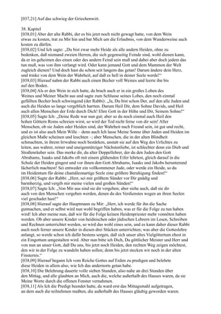 [037,21] Auf das schwieg der Griechenwirt.

38. Kapitel
[038,01] Aber der alte Rabbi, der es bis jetzt noch nicht gewagt hatte, von dem Wein
etwas zu kosten, trat zu Mir hin und bat Mich um die Erlaubnis, von dem Wunderweine auch
kosten zu dürfen.
[038,02] Und Ich sagte: „Du bist zwar mehr Heide als alle andern Heiden, ohne zu
bedenken, daß niemand zweien Herren, die sich gegenseitig Feinde sind, wohl dienen kann,
da er im geheimen des einen oder des andern Feind sein muß und dabei aber doch jedem das
tun muß, was von ihm verlangt wird. Oder kann jemand Gott und dem Mammon der Welt
zugleich dienen? Und doch hast du schon seit langem das getan! Darum ändere dein Herz,
und trinke von dem Wein der Wahrheit, auf daß es hell in deiner Seele werde!“
[038,03] Hierauf nahm der Rabbi auch einen Becher voll Weines und leerte ihn bis
auf den Boden.
[038,04] Als er den Wein in sich hatte, da brach auch er in ein großes Loben des
Weines und Meiner Macht aus und sagte zum Schlusse seines Lobes, den noch einmal
gefüllten Becher hoch schwingend (der Rabbi): „Ja, Du bist schon Der, auf den alle Juden und
auch die Heiden so lange vergeblich harrten. Darum Heil Dir, dem Sohne Davids, und Heil
auch allen Menschen der Erde durch Dich! Ehre Gott in der Höhe und Dir, Seinem Sohne!“
[038,05] Sagte Ich: „Deine Rede war nun gut; aber so du noch einmal auch Heil den
hohen Göttern Roms schreien wirst, so wird der Tod nicht ferne von dir sein! Aller
Menschen, ob sie Juden oder Heiden sind, der Wahrheit nach Freund sein, ist gut und recht,
und es ist also auch Mein Wille – denn auch Ich lasse Meine Sonne über Juden und Heiden im
gleichen Maße scheinen und leuchten –; aber Menschen, die in der alten Blindheit
schmachten, in ihrem Irrwahne noch bestärken, anstatt sie auf den Weg des Urlichtes zu
leiten, aus wahrer, reiner und uneigennütziger Nächstenliebe, ist schlechter denn ein Dieb und
Straßenräuber sein. Das merke dir, du alter Doppellehrer, der du den Juden den Gott
Abrahams, Isaaks und Jakobs oft mit einem glühenden Eifer lehrtest, gleich darauf in die
Schule der Heiden gingest und vor ihnen den Gott Abrahams, Isaaks und Jakobs herunterund
lächerlich machtest! Sei entweder ein vollkommener Jude, oder werde ein Heide, so du
im Heidentum für deine chamäleonartige Seele eine größere Beruhigung findest!“
[038,06] Sagte der Rabbi: „Herr, sei mir größtem Sünder vor Dir gnädig und
barmherzig, und vergib mir meine vielen und großen Sünden!“
[038,07] Sagte Ich: „Von Mir aus sind sie dir vergeben; aber siehe auch, daß sie dir
auch von den Menschen vergeben werden, denen du des Verdienstes wegen an ihren Seelen
viel geschadet hast!“
[038,08] Hierauf sagte der Hauptmann zu Mir: „Herr, ich werde für ihn die Sache
gutmachen, und er selbst wird nun wohl begriffen haben, was er für die Folge zu tun haben
wird! Ich aber meine nun, daß wir für die Folge keinen Heidenpriester mehr vonnöten haben
werden. Ob aber unsere Kinder von heidnischen oder jüdischen Lehrern im Lesen, Schreiben
und Rechnen unterrichtet werden, so wird das wohl eines sein, und es kann daher dieser Rabbi
auch noch ferner unsere Kinder in diesen drei Stücken unterrichten; was aber die Gotteslehre
anlangt, so werde schon ich dafür bestens sorgen, daß sich unser altes Vielgöttertum ehest in
ein Eingottum umgestalten wird. Aber nun bitte ich Dich, Du göttlicher Meister und Herr und
von nun an unser Gott, daß Du uns, bis jetzt noch Heiden, den rechten Weg zeigen möchtest,
den wir in der Folge zu wandeln haben sollen; denn bis jetzt stecken wir noch in der alten
Finsternis.“
[038,09] Hierauf begann Ich vom Reiche Gottes auf Erden zu predigen und belehrte
diese Heiden in allem also, wie Ich das andernorts getan habe.
[038,10] Die Belehrung dauerte volle sieben Stunden, also nahe an drei Stunden über
den Mittag, und alle glaubten an Mich, auch die, welche außerhalb des Hauses waren, da sie
Meine Worte durch die offenen Fenster vernahmen.
[038,11] Als Ich die Predigt beendet hatte, da ward erst das Mittagsmahl aufgetragen,
an dem auch die teilnehmen mußten, die außerhalb des Hauses gläubig geworden waren.
 