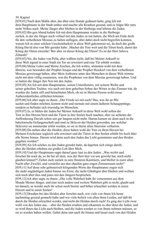 39. Kapitel
[039,01] Nach dem Mahle aber, das über eine Stunde gedauert hatte, ging Ich mit
dem Hauptmann in der Stadt umher und machte alle Kranken gesund, und es folgte Mir stets
mehr Volkes nach. Meine Jünger aber blieben in der Herberge und lehrten die Juden.
[039,02] Bis gen Abend kehrte Ich mit dem Hauptmanne wieder in die Herberge
zurück, in der die Jünger noch vollauf mit den Juden zu tun hatten, die Mich am Ende doch
für den verheißenen Messias zu halten anfingen, aber dabei doch nicht begreifen konnten,
warum Ich in einer solchen Unscheinbarkeit in diese Welt gekommen sei, da doch der große
König David also von Mir geredet habe: ,Machet die Tore weit und die Türen hoch, damit der
König der Ehren einziehe! Wer aber ist dieser König der Ehren? Es ist der Herr Jehova
Zebaoth!‘
[039,03] Sie, die Juden von Pella, aber wüßten nicht, daß bei Meiner Ankunft in
diese Welt irgend in einer Stadt ein Tor sei erweitert und eine Tür erhöht worden.
[039,04] Meine Lehre und Meine Zeichen, die Ich wirkte, stimmten wohl mit dem
überein, was besonders der Prophet Jesajas und der Prophet Hesekiel von dem verheißenen
Messias geweissagt haben; aber Mein Auftreten unter den Menschen in dieser Welt stimme
nicht mit dem völlig zusammen, was die Propheten von dem Messias geweissagt haben. Und
so hatten die Jünger ihre Not mit den Juden.
[039,05] Als Ich mit dem Hauptmanne, seinen Unterdienern, mit seinem Weibe und
seiner geheilten Tochter, wie auch mit dem geheilten Sohne des Wirtes in das Zimmer trat, da
wurden die Juden still und betrachteten Mich, ob sie in Meiner Person wohl etwas
Außerordentliches erblicken könnten.
[039,06] Ich aber sagte zu ihnen: „Der Friede sei mit euch! Das, was ihr an Mir
suchet und finden möchtet, kommt nicht und niemals mit einem äußeren Schaugepränge,
sondern es befindet sich inwendig im Menschen.
[039,07] Ja, es hätten die Juden bei Meiner Ankunft in diese Welt wohl sollen die
Tore in ihre Herzen breit und die Türen in ihre Seelen hoch machen; aber sie achteten der
Aufforderung Davids schon seit gar langem nicht mehr. Darum kamen sie denn auch in die
babylonische Gefangenschaft und sind zu Sklaven der Heiden geworden, aus welcher
Sklaverei sie nimmerdar erlöst werden, so sie in ihrem alten Starrsinn verharren.
[039,08] Da stehen aber die Heiden; diese haben wohl die Tore zu ihren Herzen bei
Meinem Erscheinen sogleich sehr erweitert und die Türen in ihre Seelen erhöht bis hoch über
alle Sterne hinaus. Darum wird denn auch den Juden das Licht genommen und den Heiden
gegeben werden!“
[039,09] Als Ich solches zu den Juden geredet hatte, da ärgerten sich einige darob;
aber die Heiden erhoben ein großes Lob über Mich.
[039,10] Und der Hauptmann sagte darauf ganz laut zu den Juden: „Was weilet und
forschet ihr noch da, so ihr bei all dem, was der Herr hier vor uns gewirkt hat, noch nicht
glauben könnet?! Ziehet euch zurück in eure finsteren Kammern, und bleibet in eurer alten
Nacht aller Zweifel, und verstellet uns den ohnehin ganz engen Zimmerraum nicht!“
[039,11] Auf diese sehr gebieterisch klingenden Worte des Hauptmanns zogen sich
die mehr ungläubigen Juden hinaus ins Freie; die mehr Gläubigen aber blieben und wollten
sich noch über dies und jenes mit den Jüngern besprechen.
[039,12] Ich aber sagte zu ihnen: „Die volle Wahrheit habt ihr vernommen aus dem
Munde Meiner Jünger, und eine noch andere und weitere Wahrheit gibt es nicht; glaubt und
tut danach, so werdet auch ihr schon noch breiter und höher erleuchtet werden in euren
Herzen und in euren Seelen!
[039,13] Draußen bei den Heiden aber forschet nach, wie viele von ihnen Ich heute
nachmittag gesund gemacht habe und wie viele befreit von allen ihren Leiden, auf daß ihr
durch die Heiden erleuchtet werdet, und nicht die Heiden durch euch! Es ging das Licht zwar
wohl von den Juden aus, – aber die Heiden ersahen und erkannten es eher denn die Juden; und
so wird ihnen das Licht auch bleiben, und die Juden werden es von ihnen nehmen müssen, so
sie es werden haben wollen. Gehet denn nun auch ihr hinaus und lasset euch von den Heiden
 