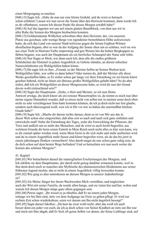 einen Morgengang zu machen.
[040,13] Sagte Ich: „Habe du nun nur eine kleine Geduld, und du wirst es hernach
schon erfahren! Lassen wir nun zuvor die Sonne über den Horizont kommen, dann werde Ich
es dir offenbaren, warum Ich diesen Punkt für diesen Morgen erwählt habe!“
[040,14] Auf das lagerten wir uns auf einem glatten Basaltblock, von dem aus wir in
aller Ruhe die Szenen des Morgens beobachten konnten.
[040,15] Goldumsäumte Wölkchen schwebten über dem Horizont, der, von unserem
Platze aus geschaut, sehr wenige Berge von irgendeiner bemerkbaren Höhe aufzuweisen
hatte, da sich das Land von unserer Stadt teilweise gegen die fernen Euphrat-Wüsten
abzuflachen begann; aber es war da der Aufgang der Sonne eben um so schöner, weil sie wie
aus einer Tiefe in blutroter Farbe emporstieg und gen Westen hin die hohen Bergkuppen zu
färben begann, was auch der Hauptmann als ein herrliches Schauspiel der Natur sehr lobte.
[040,16] Nur fragte er Mich, wie denn auch Ich, dem alle die endlos größeren
Schönheiten der Himmel in jedem Augenblick zu Gebote stünden, an diesen irdischen
Naturschönheiten ein Wohlgefallen haben könne.
[040,17] Da sagte Ich zu ihm: „Freund, so der Meister Selbst an Seinen Werken kein
Wohlgefallen hätte, wer sollte es dann haben? Oder meinst du, daß der Meister alle diese
Werke geschaffen hätte, so Er sicher schon gar lange vor ihrer Entstehung sie im Geiste klarst
gesehen habend, nicht an ihnen ein überaus großes Wohlgefallen gehabt hätte? So du aber
siehst, daß Ich ein Wohlgefallen an dieser Morgenszene habe, so wird dir nun der Grund
davon wohl einleuchtend sein?“
[040,18] Sagte der Hauptmann: „Siehe, o Herr und Meister, so ich nun Deine
Antwort erwäge, die doch klarer als ein reinster Wassertropfen ist, da nimmt es mich nun über
meine eigene Dummheit wunder, daß so etwas nicht von selbst mir in meinen sonst doch eben
nicht zu sehr verschlagenen Sinn hatte kommen können, da ich ja doch nicht nur fest glaube,
sondern auch überzeugend weiß, wen ich in Dir vor mir zu haben die unermeßbar höchste
Gnade habe!“
[040,19] Sagte Ich: „Mache dir darum nichts daraus; denn es ist von Mir aus das in
dieser Welt schon also eingerichtet, daß alles erst so nach und nach sich ganz entfalten und
entwickeln muß! Siehe die Entstehung des Tages, siehe die Entwicklung der Pflanzen, der
Tiere und endlich um so mehr des Menschen, und du wirst es auch leicht begreifen, aus
welchem Grunde dir beim ersten Eintritt in Mein Reich noch nicht alles so klar sein kann, wie
es dir einmal später werden wird, wenn Mein Geist in dir sich mehr und mehr ausbreiten wird
und du in einem Augenblick mehr fassen und klarer begreifen wirst, als du das bis jetzt in
einem jahrelangen Denken vermochtest! Also darob magst du nun schon ganz ruhig sein, da
du dich schon auf dem besten Wege befindest! Und so betrachten wir nun noch weiter die
Szenen des schönen Morgens!“

41. Kapitel
[041,01] Wir betrachteten darauf die mannigfachen Erscheinungen des Morgens, und
Ich erklärte sie dem Hauptmanne, der darob nicht genug dankbar erstaunen konnte, weil in
ihm denn doch noch so manches alte Mythische des phantasiereichen Heidentums aus seiner
frühesten Jugend steckte, das er nicht in einem Augenblick völlig loswerden konnte.
[041,02] Wie ging es aber unterdessen an diesem Morgen in unserer Judenherberge
zu?
[041,03] Als Meine Jünger bei ihrem Wachwerden Mich vermißten, und imgleichen
auch der Wirt mit seiner Familie, da wurde allen bange, und sie rieten hin und her, wohin und
warum Ich diesen Morgen möge ganz allein gegangen sein.
[041,04] Petrus sagte: „Ihr wisset es ja ohnehin, daß Er an einem jeden Morgen,
solange wir bei Ihm sind, stets vor dem Aufgange ins Freie zu gehen pflegt. Er wird zur
rechten Zeit schon wiederkehren; seien wir darum um Ihn nicht ängstlich besorgt!“
[041,05] Sagte darauf Jakobus: „Da hast du zwar wohl recht; aber das weiß ich auch
besser denn ein jeder von euch, da ich ja doch schon von Seiner Kindheit an stets um Ihn war
und mich mit Ihm abgab, daß Er Sich oft gerne Selbst vor denen, die Seine Lieblinge sind, auf
 