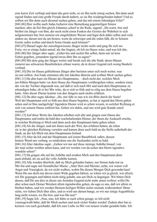 eine kurze Zeit verbirgt und dann das gern sieht, so sie Ihn recht emsig suchen, Ihn dann auch
irgend finden und eine große Freude darob äußern, so sie Ihn wiedergefunden haben! Und so
sollten wir Ihn denn auch diesmal suchen gehen, und das mit einem lebendigen Eifer!“
[041,06] Hier wollte auch Judas Ischariot eine Bemerkung gegenteiligen Sinnes
machen; aber da fiel ihm gleich Johannes scharf in die Rede, sagend: „Du warst, bist und
bleibst ein Jünger von Ihm, der noch nicht einen Funken des Geistes der Wahrheit in sich
aufgenommen hat, bist zumeist ein eingebildeter Weiser und lügst dich dabei selbst und viele
andere an; darum tust du am besten, wenn du schweigst und die reden läßt, die in Seinem
Geiste reden wollen und durch Seine Gnade auch können!“
[041,07] Darauf sagte der zurechtgewiesene Jünger nichts mehr und ging für sich ins
Freie, wo er einige Juden antraf, die ihn fragten, ob Ich im Hause wäre, und was Ich täte.
[041,08] Der Jünger aber sagte: „Gehet hin und suchet Ihn selbst; denn mir ist kein
Gebot gegeben, jemandem irgend etwas über Ihn zu sagen!“
[041,09] Mit dem ging der Jünger weiter und besah sich die alte Stadt, deren Häuser
zumeist aus schwarzen Basaltstücken erbaut waren, da in dieser Gegend sich wenig Bauholz
vorfand.
[041,10] Die im Hause gebliebenen Jünger aber berieten unter sich noch weiter, was
sie tun sollten. Am Ende stimmten alle mit Jakobus überein und wollten Mich suchen gehen.
[041,11] Da aber kam ein Diener des Hauptmanns, – doch nicht der, welcher Mich
am frühen Morgen hatte vor dem Hause des Hauptmanns vorübergehen sehen, sondern einer,
der von der Tochter abgesandt war, auf daß er sich nach Mir und nach dem Hauptmanne zu
erkundigen habe, ob er bei Mir wäre, da er sich so früh und so eilig aus dem Hause begeben
hatte. Aber dieser Diener konnte von den Jüngern auch nichts erfahren.
[041,12] Da aber sagte Jakobus: „He, mir fuhr es nun wie ein Blitz durch die Seele!
Weil der Hauptmann sich so früh aus dem Hause begeben, so hat er irgend den Herrn gehen
sehen und ist Ihm nachgefolgt! Irgendein Diener wird es schon wissen, in welcher Richtung er
sich von seinem Hause entfernt hat. Gehen wir dahin, und uns wird gute Kunde zuteil
werden!“
[041,13] Auf diese Worte des Jakobus erhoben sich alle und gingen zum Hause des
Hauptmanns und trafen da bald den wachehaltenden Diener, der ihnen die Auskunft erteilte,
in welcher Richtung er Mich und dann auch den Hauptmann hatte gehen sehen.
[041,14] Als die Jünger, und mit ihnen auch der Wirt, das erfahren hatten, da eilten
sie in der gleichen Richtung vorwärts und kamen denn auch bald an die Stelle außerhalb der
Stadt, an der Ich Mich mit dem Hauptmanne befand.
[041,15] Aber da Ich und der Hauptmann auf einem Basaltblock saßen, dessen
hintere Wand uns verbarg, so entdeckten uns die Suchenden nicht so bald.
[041,16] Aber Jakobus sagte: „Gehen wir nur auf diese steinige Anhöhe hinauf, von
der man sicher weithin sehen kann, und wir werden von da sicher den Herrn irgendwo
wandeln sehen!“
[041,17] Da gingen alle auf die Anhöhe und ersahen Mich und den Hauptmann denn
auch alsbald, als sie auf die volle Anhöhe kamen.
[041,18] Alle wurden überfroh, daß sie Mich gefunden hatten; nur Simon Juda trat zu
Mir hin und sagte mit freundlicher Miene: „Aber Herr und Meister, siehe, wir waren voll
Angst und Traurigkeit, da wir nicht wußten, wohin Du diesen Morgen Dich gewendet hast!
Wenn Du uns doch nur davon einen Wink gegeben hättest, so wären wir ja gleich, wie allzeit,
mit Dir gegangen und hätten nicht nötig gehabt, uns um Dich zu ängstigen. Wir bitten Dich
darum, daß Du uns dies in dieser uns fremden Gegend nicht mehr antun wollest; willst Du
aber schon nach Deiner Weisheit allein irgendwohin gehen, da sage es uns, daß wir allein zu
bleiben haben, und wir werden Deinem heiligen Willen sicher niemals widerstreben! Denn
siehe, wir lieben Dich über alles, und es wird uns darum bange, so wir nur einige Augenblicke
lang nicht wissen, wo Du bist, und was Du tust!“
[041,19] Sagte Ich: „Nun, nun, Ich hätte es euch schon gesagt, so Ich nicht
vorausgewußt hätte, daß ihr Mich suchen und auch sicher finden werdet! Zudem aber hat es
keinem von euch geschadet, daß Ich eure Liebe zu Mir von neuem wieder gestärkt habe. Ich
 