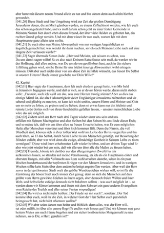 aber hatte mit diesem neuen Freund allein zu tun und bin darum denn auch allein hierher
gewandelt.
[041,20] Diese Stadt und ihre Umgebung wird zur Zeit der großen Demütigung
Jerusalems denen, die an Mich glauben werden, zu einem Zufluchtsort werden, wie Ich euch
das schon angedeutet habe, und es muß darum schon jetzt zu einer festen Gemeinde in
Meinem Namen hier durch eben diesen Freund, der über viele Heiden zu gebieten hat, ein
rechter Grund gelegt werden. Und mit dem wisset ihr nun auch, warum Ich mit dem
Hauptmanne ganz allein sein wollte.
[041,21] So euch aber nun Meine Abwesenheit von nur wenigen Augenblicken so
ängstlich gemacht hat, was werdet ihr dann machen, so Ich euch Meinem Leibe nach auf eine
längere Zeit verlassen werde?“
[041,22] Sagte abermals Simon Juda: „Herr und Meister, wir wissen es schon, was
Du uns damit sagen willst! So es also nach Deinem Ratschlusse sein muß, da werden wir in
der Hoffnung, daß alles andere, was Du uns davon geoffenbart hast, auch in die sichere
Erfüllung gehen wird, solche Deine für uns höchst traurige Abwesenheit wohl ertragen
müssen. Daß aber auch nicht einer von uns diese Zeit in Bälde wünscht, das liesest Du Selbst
in unseren Herzen! Doch immer geschehe nur Dein Wille!“

42. Kapitel
[042,01] Hier sagte der Hauptmann, dem Ich auch ehedem gesagt hatte, was Mir bald
in Jerusalem begegnen werde, und daß er sich, so er davon hören werde, daran nicht stoßen
solle: „Freunde, auch ich weiß um das, was eure Herzen traurig stimmt! Aber so dies das
einzige Mittel ist, die alte Halsstarrigkeit vieler Ungläubiger Jerusalems zu brechen und sie
sehend und gläubig zu machen, so kann ich nicht umhin, unsern Herrn und Meister und Gott
um so mehr zu loben, zu preisen und zu lieben; denn so etwas kann nur die höchste und
reinste Liebe Gottes sich von ihren Geschöpfen gefallen lassen, – unserer menschlichen Liebe
wäre das nie möglich.
[042,02] Zudem wird der Herr nach drei Tagen wieder unter uns sein und uns
erfüllen mit Seinem Machtgeiste und also bleiben bei den Seinen bis ans Ende dieser Erde;
und so meine ich, daß wir uns über alles zu freuen Ursache haben, was Er zum möglichen
Heile aller Menschen verordnet und über Sich kommen läßt. Denn die Narren, die voll
Blindheit sind, können sich in ihrer tollen Wut wohl am Leibe des Herrn vergreifen und ihn
auch töten, so Er das Selbst, durch Seine Liebe zu uns Menschen genötigt, zur Besserung der
Blinden zuläßt; aber wer wird denn die ewige, allmächtige Gottheit in Seinem Leibe zu töten
vermögen?! Diese wird ihren erhabensten Leib wieder beleben, und am dritten Tage wird Er
also wie jetzt wieder bei uns sein, daß wir alle uns über alle die Maßen zu freuen haben.
[042,03] Freunde, könnte ich darüber nur den allergeringsten Zweifel in mir
aufkommen lassen, so ständen auf meine Veranlassung, da ich als ein Hauptmann ersten und
obersten Ranges, mit aller Vollmacht aus Rom wohlversehen dastehe, schon in ein paar
Wochen hunderttausend der tapfersten Krieger vor den Mauern Jerusalems, und in wenigen
Wochen sollte kein Stein über dem andern befestigt angetroffen werden. Aber weil der Herr
zuvor in der gottlosesten Stadt noch das größte Wunderzeichen wirken will, so ist für die
Zerstörung der bösen Stadt noch immer Zeit genug; denn so sich die Menschen auf dies
größte vom Herrn gewirkte Zeichen in ihrem argen, aber dennoch freien Willen und ihrer
Welt- und Selbstliebe zufolge dennoch nicht bekehren sollten – was auch möglich ist –, so
werden dann wir Römer kommen und ihnen mit dem Schwert ein ganz anderes Evangelium
vom Reiche des Teufels und aller seiner Furien vorpredigen!
[042,04] Da wird es nicht mehr heißen: ,Der Friede sei mit euch!‘, sondern: ,Der Tod
komme über euch, weil ihr die Zeit, in welcher Gott der Herr Selbst euch persönlich
heimgesucht hat, nicht habt erkennen wollen!‘
[042,05] Wir aber seien darum nun heiter und fröhlich; denn alles, was der Herr will,
tut oder zuläßt, ist über alle unsere Begriffe endlos weit hinaus gut! Und wir können nun ganz
heitern Mutes uns nach Hause begeben und ein sicher bestbereitetes Morgenmahl zu uns
nehmen, so es Dir, o Herr, genehm ist?“
 