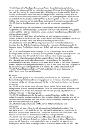 [042,06] Sagte Ich: „Allerdings, denn unseres Wirtes Diener haben alles aufgeboten,
um ein bestes Morgenmahl für uns zu bereiten; auch dein Weib und deine Tochter haben sich
bald nach dem Abzuge der Jünger zu des Wirtes Weib begeben, um dort von Mir Kunde zu
erhalten, und haben sich an der Bereitung des Morgenmahles sehr eifrig beteiligt. Und so
können wir nun schon aufbrechen und uns gemach in die Herberge begeben; aber wir wollen
uns außerhalb der Stadt auf einem kleinen Umweg dahin begeben, auf daß wir in der Stadt
nicht zu viele Menschen auf uns aufmerksam machen und sie uns dann massenhaft folgen!“
[042,07] Das war dem Hauptmann ganz recht, und wir betraten den vorgeschlagenen
Weg.
[042,08] Auf dem Wege erst verwunderten sich die Jünger über die Weisheit des
Hauptmanns, und Simon Juda sagte: „Das hat ihm auch nicht sein Fleisch und Blut gegeben,
sondern der Herr, – aber auf einmal mehr als uns, seitdem wir um Ihn sind; der Herr aber wird
es schon wissen, warum!“
[042,09] Sagte Ich: „Weil dieser Mir auf einmal mit mehr entgegengekommen ist
denn ihr, seitdem ihr um Mich seid! Aber so nach Meiner Verklärung Mein Geist eure Herzen
erfüllen wird, da werdet schon auch ihr in alle Weisheit geleitet werden!“
[042,10] Mit dem waren denn Meine Jünger auch zufrieden und wurden alle heiteren
Gemütes; denn die Rede des Hauptmanns hatte auf sie einen guten Eindruck gemacht, der
dann eine längere Zeit bei ihnen anhielt, aber freilich nach und nach an seiner Stärke wieder
verlor.
[042,11] Wir erreichten nun unsere Herberge, vor der sich der Jünger Judas Ischariot
mit einigen Juden unterhielt. Als er unser ansichtig wurde, da begab er sich ins Haus und ließ
die Juden stehen; denn der Geruch der Speisen hatte ihn schon zu sehr angezogen.
[042,12] Es wollten aber auch die etlichen Juden ins Haus treten; da aber sagte der
Wirt: „Freunde, den beschränkten Raum meiner Herberge kennet ihr; darum bleibet
vorderhand hier im Vorhofe, und so ihr etwas haben wollt, so wird es euch schon zugemittelt
werden! Haben wir das Morgenmahl verzehrt, so wird es dann schon noch eine Zeit geben, in
der ihr euer Anliegen vorbringen könnt; doch während des Mahles laßt uns in Ruhe!“
[042,13] Auf das blieben die Juden im Vorhofe und ließen sich gegen Bezahlung von
sechs Pfennig etwas Brot und Wein geben.

43. Kapitel
[043,01] Wir aber gingen in das Speisezimmer, in welchem Mir des Hauptmanns
Tochter mit der größten Freundlichkeit entgegenkam und Mir dankte für die Gnade, daß sie
noch einmal würdig sei, Mich zu sehen und Mir die von ihr bereiteten Speisen zum Genusse
vorzusetzen.
[043,02] Ich belobte sie und setzte Mich zum Tische, und die Tochter setzte Mir in
einer goldenen Schüssel mehrere bestbereitete Fische vor und ein weißestes Weizenbrot und
den Goldbecher voll Weines. Für die andern aber ward ein ganzes Kalb gebraten und in
mehreren Schüsseln vor die Jünger gesetzt.
[043,03] Für den Hauptmann, für die auch anwesenden Unterdiener und für das Weib
und die Tochter aber ward nach der Römer Sitte gekochtes Rindfleisch samt der sehr würzig
duftenden Brühe aufgetragen. Und allen schmeckte das Morgenmahl überaus gut, und mit
dem Wein und Brot wurde nicht gespart.
[043,04] Mich fragte die Veronika, ob Mir die von ihr bereiteten Fische wohl
schmeckten.
[043,05] Und Ich sagte: „Siehe her, ob Ich etwas in der Schüssel gelassen habe! Eine
jede Speise schmeckt Mir wohl, die Mir die Liebe der Menschen bereitet; und du hast für
Mich diese Fische edelster Sorte aus dem Galiläischen Meere mit dem Feuer deiner Liebe
bereitet, und sie haben Mir darum denn auch überaus wohl geschmeckt!
[043,06] Ich hätte zwar nicht nötig, bei euch Menschen die Kost für Meinen Leib zu
nehmen; aber Ich nehme sie dennoch aus Liebe zu ihnen. Denn sie können Mir ja nichts
geben, was Ich ihnen nicht zuvor gegeben habe; aber so sie es Mir mit wahrer Liebe
wiedergeben, was Ich ihnen zuvor gegeben habe, so nehme Ich es auch also mit aller Liebe
 