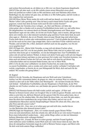 und rechten Herzensfreude an, als hätten sie es Mir wie von ihrem Eigentume dargebracht.
[043,07] Das gilt aber auch, so du Mir zuliebe einem armen Menschen etwas gibst;
denn was jemand aus wahrer Liebe zu Mir und daraus auch zum Nächsten eben einem
Bedürftigen tut, das nehme Ich ganz also, als hätte er es Mir Selbst getan, und Ich werde es
ihm vergelten hier und jenseits.
[043,08] Diese Meine Worte merke dir recht wohl und tue danach, so wirst du stets
Meiner vollen Liebe gewärtig sein! Aber du hast ja auch einmal derlei Fische sehr gerne
gegessen; warum hast denn du heute nicht auch für dich welche bereitet?“
[043,09] Sagte die Veronika etwas verlegen: „Ja, Herr und Meister, ich hätte das
schon getan; aber es fanden sich in unseren Fischbehältern keine mehr vor, und selbst diese
Dir dargebrachten vier müssen durch ein Wunder hineingekommen sein! Denn unser
Speisediener sagte mir das selbst, als ich ihn um Fische fragte, und er meinte, daß gar keine
darin sein würden; da er aber dennoch nachsehen ging und diese Fische darin fand, da auch
eben sagte er: ,Wahrlich, das ist ein Wunder; denn ein paar Monde lang sind schon keine
Fische mehr darin zu sehen oder wahrzunehmen gewesen!‘ Und ich glaube das dem Diener,
da ich ihn noch nie bei einer Lüge ertappt habe; und so sind diese Fische wahrlich auch ein
Wunder, und ich habe Dir, o Herr, demnach wahrlich auch nur das gegeben, was Du mir
zuvor gegeben hast!“
[043,10] Sagte Ich: „Meine liebe Veronika, es mag sich mit deinen Fischen schon
also verhalten zum Teil, wie du nun glaubst; denn Meine Gabe sind sie in jedem Fall, wenn
auch hier eben keine gar so wunderbare, wie du das behauptet hast. Euer Fischbehälter ist
schon sehr alt und hat mehrere Winkel, in denen sich derlei Fische ganz wohl auf eine längere
Zeit verstecken können und dann zu einer gewissen Zeit wieder zum Vorschein kommen, was
denn auch mit deinen Fischen der Fall war; aber daß sie sich eben bis auf diesen Tag
verkrochen haben und sie niemand finden konnte, das war so Mein Wille.
[043,11] So du aber eine Liebhaberin von derlei Fischen bist, da sende einen Diener
zu eurem Fischbehälter, und es werden sich sicher noch welche vorfinden! Und haben sich
welche vorgefunden, so bereite du sie zum Mittagsmahl für Mich, dich und auch für die
andern! Wir werden alle genug haben.“

44. Kapitel
[044,01] Als die Veronika, der Hauptmann und sein Weib und seine Unterdiener
solches von Mir vernommen hatten, da gingen sie, ohne ein weiteres Wort zu verlieren,
schnell zu dem sich in der Nähe neben einer Brunnquelle – die auf dem Grunde des Wirtes
sich befand – befindlichen Fischbehälter, den der Hauptmann in Pacht hatte, da der Wirt
ohnehin nie mit Fischen versehen war, und fanden den ganzen Fischbehälter voll der edelsten
Fische.
[044,02] Voll Staunens kamen alle bald wieder zurück und sagten: „O Herr und
Meister in Deinem Geiste schon von Ewigkeit! Das ist wohl ein ganzes Wunder, und wir alle
sehen es jetzt klar ein, daß kein Mensch auf der ganzen Erde Dir etwas geben kann, das er
zuvor nicht von Dir erhalten hätte. Dir allen Dank für diese Gabe, wie auch für jede andere;
denn Du allein bist wunderbarst der ewige Geber aller Gaben, und wir nur zu oft
undankbarsten Menschen sind die Hauptempfänger! Darum Dir allein alle Ehre, alles Lob,
aller Preis und alle unsere Liebe!“
[044,03] Sagte Ich: „Nun, nun, es ist schon ganz gut und recht also; machet davon
vor den Menschen aber dennoch keinen Lärm!“
[044,04] Sagte der Hauptmann: „Herr, wir werden niemals gegen Deinen Willen
etwas tun und unternehmen; doch das erlaube mir, daß ich davon an viele meiner Freunde in
Rom einen Geheimbrief senden kann, – denn solche Dinge sollen vor den mir bekannten
helleren Menschen nicht verborgen bleiben!“
[044,05] Sagte Ich: „Freund, für Rom ist schon gesorgt, und dein Freund Agrikola,
nebst mehreren seiner Gefährten, kennt Mich noch um vieles besser denn du nun; aber für
diese dir untergebene Gemeinde magst du wohl in Meinem Namen sorgen, und Mein Lohn
für dich wird nicht unterm Wege verbleiben!
 