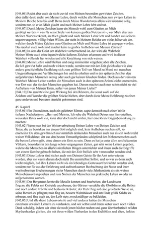 [044,06] Redet aber auch da nicht zuviel von Meinen besonders gewirkten Zeichen,
aber dafür desto mehr von Meiner Lehre, durch welche alle Menschen zum ewigen Leben in
Meinem Reiche berufen sind! Denn durch Meine Wundertaten allein wird niemand selig,
sondern nur, so er an Mich glaubt und nach Meiner Lehre lebt und tut.
[044,07] Durch Meine Zeichen kann ein Mensch wohl zum Glauben an Mich
genötigt werden – was für seine Seele von keinem großen Nutzen ist –, wer Mich aber aus
Meinen Worten erkennt, an Mich glaubt und nach Meiner Lehre lebt und handelt aus seinem
ungezwungenen, völlig freien Willen, der steht in Meinem Reiche um vieles höher als der,
welcher durch Meine Zeichen zum Glauben an Mich und Meine Lehre ist gezogen worden.
Das merket euch wohl und machet kein zu großes Aufheben von Meinen Zeichen!
[044,08] In dem der Geist der Wahrheit vorherrschend ist, der wird die Wahrheit
Meiner Worte auch ohne irgendwelche äußeren Zeichen erkennen und wird in dieser
Wahrheit vollends frei werden und alle Knechtung von sich weisen.
[044,09] Meine Lehre wird bleiben und ewig nimmerdar vergehen; aber alle Zeichen,
die Ich gewirkt habe und noch wirken werde, werden nur mit der Zeit gleich also wie eine
andere geschichtliche Erzählung sich zum größten Teil von Mund zu Mund mit manchen
Umgestaltungen und Verfälschungen hie und da erhalten und in der späteren Zeit bei den
aufgeklärteren Menschen wenig oder auch gar keinen Glauben finden. Doch aus der reinsten
Wahrheit Meiner Lehre werden die Menschen auch in den spätesten Zeiten leicht innewerden,
wer Der war, der sie den Menschen gegeben hat. Darum machet auch nun schon nicht zu viel
Aufhebens von Meinen Taten, außer von jenen Meiner Liebe!“
[044,10] Das machte eine gute Wirkung bei den Römern, die sonst wohl auf die
Zeichen und Wunder die größten Stücke hielten, aber durch diese Meine Belehrung zu einer
ganz anderen und besseren Ansicht gekommen sind.

45. Kapitel
[045,01] Ein Unterdiener, auch ein gelehrter Römer, sagte dennoch nach einer Weile
tieferen Nachdenkens: „Herr und Meister, Ich sehe die Wahrheit Deines uns hier erteilten,
weisesten Rates wohl ein, kann aber doch nicht umhin, hier eine kleine Gegenbemerkung zu
machen!
[045,02] Wenn man bei der Weiterverbreitung Deiner Lehre von Deinen Zeichen und
Taten, die zu bewirken nur einem Gott möglich sind, kein Aufheben machen soll, so
erscheinst Du dem gewöhnlich nur natürlich denkenden Menschen auch nur als ein wohl recht
weiser Volkslehrer, der aus den besten Vernunftgründen schöpfend den Nebenmenschen auch
die besten Lehren gibt, ohne darum ein Gott zu sein. Denn es hat ja unter allen uns bekannten
Völkern, besonders in den lange schon vergangenen Zeiten, gar sehr weise Lehrer gegeben,
welche die Menschen in allerlei nützlichen Dingen unterrichtet und ihnen auch die Begriffe
von einem Gott beigebracht haben, die mit der Zeit freilich sehr verunstaltet worden sind.
[045,03] Diese Lehrer sind sicher auch von Deinem Geiste für ihr Amt unterwiesen
worden, aber sie waren darum doch nicht Du unmittelbar Selbst, und so war es denn auch
leicht möglich, daß ihre Lehren nicht als ein lebendiges Gotteswort betrachtet worden sind,
sondern nur für aus der Erfahrung und aufmerksamen Beobachtung der Natur und ihrer
wechselweisen Erscheinungen vieler Menschen durch viele Jahrhunderte als ein weises
Menschenwort angesehen und zum Nutzen der Menschen ins praktische Leben so oder so
aufgenommen wurden.
[045,04] Der Bergmann lernte die Metalle kennen und bearbeiten; der Landmann
fing an, die Felder mit Getreide anzubauen; der Gärtner veredelte die Obstbäume, die Reben
und noch andere Früchte und heilsame Kräuter; der Hirte fing auf eine geordnete Weise an,
seine Herden zu pflegen; man fing an, bessere Wohnhäuser und am Ende große Städte zu
erbauen, und fing auch an, den Leib stets zweckmäßiger zu bekleiden.
[045,05] Und alle diese Lebensvorteile und viel anderes hatten die Menschen
einzelnen urweisen Lehrern zu verdanken, und wir selbst sind ihnen sicher auch noch vielen
Dank schuldig, indem wir ohne sie noch jenen höchst rauhen und ganz überbarbarisch wilden
Skythenhorden glichen, die mit ihren wilden Tierherden in den Erdhöhlen und alten, hohlen
 