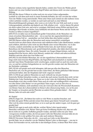 Bäumen wohnen, keine eigentliche Sprache haben, sondern den Tieren des Waldes gleich
heulen und von einer Gottheit keinerlei Begriff haben und ebenso nicht von einer sonstigen
Bildung.
[045,06] Bei diesen Völkern ist sicher noch nie ein weiser Lehrer aufgestanden,
weshalb sie sich denn auch noch in einem Zustande befinden, der sich von dem der wilden
Tiere des Waldes wenig unterscheidet. Wenn unter ihnen auch einmal ein oder mehrere weise
Lehrer aufstehen werden, so werden sie auch nach und nach zu einer höheren
Menschenbildungsstufe gelangen; aber wenn so ein Lehrer für sein Volk auch noch so weise
Lebensgrundsätze aufstellen und dadurch sein Volk erheben wird, – wird er darum Dir gleich
ein allein wahrer Gott sein, und wird er vermögen, bloß durch seinen Willen und durch sein
lebendiges Wort Kranke zu heilen, leere Schläuche mit dem besten Weine und die Teiche mit
Fischen zu füllen in einem Augenblick?!
[045,07] Es ist daher nun ein himmelhoch großer Unterschied, ob die Menschen von
einem erweckten Menschenlehrer oder – wie es nun hier der augenscheinlichste und
handgreiflichste Fall ist – unmittelbar von Gott Selbst über alles belehrt werden!
[045,08] Darum sollten aber die Menschen nach meiner menschlich vernünftigen
Ansicht nicht nur allein Deine allerweiseste und wahrheitsvollste Lehre überkommen, sondern
auch erfahren, daß diese Lehre nicht aus dem Munde eines weisen Menschen, wie in den
Urzeiten, sondern unmittelbar aus dem Munde Gottes kam, der nach Seinem ewigen
Ratschlusse die Menschennatur und -gestalt körperlich annahm, aber dabei durch diese nur
Gott allein möglichen Taten, für welche Tausende von Zeugen bürgen können, mehr als
handgreiflich klar bewies, daß er kein Mensch, sondern der vollsten und unbezweifeltsten
Wahrheit nach der allein eine Gott Selbst war!
[045,09] Um den blinden Menschen, die von der eigentlichen Lebenswahrheit noch
lange nicht einen leisesten Begriff haben, das begreiflich und anschaulich zu machen, kann
und darf man Deine Wundertaten nicht verschweigen, sondern muß sie auch treu und wahr,
wie, wo und bei welchen Gelegenheiten sie von Dir gewirkt worden sind, den Menschen mit
der Heilslehre verkünden.
[045,10] Ich will gerade auch nicht behaupten, daß man gar alles den Menschen
überliefern soll, was Du gewirkt hast an den vielen Orten, die Deine göttlichen Füße betreten
und besucht haben; aber der Haupttaten darf nicht vergessen werden!
[045,11] Ob die gar späteren Menschen sie auch vielleicht nur als pure fromme
historische Mythen betrachten werden, so macht das nach meiner Ansicht eben nicht viel der
Wahrheit der Lehre Nachteiliges aus. Denn wer in der Lehre die Göttlichkeit Deiner Person
herausfinden wird, dem werden Deine Taten auch als wahr und wohlbegreiflich vorkommen;
wer aber Deine Lehre Deiner vor uns gewirkten Taten wegen, weil sie ihm etwa zu
unglaublich vorkämen, nicht annehmen wird, der wird auch ohne die Wissenschaft (Kenntnis)
von Deinen Taten die Lebenswahrheit in Deiner Lehre ebensowenig finden, wie sie bis jetzt
die Templer zu Jerusalem und die Pharisäer an andern Orten gefunden haben! – Herr und
Meister, habe ich recht oder nicht?“

46. Kapitel
[046,01] Sagte Ich: „Du hättest hier nicht so viele Worte zu machen brauchen, und
Ich hätte den guten Willen und den reinen Sinn deiner ganz klaren Vernunft auch verstanden.
Aber weil du schon einmal geredet hast, so ist es auch gut der andern wegen, weil du ganz gut
geredet hast!
[046,02] Ich sagte ja auch nicht, daß der, welcher Meine Lehre irgend andern
Menschen verkünden wird, Meiner Taten gar keine Erwähnung machen soll, aber nur solle
davon nicht ein zu großes Aufheben gemacht werden, und dann sollen nur jene Taten
vorzugsweise erwähnt werden, die Ich aus purer Liebe den Menschen erwiesen habe als ein
Arzt und Helfer in der größten Not eines oder auch mehrerer Menschen.
[046,03] Von jenen Taten aber, die Ich – zwar auch aus Liebe zu den Menschen –
gewirkt habe, um sie schneller von der Wahrheit Meiner Lehre zu überzeugen –, was nur in
dieser Zeit besonders not tut, nicht aber in den künftigen Zeiten, in denen Mein Wort schon
 