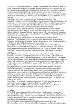 für und aus sich Zeichen wirken wird –, soll eben kein Aufheben gemacht werden. Denn das
würde die Menschen bald mehr nach allerlei Wundern sehnsüchtig und lüstern machen, als
nach der wahren Lebenswirkung Meiner Lehre im Menschen; und wundersüchtige Menschen
sind dann auch durch falsche Wunder, die von falschen Lehrern und Propheten verübt
werden, sicher um vieles eher und leichter von der eigentlichen und inneren Lebenswahrheit
abwendig zu machen denn jene, die alles scharf prüfen und nur das Gute und Wahre für sich
behalten.
[046,04] Ich werde allen, die an der Wahrheit Meiner Lehre ungezweifelt und
tatsächlich festhalten, schon ohnehin die Macht geben, in Meinem Namen allerlei Zeichen der
reinen Liebe zu wirken, und es wird demnach Mein Wort schon von selbst Wunder wirken,
was zur Ausbreitung Meiner Lehre sicher dienlicher sein wird, als so ihr alle die vielen
tausend von Mir gewirkten Zeichen den Menschen vorerzählen möchtet.
[046,05] Aber so euch aus dem lebendigen Geiste Meines Wortes die Gabe, Zeichen
zu wirken, zuteil wird, so sollet ihr es auch nicht zu offen und zu bunt damit treiben, denn
dadurch würdet ihr der guten Sache der Wahrheit Meiner Lehre bei weitem mehr schaden als
nützen. Denn alles Aufgedrungene und Aufgenötigte erweckt Meinen Geist in der Seele nicht
oder hie und da nur so teilweise.
[046,06] Nur die freie, selbst erwählte und unaufgezwungene Wahrheit, die das
eigentliche Licht und Leben Meines Liebegeistes in der Menschenseele ist, vermag das.
Darum vor den Menschen, die nach der Wahrheit dürsten, nur so wenig Wunder als möglich,
wollt ihr nicht halbtote Glaubenspuppen aus ihnen bilden!
[046,07] Habt ihr aber schon vor den mehr in allerlei Weltwissenschaften erfahrenen
Menschen ein oder das andere Zeichen gewirkt, so versäumet es niemals, ihnen auch den
Grund des Gelingens zu zeigen, auf daß dadurch auch ihr Glaube an Mich ein lebendiger
werde! Der Grund aber bin allzeit nur Ich, ohne den keiner etwas Wahres zu bewirken
vermag.
[046,08] Wie aber den Menschen von einem schon helleren Geiste und kräftigeren
Willen das zu erklären ist, darüber braucht keiner von euch sich den Kopf zu zerbrechen;
denn wenn jemand von euch dessen benötigen wird, da wird es ihm schon auch von Wort zu
Wort in den Mund gelegt werden! Denn die Mich lieben und Meine Gebote halten werden, zu
denen werde Ich im Geiste aller Wahrheit Selbst kommen und Mich ihnen offenbaren. Die
werden es dann schon von Mir Selbst erfahren, was Ich alles in dieser Zeit gelehrt und
gewirkt habe.
[046,09] Denn wolltet ihr nun das alles in die Bücher schreiben mit allen Umständen
und Seitenbegebnissen, so würdet ihr dazu auf hundert Jahre lang mehr denn tausend
Schreiber benötigen; und so dann alles in beinahe zahllos viele und große Bücher
aufgezeichnet wäre, wer würde sie da alle durchlesen und dabei aber auch gleich nach Meiner
Lehre tun können, die er aus den vielen Büchern selbst in mehreren hundert Jahren kaum
flüchtig durchlesen könnte? Aus dem werdet ihr nun alle wohl einsehen, warum ihr aus
Meinen gewirkten vielen Zeichen kein großes Aufheben machen sollet! Die Wahrheit wird
schon für sich wirken.
[046,10] Habt ihr dieses nun verstanden, so lasset uns ins Freie gehen, und Ich werde
euch stärken und dann sagen, was heute noch alles zu geschehen hat!“
[046,11] Hier lobten alle Meine Weisheit, erhoben sich samt Mir vom Tische und
gingen mit Mir ins Freie auf einen Hügel in der Nähe der Stadt Pella.

47. Kapitel
[047,01] Als wir uns allesamt auf dem schon besagten Hügel befanden, von dem aus
man einen Teil des Galiläischen Meeres sowie auch die Städte Abila, Golan und Aphek
übersehen konnte, da legte Ich allen Anwesenden die Hände auf und erteilte ihnen die Macht,
durch das Auflegen der Hände in Meinem Namen allerlei Kranke zu heilen und aus den
Besessenen die bösen Geister auszutreiben.
[047,02] Auf diese Handlung fragte Mich der Hauptmann, sagend: „Herr und
Meister, ich habe schon zu mehreren Malen Menschen gesehen und beobachtet, die sich ganz
 