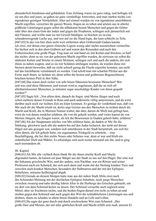 absonderlich benahmen und gebärdeten. Eine Zeitlang waren sie ganz ruhig, und befragte ich
sie um dies und jenes, so gaben sie ganz vernünftige Antworten, und man merkte nichts von
irgendeiner geistigen Verrücktheit. Aber auf einmal wurden sie von irgendeiner unsichtbaren
Macht ergriffen, verzerrten ihr ganzes Wesen, fingen an zu toben und arteten aus in allerlei
gräßliche Lästerungen gegen selbst die allbekannt besten Menschen und gegen die Götter
oder über den einen Gott der Juden und gegen die Propheten, schlugen sich jämmerlich mit
den Fäusten, und wollte man sie mit Gewalt bändigen, so brachen sie in eine
schaudererregende Lache aus, und wer auf sie die Hand legte, der kam schlecht zu Teile.
[047,03] In der von hier eben nicht weit entfernten alten Gräberstadt Gadara kannte
ich zwei, mit denen eine ganze römische Legion wenig oder nichts auszurichten vermochte.
Sie hielten sich in den alten Gräbern auf und waren den Reisenden und auch den
Einheimischen eine große Plage. Fing man sie und band sie mit Ketten und Stricken, so half
das nichts; denn so sie von der geheimen Macht ergriffen wurden, da zerrissen sie selbst die
stärksten Ketten und Stricke in einem Moment, schlugen sich und auch die andern, die sich
ihnen zu nahen wagten, und so sie mit Soldaten umfangen wurden, da wurden diese mit
Steinen derart beworfen, daß sie nicht schnell genug die Flucht ergreifen konnten, um nicht
auf das furchtbarste verstümmelt zu werden. Und schoß man mit scharfen Pfeilen aus der
Ferne nach ihnen, so lachten sie; denn selbst die besten und geübtesten Bogenschützen
brachten keinen Pfeil in ihre Nähe.
[047,04] Das waren doch sicher von sehr bösen Dämonen besessene Menschen? Wer
und was sind diese Dämonen, und warum wird es zugelassen, daß die an sich oft
allerharmlosesten Menschen, ja mitunter sogar unschuldige Kinder von ihnen gequält
werden?“
[047,05] Sagte Ich: „Von allem dem, danach du fragst, sind Meine Jünger und auch
schon mehrere deiner Freunde in Rom und auch andernorts völlig unterwiesen, und du wirst
darüber auch noch zur rechten Zeit ins klare kommen. Es genüge dir vorderhand nun, daß von
Mir auch dir die Macht erteilt ist, derlei arge Geister aus den Menschen zu treiben durch die
Macht und Kraft, die in Meinem Namen waltet; das aber, darum du Mich nun gefragt hast,
wirst du von denen zunächst erfahren, die von dir geheilt werden, und vieles kannst du von
Meinen Jüngern, die Zeugen waren, als Ich die Besessenen in Gadara geheilt habe, erfahren.“
[047,06] Als der Hauptmann solches von Mir erfahren hatte, da dankte er Mir für die
Stärkung, gleichwie auch alle die andern bis auf den Judas Ischariot, der nicht auf diesen
Hügel mit uns gezogen war, sondern sich unterdessen in der Stadt herumtrieb, um sich bei
allen denen, die Ich geheilt hatte, ein sogenanntes Trinkgeld zu erbetteln, – eine
Beschäftigung, die bei ihm nichts Neues oder Seltenes war; denn er war und blieb ein
ordentlicher Dieb und Mäkler. Es erkundigte sich auch weiter niemand um ihn, und er ging
auch niemandem ab.

48. Kapitel
[048,01] Als Mir alle vielfach ihren Dank für die ihnen erteilte Kraft und Macht
abgestattet hatten, da kamen ein paar Bürger aus der Stadt zu uns auf den Hügel. Der eine war
der bekannte griechische Wirt, und der andere, sein Nachbar, war ein Römer und seiner
Profession nach ein Schmied, der sich auch dann und wann mit der Heilung kranker Tiere und
zuweilen auch kranker Menschen, besonders der Halbnarren und der mit der Epilepsie
Behafteten, mitunter heilbringend abgab.
[048,02] Gerade an diesem Morgen hatte man aus der nahen Stadt Abila zwei nach
des Schmiedes Meinung mit der dreifachen Epilepsie behaftete, noch junge Menschen
zwischen zwanzig und nahe dreißig Jahren Alter in die Herberge des Griechen gebracht, um
sie dort von dem Schmied heilen zu lassen. Der Schmied versuchte auch sogleich seine
Mittel; aber sie fruchteten nichts, und die beiden fingen darauf erst recht zu toben an und
stießen gegen den Schmied und auch gegen den Wirt die schmählichsten Lästerungen aus und
drohten, ihnen zu schaden in allem ihrem Handeln und an Leib und Leben.
[048,03] Da sagte der ganz durch und durch erschrockene Wirt zum Schmied: „Der
große Herr und Meister, der mit aller göttlichen Kraft und Macht erfüllt sein muß, ansonst Er
 