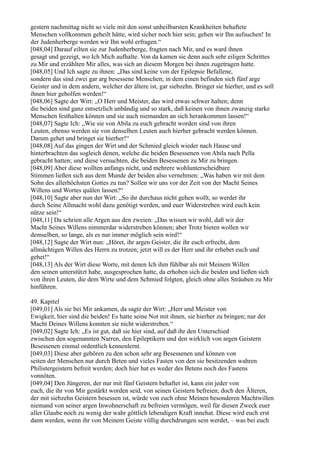 gestern nachmittag nicht so viele mit den sonst unheilbarsten Krankheiten behaftete
Menschen vollkommen geheilt hätte, wird sicher noch hier sein; gehen wir Ihn aufsuchen! In
der Judenherberge werden wir Ihn wohl erfragen.“
[048,04] Darauf eilten sie zur Judenherberge, fragten nach Mir, und es ward ihnen
gesagt und gezeigt, wo Ich Mich aufhalte. Von da kamen sie denn auch sehr eiligen Schrittes
zu Mir und erzählten Mir alles, was sich an diesem Morgen bei ihnen zugetragen hatte.
[048,05] Und Ich sagte zu ihnen: „Das sind keine von der Epilepsie Befallene,
sondern das sind zwei gar arg besessene Menschen; in dem einen befinden sich fünf arge
Geister und in dem andern, welcher der ältere ist, gar siebzehn. Bringet sie hierher, und es soll
ihnen hier geholfen werden!“
[048,06] Sagte der Wirt: „O Herr und Meister, das wird etwas schwer halten; denn
die beiden sind ganz entsetzlich unbändig und so stark, daß keinen von ihnen zwanzig starke
Menschen festhalten können und sie auch niemanden an sich herankommen lassen!“
[048,07] Sagte Ich: „Wie sie von Abila zu euch gebracht worden sind von ihren
Leuten, ebenso werden sie von denselben Leuten auch hierher gebracht werden können.
Darum gehet und bringet sie hierher!“
[048,08] Auf das gingen der Wirt und der Schmied gleich wieder nach Hause und
hinterbrachten das sogleich denen, welche die beiden Besessenen von Abila nach Pella
gebracht hatten; und diese versuchten, die beiden Besessenen zu Mir zu bringen.
[048,09] Aber diese wollten anfangs nicht, und mehrere wohlunterscheidbare
Stimmen ließen sich aus dem Munde der beiden also vernehmen: „Was haben wir mit dem
Sohn des allerhöchsten Gottes zu tun? Sollen wir uns vor der Zeit von der Macht Seines
Willens und Wortes quälen lassen?“
[048,10] Sagte aber nun der Wirt: „So ihr durchaus nicht gehen wollt, so werdet ihr
durch Seine Allmacht wohl dazu genötigt werden, und euer Widerstreben wird euch kein
nütze sein!“
[048,11] Da schrien alle Argen aus den zweien: „Das wissen wir wohl, daß wir der
Macht Seines Willens nimmerdar widerstreben können; aber Trotz bieten wollen wir
demselben, so lange, als es nur immer möglich sein wird!“
[048,12] Sagte der Wirt nun: „Höret, ihr argen Geister, die ihr euch erfrecht, dem
allmächtigen Willen des Herrn zu trotzen; jetzt will es der Herr und ihr erhebet euch und
gehet!“
[048,13] Als der Wirt diese Worte, mit denen Ich ihm fühlbar als mit Meinem Willen
den seinen unterstützt habe, ausgesprochen hatte, da erhoben sich die beiden und ließen sich
von ihren Leuten, die dem Wirte und dem Schmied folgten, gleich ohne alles Sträuben zu Mir
hinführen.

49. Kapitel
[049,01] Als sie bei Mir ankamen, da sagte der Wirt: „Herr und Meister von
Ewigkeit, hier sind die beiden! Es hatte seine Not mit ihnen, sie hierher zu bringen; nur der
Macht Deines Willens konnten sie nicht widerstreben.“
[049,02] Sagte Ich: „Es ist gut, daß sie hier sind, auf daß ihr den Unterschied
zwischen den sogenannten Narren, den Epileptikern und den wirklich von argen Geistern
Besessenen einmal ordentlich kennenlernt.
[049,03] Diese aber gehören zu den schon sehr arg Besessenen und können von
seiten der Menschen nur durch Beten und vieles Fasten von den sie besitzenden wahren
Philistergeistern befreit werden; doch hier hat es weder des Betens noch des Fastens
vonnöten.
[049,04] Den Jüngeren, der nur mit fünf Geistern behaftet ist, kann ein jeder von
euch, die ihr von Mir gestärkt worden seid, von seinen Geistern befreien; doch den Älteren,
der mit siebzehn Geistern besessen ist, würde von euch ohne Meinen besonderen Machtwillen
niemand von seiner argen Inwohnerschaft zu befreien vermögen, weil für diesen Zweck euer
aller Glaube noch zu wenig der wahr göttlich lebendigen Kraft innehat. Diese wird euch erst
dann werden, wenn ihr von Meinem Geiste völlig durchdrungen sein werdet, – was bei euch
 