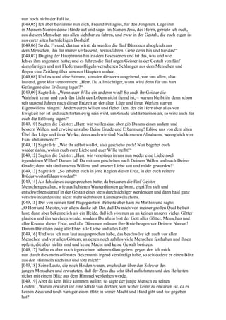 nun noch nicht der Fall ist.
[049,05] Ich aber bestimme nun dich, Freund Pellagius, für den Jüngeren. Lege ihm
in Meinem Namen deine Hände auf und sage: Im Namen Jesu, des Herrn, gebiete ich euch,
aus diesem Menschen uns allen sichtbar zu fahren, und zwar in der Gestalt, die euch eigen ist
aus eurer alten hartnäckigen Bosheit!
[049,06] So du, Freund, das tun wirst, da werden die fünf Dämonen alsogleich aus
dem Menschen, ihn für immer verlassend, herausfahren. Gehe denn hin und tue das!“
[049,07] Da ging der Hauptmann hin zu dem Besessenen und tat das, was und wie
Ich es ihm angeraten hatte; und es fuhren die fünf argen Geister in der Gestalt von fünf
dampfartigen und mit Fledermausflügeln versehenen Schlangen aus dem Menschen und
flogen eine Zeitlang über unseren Häuptern umher.
[049,08] Und es ward eine Stimme, von den Geistern ausgehend, von uns allen, also
lautend, ganz klar vernommen: „Herr, Du Allmächtiger, wann wird denn für uns hart
Gefangene eine Erlösung tagen?“
[049,09] Sagte Ich: „Wenn euer Wille ein anderer wird! So auch ihr Geister die
Wahrheit kennt und euch das Licht des Lebens nicht fremd ist, – warum bleibt ihr denn schon
seit tausend Jahren nach dieser Erdzeit an der alten Lüge und ihren Werken starren
Eigenwillens hängen? Ändert euren Willen und flehet Den, der ein Herr über alles von
Ewigkeit her ist und auch fortan ewig sein wird, um Gnade und Erbarmen an, so wird auch für
euch die Erlösung tagen!“
[049,10] Sagten die Geister: „Herr, wir wollen das; aber gib Du uns einen andern und
bessern Willen, und erweise uns also Deine Gnade und Erbarmung! Erlöse uns von dem alten
Übel der Lüge und ihrer Werke; denn auch wir sind Nachkommen Abrahams, wenngleich von
Esau abstammend!“
[049,11] Sagte Ich: „Wie ihr selbst wollet, also geschehe euch! Nun begebet euch
wieder dahin, wohin euch eure Liebe und euer Wille treibt!“
[049,12] Sagten die Geister: „Herr, wir verspüren in uns nun weder eine Liebe noch
irgendeinen Willen! Darum laß Du mit uns geschehen nach Deinem Willen und nach Deiner
Gnade; denn wir sind unseres Willens und unserer Liebe satt und müde geworden!“
[049,13] Sagte Ich: „So erhebet euch in jene Region dieser Erde, in der euch reinere
Brüder weiterführen werden!“
[049,14] Als Ich dieses ausgesprochen hatte, da bekamen die fünf Geister
Menschengestalten, wie aus lichteren Wasserdünsten geformt, ergriffen sich und
entschwebten darauf in der Gestalt eines stets durchsichtiger werdenden und dann bald ganz
verschwindenden und nicht mehr sichtbaren Lämmerwölkchens.
[049,15] Der von seinen fünf Plagegeistern Befreite aber kam zu Mir hin und sagte:
„O Herr und Meister, vor allem danke ich Dir, daß Du mich von meiner großen Qual befreit
hast; dann aber bekenne ich als ein Heide, daß ich von nun an an keinen unserer vielen Götter
glauben und ihn verehren werde, sondern Du allein bist der Gott aller Götter, Menschen und
aller Kreatur dieser Erde, und alle Dämonen müssen ihre Knie beugen vor Deinem Namen!
Darum Dir allein ewig alle Ehre, alle Liebe und alles Lob!
[049,16] Und was ich nun laut ausgesprochen habe, das beschwöre ich auch vor allen
Menschen und vor allen Göttern, an denen noch zahllos viele Menschen festhalten und ihnen
opfern, die aber nichts sind und keine Macht und keine Gewalt besitzen.
[049,17] Sollte es aber noch irgendeinen höheren Gott geben, gegen den ich mich
nun durch dies mein offenstes Bekenntnis irgend versündigt habe, so schleudere er einen Blitz
aus den Himmeln nach mir und töte mich!“
[049,18] Seine Leute, die noch Heiden waren, erschraken über den Schwur des
jungen Menschen und erwarteten, daß der Zeus das sehr übel aufnehmen und den Befreiten
sicher mit einem Blitz aus dem Himmel verderben werde.
[049,19] Aber da kein Blitz kommen wollte, so sagte der junge Mensch zu seinen
Leuten: „Warum erwartet ihr eine Strafe von dorther, von woher keine zu erwarten ist, da es
keinen Zeus und noch weniger einen Blitz in seiner Macht und Hand gibt und nie gegeben
hat?
 