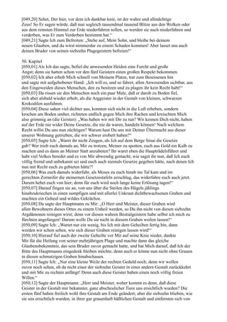 [049,20] Sehet, Der hier, vor dem ich dankbar knie, ist der wahre und allmächtige
Zeus! So Er sagen würde, daß nun sogleich tausendmal tausend Blitze aus den Wolken oder
aus dem reinsten Himmel zur Erde niederfahren sollen, so werden sie auch niederfahren und
verderben, was Er zum Verderben bestimmt hat.“
[049,21] Sagte Ich zum Befreiten: „Stehe auf, Mein Sohn, und bleibe bei deinem
neuen Glauben, und du wirst nimmerdar zu einem Schaden kommen! Aber lasset uns auch
deinen Bruder von seinen siebzehn Plagegeistern befreien!“

50. Kapitel
[050,01] Als Ich das sagte, befiel die anwesenden Heiden eine Furcht und große
Angst; denn sie hatten schon vor den fünf Geistern einen großen Respekt bekommen.
[050,02] Ich aber erhob Mich schnell von Meinem Platze, trat zum Besessenen hin
und sagte mit aufgehobener Hand: „Ich will es, und so fahret, allen Anwesenden sichtbar, aus
den Eingeweiden dieses Menschen, den zu besitzen und zu plagen ihr kein Recht habt!“
[050,03] Da rissen sie den Menschen noch ein paar Male, daß er darob zu Boden fiel,
sich aber alsbald wieder erhob, als die Arggeister in der Gestalt von kleinen, schwarzen
Krokodilen ausfuhren.
[050,04] Diese sahen viel dichter aus, konnten sich nicht in die Luft erheben, sondern
krochen am Boden umher, richteten endlich gegen Mich ihre Rachen und kreischten Mich
also grimmig an (die Geister): „Was haben wir mit Dir zu tun? Wir kennen Dich nicht, haben
auf der Erde nie wider Deine Gesetze, die nie da waren, handeln können! Nach welchem
Recht willst Du uns nun züchtigen? Warum hast Du uns mit Deiner Übermacht aus dieser
unserer Wohnung getrieben, die wir schwer erobert haben?“
[050,05] Sagte Ich: „Waret ihr nicht Zeugen, als Ich auf dem Berge Sinai die Gesetze
gab? Wer trieb euch damals an, Mir zu trotzen, Meiner zu spotten, euch aus Gold ein Kalb zu
machen und es dann an Meiner Statt anzubeten? Ihr waret eben die Haupträdelsführer und
habt viel Volkes beredet und es von Mir abwendig gemacht; wie saget ihr nun, daß Ich euch
völlig fremd und unbekannt sei und euch auch niemals Gesetze gegeben hätte, nach denen Ich
nun mit Recht euch zu gebieten hätte?!
[050,06] Was euch damals widerfuhr, als Moses zu euch hinab ins Tal kam und im
gerechten Zorneifer die steinernen Gesetzestafeln zerschlug, das widerfahre euch auch jetzt.
Darum hebet euch von hier; denn für euch wird noch lange keine Erlösung tagen!“
[050,07] Darauf fingen sie an, von uns über die Steilen des Hügels jählings
hinabzukriechen in einen sumpfigen und mit allerlei Unkraut dichtbewachsenen Graben und
machten ein Geheul und wildes Gekrächze.
[050,08] Da sagte der Hauptmann zu Mir: „O Herr und Meister, dieser Graben wird
allen Bewohnern dieses Ortes zu einem Unheil werden, so Du ihn nicht von diesen siebzehn
Argdämonen reinigen wirst; denn vor diesen wahren Bestialgeistern habe selbst ich mich zu
fürchten angefangen! Darum wolle Du sie nicht in diesem Graben weilen lassen!“
[050,09] Sagte Ich: „Wartet nur ein wenig, bis Ich mit dem Geheilten fertig bin, dann
werden wir schon sehen, wie sich dieser Graben reinigen lassen wird!“
[050,10] Hierauf fiel auch der zweite Geheilte vor Mir auf seine Knie nieder, dankte
Mir für die Heilung von seiner mehrjährigen Plage und machte dann das gleiche
Glaubensbekenntnis, das sein Bruder zuvor gemacht hatte, und bat Mich darauf, daß Ich der
Bitte des Hauptmanns eingedenk bleiben möchte; denn auch er könne nun nicht ohne Grauen
in diesen schmutzigen Graben hinabschauen.
[050,11] Sagte Ich: „Nur eine kleine Weile der rechten Geduld noch; denn wir wollen
zuvor noch sehen, ob da nicht einer der siebzehn Geister in einer andern Gestalt zurückkehrt
und mit Mir zu rechten anfängt! Denn auch diese Geister haben einen noch völlig freien
Willen.“
[050,12] Sagte der Hauptmann: „Herr und Meister, woher kommt es denn, daß diese
Geister in der Gestalt mir bekannter, ganz abscheulicher Tiere uns ersichtlich wurden? Die
ersten fünf haben freilich wohl ihre Gestalt am Ende geändert; aber die siebzehn blieben, wie
sie uns ersichtlich wurden, in ihrer gar grauenhaft häßlichen Gestalt und entfernten sich von
 