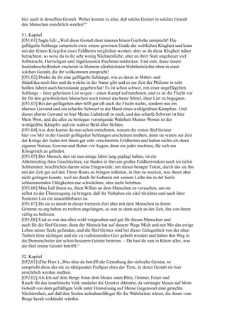 hier auch in derselben Gestalt. Woher kommt es also, daß solche Geister in solcher Gestalt
den Menschen ersichtlich werden?“

51. Kapitel
[051,01] Sagte Ich: „Weil diese Gestalt ihrer inneren bösen Gierliebe entspricht! Die
geflügelte Schlange entspricht zwar einem gewissen Grade der weltlichen Klugheit und kann
mit der feinen Kriegslist eines Feldherrn verglichen werden; aber so du diese Klugheit näher
betrachtest, so wirst du in ihr sehr wenig Nächstenliebe, aber an ihrer Statt ungeheuer viel
Selbstsucht, Herrschgier und zügellosesten Hochmut entdecken. Und sieh, diese innere
Seelenbeschaffenheit erscheint in Meinem allerhöchsten Wahrheitslichte eben in einer
solchen Gestalt, die ihr vollkommen entspricht!
[051,02] Denke du dir eine geflügelte Schlange, wie es deren in Mittel- und
Südafrika noch hier und da welche in der Natur gibt und es zur Zeit der Philister in sehr
heißen Jahren auch hierzulande gegeben hat! Es ist schon schwer, mit einer ungeflügelten
Schlange – ihrer geheimen List wegen – einen Kampf aufzunehmen, und es ist die Flucht vor
ihr für den gewöhnlichen Menschen noch immer das beste Mittel, ihrer List zu begegnen.
[051,03] Bei der geflügelten aber hilft gar oft auch die Flucht nichts, sondern nur ein
ehernes Gewand und ein scharfes Schwert in der Hand eines wohlgeübten Kämpfers. Und
dieses eherne Gewand ist hier Meine Liebekraft in euch, und das scharfe Schwert ist hier
Mein Wort, und die alles zu besiegen vermögende Wahrheit Meines Wortes ist der
wohlgeübte Kämpfer und ein wahrer Held aller Helden.
[051,04] Aus dem kannst du nun schon entnehmen, warum die ersten fünf Geister
hier vor Mir in der Gestalt geflügelter Schlangen erscheinen mußten; denn sie waren zur Zeit
der Kriege der Juden mit ihnen gar sehr verschmitzte Feldherren und hatten nichts als ihren
eigenen Nutzen, Gewinn und Ruhm vor Augen; denn ein jeder trachtete, für sich ein
Königreich zu gründen.
[051,05] Der Mensch, den sie nun einige Jahre lang geplagt haben, ist ein
Abkömmling ihres Geschlechtes; sie fanden in ihm ein großes Feldherrntalent noch im tiefen
Schlummer, beschlichen darum seine Eingeweide, um dieses besagte Talent, durch das sie ihn
mit der Zeit gar auf den Thron Roms zu bringen wähnten, in ihm zu wecken, was ihnen aber
nicht gelingen konnte, weil sie durch ihr Gebaren mit seinem Leibe die in der Seele
schlummernden Fähigkeiten nur schwächten, aber nicht belebten.
[051,06] Man ließ ihnen zu, ihren Willen an dem Menschen zu versuchen, um sie
selbst zu der Überzeugung zu bringen, daß ihr Vorhaben ein eitel törichtes und nach ihrer
finsteren List ein unausführbares ist.
[051,07] Da sie es darob in dieser letzteren Zeit aber mit dem Menschen in ihrem
Grimme zu arg haben zu treiben angefangen, so war es denn auch an der Zeit, ihn von ihnen
völlig zu befreien.
[051,08] Und es war das alles wohl vorgesehen und gut für diesen Menschen und
auch für die fünf Geister; denn der Mensch hat auf diesem Wege Mich und mit Mir das ewige
Leben seiner Seele gefunden, und die fünf Geister sind bei dieser Gelegenheit von der alten
Torheit ihrer nichtigen und nie zu realisierenden Gier geheilt worden und haben den Weg in
die Demutschulen der schon besseren Geister betreten. – Da hast du nun in Kürze alles, was
die fünf ersten Geister betrifft.“

52. Kapitel
[052,01] (Der Herr:) „Was aber da betrifft die Gestaltung der siebzehn Geister, so
entspricht diese der nie zu sättigenden Freßgier eben der Tiere, in deren Gestalt sie hier
ersichtlich werden mußten.
[052,02] Als Ich auf dem Berge Sinai dem Moses unter Blitz, Donner, Feuer und
Rauch für das israelitische Volk zunächst die Gesetze diktierte, da verlangte Moses auf Mein
Geheiß von dem gefräßigen Volk unter Hinweisung auf Meine Gegenwart eine gerechte
Nüchternheit, auf daß ihre Seelen aufnahmefähiger für die Wahrheiten wären, die ihnen vom
Berge herab verkündet würden.
 
