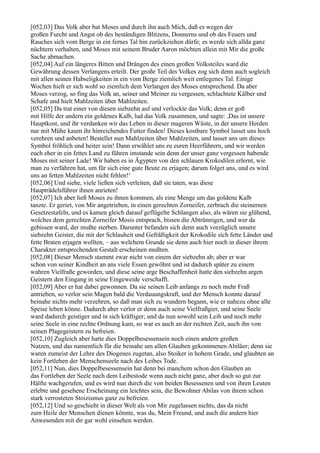 [052,03] Das Volk aber bat Moses und durch ihn auch Mich, daß es wegen der
großen Furcht und Angst ob des beständigen Blitzens, Donnerns und ob des Feuers und
Rauches sich vom Berge in ein fernes Tal hin zurückziehen dürfe; es werde sich allda ganz
nüchtern verhalten, und Moses mit seinem Bruder Aaron möchten allein mit Mir die große
Sache abmachen.
[052,04] Auf ein längeres Bitten und Drängen des einen großen Volksteiles ward die
Gewährung dessen Verlangens erteilt. Der große Teil des Volkes zog sich denn auch sogleich
mit allen seinen Habseligkeiten in ein vom Berge ziemlich weit entlegenes Tal. Einige
Wochen hielt er sich wohl so ziemlich dem Verlangen des Moses entsprechend. Da aber
Moses verzog, so fing das Volk an, seiner und Meiner zu vergessen, schlachtete Kälber und
Schafe und hielt Mahlzeiten über Mahlzeiten.
[052,05] Da trat einer von diesen siebzehn auf und verlockte das Volk; denn er goß
mit Hilfe der andern ein goldenes Kalb, lud das Volk zusammen, und sagte: ,Das ist unsere
Hauptkost, und ihr verdanken wir das Leben in dieser mageren Wüste, in der unsere Herden
nur mit Mühe kaum ihr hinreichendes Futter finden! Dieses kostbare Symbol lasset uns hoch
verehren und anbeten! Bestellet nun Mahlzeiten über Mahlzeiten, und lasset uns um dieses
Symbol fröhlich und heiter sein! Dann erwählet uns zu euren Heerführern, und wir werden
euch eher in ein fettes Land zu führen imstande sein denn der unser ganz vergessen habende
Moses mit seiner Lade! Wir haben es in Ägypten von den schlauen Krokodilen erlernt, wie
man zu verfahren hat, um für sich eine gute Beute zu erjagen; darum folget uns, und es wird
uns an fetten Mahlzeiten nicht fehlen!‘
[052,06] Und siehe, viele ließen sich verleiten, daß sie taten, was diese
Haupträdelsführer ihnen anrieten!
[052,07] Ich aber ließ Moses zu ihnen kommen, als eine Menge um das goldene Kalb
tanzte. Er geriet, von Mir angetrieben, in einen gerechten Zorneifer, zerbrach die steinernen
Gesetzestafeln, und es kamen gleich darauf geflügelte Schlangen also, als wären sie glühend,
welches dem gerechten Zorneifer Mosis entsprach, bissen die Abtrünnigen, und wer da
gebissen ward, der mußte sterben. Darunter befanden sich denn auch vorzüglich unsere
siebzehn Geister, die mit der Schlauheit und Gefräßigkeit der Krokodile sich fette Länder und
fette Braten erjagen wollten, – aus welchem Grunde sie denn auch hier noch in dieser ihrem
Charakter entsprechenden Gestalt erscheinen mußten.
[052,08] Dieser Mensch stammt zwar nicht von einem der siebzehn ab; aber er war
schon von seiner Kindheit an ans viele Essen gewöhnt und ist dadurch später zu einem
wahren Vielfraße geworden, und diese seine arge Beschaffenheit hatte den siebzehn argen
Geistern den Eingang in seine Eingeweide verschafft.
[052,09] Aber er hat dabei gewonnen. Da sie seinen Leib anfangs zu noch mehr Fraß
antrieben, so verlor sein Magen bald die Verdauungskraft, und der Mensch konnte darauf
beinahe nichts mehr verzehren, so daß man sich zu wundern begann, wie er nahezu ohne alle
Speise leben könne. Dadurch aber verlor er denn auch seine Vielfraßgier, und seine Seele
ward dadurch geistiger und in sich kräftiger; und da nun sowohl sein Leib und noch mehr
seine Seele in eine rechte Ordnung kam, so war es auch an der rechten Zeit, auch ihn von
seinen Plagegeistern zu befreien.
[052,10] Zugleich aber hatte dies Doppelbesessensein noch einen andern großen
Nutzen, und das namentlich für die beinahe um allen Glauben gekommenen Abiläer; denn sie
waren zumeist der Lehre des Diogenes zugetan, also Stoiker in hohem Grade, und glaubten an
kein Fortleben der Menschenseele nach des Leibes Tode.
[052,11] Nun, dies Doppelbesessensein hat denn bei manchem schon den Glauben an
das Fortleben der Seele nach dem Leibestode wenn auch nicht ganz, aber doch so gut zur
Hälfte wachgerufen, und es wird nun durch die von beiden Besessenen und von ihren Leuten
erlebte und gesehene Erscheinung ein leichtes sein, die Bewohner Abilas von ihrem schon
stark verrosteten Stoizismus ganz zu befreien.
[052,12] Und so geschieht in dieser Welt als von Mir zugelassen nichts, das da nicht
zum Heile der Menschen dienen könnte, was du, Mein Freund, und auch die andern hier
Anwesenden mit dir gar wohl einsehen werden.
 