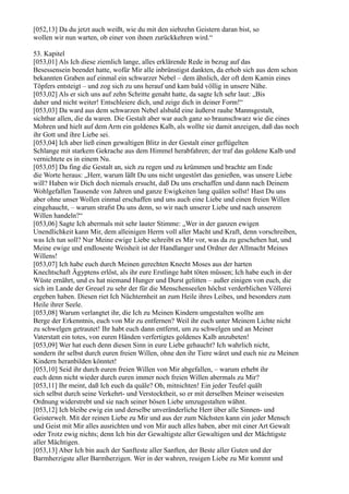 [052,13] Da du jetzt auch weißt, wie du mit den siebzehn Geistern daran bist, so
wollen wir nun warten, ob einer von ihnen zurückkehren wird.“

53. Kapitel
[053,01] Als Ich diese ziemlich lange, alles erklärende Rede in bezug auf das
Besessensein beendet hatte, wofür Mir alle inbrünstigst dankten, da erhob sich aus dem schon
bekannten Graben auf einmal ein schwarzer Nebel – dem ähnlich, der oft dem Kamin eines
Töpfers entsteigt – und zog sich zu uns herauf und kam bald völlig in unsere Nähe.
[053,02] Als er sich uns auf zehn Schritte genaht hatte, da sagte Ich sehr laut: „Bis
daher und nicht weiter! Entschleiere dich, und zeige dich in deiner Form!“
[053,03] Da ward aus dem schwarzen Nebel alsbald eine äußerst rauhe Mannsgestalt,
sichtbar allen, die da waren. Die Gestalt aber war auch ganz so braunschwarz wie die eines
Mohren und hielt auf dem Arm ein goldenes Kalb, als wollte sie damit anzeigen, daß das noch
ihr Gott und ihre Liebe sei.
[053,04] Ich aber ließ einen gewaltigen Blitz in der Gestalt einer geflügelten
Schlange mit starkem Gekrache aus dem Himmel herabfahren; der traf das goldene Kalb und
vernichtete es in einem Nu.
[053,05] Da fing die Gestalt an, sich zu regen und zu krümmen und brachte am Ende
die Worte heraus: „Herr, warum läßt Du uns nicht ungestört das genießen, was unsere Liebe
will? Haben wir Dich doch niemals ersucht, daß Du uns erschaffen und dann nach Deinem
Wohlgefallen Tausende von Jahren und ganze Ewigkeiten lang quälen sollst! Hast Du uns
aber ohne unser Wollen einmal erschaffen und uns auch eine Liebe und einen freien Willen
eingehaucht, – warum strafst Du uns denn, so wir nach unserer Liebe und nach unserem
Willen handeln?“
[053,06] Sagte Ich abermals mit sehr lauter Stimme: „Wer in der ganzen ewigen
Unendlichkeit kann Mir, dem alleinigen Herrn voll aller Macht und Kraft, denn vorschreiben,
was Ich tun soll? Nur Meine ewige Liebe schreibt es Mir vor, was da zu geschehen hat, und
Meine ewige und endloseste Weisheit ist der Handlanger und Ordner der Allmacht Meines
Willens!
[053,07] Ich habe euch durch Meinen gerechten Knecht Moses aus der harten
Knechtschaft Ägyptens erlöst, als ihr eure Erstlinge habt töten müssen; Ich habe euch in der
Wüste ernährt, und es hat niemand Hunger und Durst gelitten – außer einigen von euch, die
sich im Lande der Greuel zu sehr der für die Menschenseelen höchst verderblichen Völlerei
ergeben haben. Diesen riet Ich Nüchternheit an zum Heile ihres Leibes, und besonders zum
Heile ihrer Seele.
[053,08] Warum verlangtet ihr, die Ich zu Meinen Kindern umgestalten wollte am
Berge der Erkenntnis, euch von Mir zu entfernen? Weil ihr euch unter Meinem Lichte nicht
zu schwelgen getrautet! Ihr habt euch dann entfernt, um zu schwelgen und an Meiner
Vaterstatt ein totes, von euren Händen verfertigtes goldenes Kalb anzubeten!
[053,09] Wer hat euch denn diesen Sinn in eure Liebe gehaucht? Ich wahrlich nicht,
sondern ihr selbst durch euren freien Willen, ohne den ihr Tiere wäret und euch nie zu Meinen
Kindern heranbilden könntet!
[053,10] Seid ihr durch euren freien Willen von Mir abgefallen, – warum erhebt ihr
euch denn nicht wieder durch euren immer noch freien Willen abermals zu Mir?
[053,11] Ihr meint, daß Ich euch da quäle? Oh, mitnichten! Ein jeder Teufel quält
sich selbst durch seine Verkehrt- und Verstocktheit, so er mit derselben Meiner weisesten
Ordnung widerstrebt und sie nach seiner bösen Liebe umzugestalten wähnt.
[053,12] Ich bleibe ewig ein und derselbe unveränderliche Herr über alle Sinnen- und
Geisterwelt. Mit der reinen Liebe zu Mir und aus der zum Nächsten kann ein jeder Mensch
und Geist mit Mir alles ausrichten und von Mir auch alles haben, aber mit einer Art Gewalt
oder Trotz ewig nichts; denn Ich bin der Gewaltigste aller Gewaltigen und der Mächtigste
aller Mächtigen.
[053,13] Aber Ich bin auch der Sanfteste aller Sanften, der Beste aller Guten und der
Barmherzigste aller Barmherzigen. Wer in der wahren, reuigen Liebe zu Mir kommt und
 