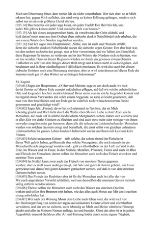 Mich um Erbarmung bittet, dem werde Ich sie nicht vorenthalten. Wer sich aber, so er Mich
erkannt hat, gegen Mich auflehnt, der wird ewig zu keiner Erlösung gelangen, sondern sich
selbst nur in ein stets größeres Elend stürzen.
[053,14] Das bedenke ein jeder arge Geist, ein jeder Teufel! Der Herr bin Ich, und
außer Mir gibt es keinen mehr! Und nun hebe dich von hinnen!“
[053,15] Als Ich dieses ausgesprochen hatte, da verschwand der Geist alsbald, und
bald darauf ersah man aus dem Graben eben siebzehn dunkle Nebelbündel sich erheben, die
von einem Winde dem Norden zugetrieben wurden.
[053,16] Und Ich sagte zum Hauptmanne: „Siehe, nun ist auch euer Wunsch erfüllt;
denn die siebzehn dunklen Nebelbündel waren die siebzehn argen Geister. Der aber hier war,
hat den andern sechzehn das gesagt, was er hier vernommen, und sie faßten den Entschluß,
diese Regionen für immer zu verlassen und in den Wüsten des Nordens sich zu beraten, was
sie tun werden. Denn in diesen Regionen würden sie durch ein gewisses entsprechendes
Einfließen zu sehr von den Dingen dieser Welt erregt und können nicht in sich eingehen, sich
beschauen und in ihrer sündhaftigsten Häßlichkeit erschauen. Es wird also auch bei diesen
siebzehn Geistern noch eine Besserung eintreten; aber es wird unterdessen auf dieser Erde der
Sommer noch gar oft den Winter zu verdrängen bekommen!“

54. Kapitel
[054,01] Sagte der Hauptmann: „O Herr und Meister, sage es uns doch auch, wo sich
derlei Geister auf dieser Erde zumeist aufzuhalten pflegen, auf daß wir solche unheimlichen
Orte und Gegenden leichter meiden können! Denn wenn man in solche Gegenden kommt und
hat irgend etwas Verwandtes mit solch einem Arggeiste, so kann es leicht geschehen, daß
man von ihm beschlichen und am Ende gar in wahrlich nicht wünschenswerten Besitz
genommen und geschädigt wird!“
[054,02] Sagte Ich: „Freund, davor hat sich niemand zu fürchten, der an Mich
lebendig glaubt und Mich liebt durch die Werke eben Meiner Liebe in ihm! Aber solche
Menschen, die noch tief in allerlei heidnischem Aberglauben stehen, haben sich allerorts und
in aller Zeit vor derlei Geistern zu fürchten und sind auch stets mehr oder weniger von ihnen
entweder umgeben oder gar besessen; denn alle die unlauteren Leidenschaften der Menschen
werden von solchen Geistern erregt und beeinflußt, die einst selbst von gleichen unlauteren
Leidenschaften ihr ganzes Leben hindurch beherrscht waren und ihnen mit Lust und Gier
frönten.
[054,03] Solche unlauteren Geister – teils solche, die schon einmal im Fleische in
dieser Welt gelebt haben, größtenteils aber solche Naturgeister, die noch niemals in ein
Menschenfleisch eingezeugt worden sind – gibt es allenthalben: in der Luft, auf und in der
Erde, im Wasser und im Feuer, in den Steinen, Metallen, Pflanzen, Tieren und auch im Blut
und Fleisch der Menschen; darum sollen die Menschen auch nicht das Fleisch erstickter und
unreiner Tiere essen.
[054,04] Im Notfall kann zwar auch das Fleisch von unreinen Tieren gegessen
werden; aber es muß zuvor wohl gereinigt, mit Salz und guten Kräutern gebeizt, am Feuer
getrocknet und darauf mit guten Kräutern geräuchert werden, auf daß es von den unreinen
Geistern befreit werde.
[054,05] Das Fleisch der Raubtiere aber ist für die Menschen auch bei aller der von
Mir euch angeratenen Vorsicht schädlich, weil aus demselben die unreinen Geister niemals
völlig entfernt werden können.
[054,06] Ebenso sollen die Menschen auch nicht das Wasser aus unreinen Quellen
trinken und sollen ihre Brunnen rein halten, wie das alles auch Moses aus Mir den Israeliten
streng anbefohlen hat.
[054,07] Wer nach der Weisung Mosis dem Leibe nach leben wird, der wird sich vor
der Besitzergreifung von seiten der argen und unlauteren Geister allzeit und allenthalben
verwahren, und das um so sicherer, so er lebendig an Mich und Meine väterliche Fürsorge
glaubt und alles in Meinem Namen anfängt, tut und beendet. Ohne das aber ist er in jedem
Augenblick tausend Gefahren aller Art und Gattung leider durch seine eigene Trägheit,
 