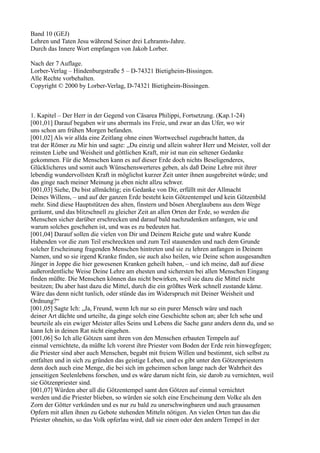 Band 10 (GEJ)
Lehren und Taten Jesu während Seiner drei Lehramts-Jahre.
Durch das Innere Wort empfangen von Jakob Lorber.

Nach der 7 Auflage.
Lorber-Verlag – Hindenburgstraße 5 – D-74321 Bietigheim-Bissingen.
Alle Rechte vorbehalten.
Copyright © 2000 by Lorber-Verlag, D-74321 Bietigheim-Bissingen.



1. Kapitel – Der Herr in der Gegend von Cäsarea Philippi, Fortsetzung. (Kap.1-24)
[001,01] Darauf begaben wir uns abermals ins Freie, und zwar an das Ufer, wo wir
uns schon am frühen Morgen befanden.
[001,02] Als wir allda eine Zeitlang ohne einen Wortwechsel zugebracht hatten, da
trat der Römer zu Mir hin und sagte: „Du einzig und allein wahrer Herr und Meister, voll der
reinsten Liebe und Weisheit und göttlichen Kraft, mir ist nun ein seltener Gedanke
gekommen. Für die Menschen kann es auf dieser Erde doch nichts Beseligenderes,
Glücklicheres und somit auch Wünschenswerteres geben, als daß Deine Lehre mit ihrer
lebendig wundervollsten Kraft in möglichst kurzer Zeit unter ihnen ausgebreitet würde; und
das ginge nach meiner Meinung ja eben nicht allzu schwer.
[001,03] Siehe, Du bist allmächtig; ein Gedanke von Dir, erfüllt mit der Allmacht
Deines Willens, – und auf der ganzen Erde besteht kein Götzentempel und kein Götzenbild
mehr. Sind diese Hauptstützen des alten, finstern und bösen Aberglaubens aus dem Wege
geräumt, und das blitzschnell zu gleicher Zeit an allen Orten der Erde, so werden die
Menschen sicher darüber erschrecken und darauf bald nachzudenken anfangen, wie und
warum solches geschehen ist, und was es zu bedeuten hat.
[001,04] Darauf sollen die vielen von Dir und Deinem Reiche gute und wahre Kunde
Habenden vor die zum Teil erschreckten und zum Teil staunenden und nach dem Grunde
solcher Erscheinung fragenden Menschen hintreten und sie zu lehren anfangen in Deinem
Namen, und so sie irgend Kranke finden, sie auch also heilen, wie Deine schon ausgesandten
Jünger in Joppe die hier gewesenen Kranken geheilt haben, – und ich meine, daß auf diese
außerordentliche Weise Deine Lehre am ehesten und sichersten bei allen Menschen Eingang
finden müßte. Die Menschen können das nicht bewirken, weil sie dazu die Mittel nicht
besitzen; Du aber hast dazu die Mittel, durch die ein größtes Werk schnell zustande käme.
Wäre das denn nicht tunlich, oder stünde das im Widerspruch mit Deiner Weisheit und
Ordnung?“
[001,05] Sagte Ich: „Ja, Freund, wenn Ich nur so ein purer Mensch wäre und nach
deiner Art dächte und urteilte, da ginge solch eine Geschichte schon an; aber Ich sehe und
beurteile als ein ewiger Meister alles Seins und Lebens die Sache ganz anders denn du, und so
kann Ich in deinen Rat nicht eingehen.
[001,06] So Ich alle Götzen samt ihren von den Menschen erbauten Tempeln auf
einmal vernichtete, da müßte Ich vorerst ihre Priester vom Boden der Erde rein hinwegfegen;
die Priester sind aber auch Menschen, begabt mit freiem Willen und bestimmt, sich selbst zu
entfalten und in sich zu gründen das geistige Leben, und es gibt unter den Götzenpriestern
denn doch auch eine Menge, die bei sich im geheimen schon lange nach der Wahrheit des
jenseitigen Seelenlebens forschen, und es wäre darum nicht fein, sie darob zu vernichten, weil
sie Götzenpriester sind.
[001,07] Würden aber all die Götzentempel samt den Götzen auf einmal vernichtet
werden und die Priester blieben, so würden sie solch eine Erscheinung dem Volke als den
Zorn der Götter verkünden und es nur zu bald zu unerschwingbaren und auch grausamen
Opfern mit allen ihnen zu Gebote stehenden Mitteln nötigen. An vielen Orten tun das die
Priester ohnehin, so das Volk opferlau wird, daß sie einen oder den andern Tempel in der
 