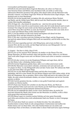 Unwissenheit und Dummheit ausgesetzt.
[054,08] So Ich nicht durch Meine Engel die Menschen, die schon von Natur aus
eines besseren Sinnes und Willens sind, beschützen ließe, da würde es wohl wenig
unbesessene Menschen auf dieser Erde geben! Aber darauf sollen sich die Menschen nicht
allzusehr verlassen, weil Meine Engel dem Willen der Menschen keine Zügel anlegen. – Das
demnach auch zu eurer Beachtung!“
[054,09] Als Ich das beendet hatte, da dankten Mir alle und priesen Meine Weisheit
und Macht, und die Abiläer baten Mich, daß Ich auch ihre Stadt besuchen möchte; denn sie
würden Mich daselbst ankündigen.
[054,10] Sagte Ich: „Das könnet ihr immerhin tun – doch die Zeit und die Stunde
bestimme Ich nicht, wann Ich zu euch kommen werde; aber Ich werde dennoch auch zu euch
kommen! Nun möget ihr euch wieder auf den Heimweg begeben! Nehmet aber zuvor bei
eurem Wirte etwas Brot und Wein zu euch; das Fleisch der Schweine aber esset nicht, bevor
ihr es nicht nach Meinem Rate werdet zubereitet haben!“
[054,11] Auf das dankten sie Mir noch einmal und begaben sich darauf mit dem
griechischen Wirte und dem Schmied in die Stadt.
[054,12] Wir aber verweilten noch eine Zeitlang auf dem Hügel, und der Hauptmann
und auch die andern Römer befragten Mich noch um mancherlei, und Ich hellte sie über ihre
Zweifel auf.
[054,13] Es kam sogestaltig auch der volle Mittag heran, und es kam ein Bote von
unserem Wirt, der bei uns weilte, auf den Hügel und lud uns zum Mittagsmahl. Und wir
erhoben uns und folgten dem Boten.

55. Kapitel – Der Herr in Abila. (Kap.55-69)
[055,01] Als wir bei unserem Wirte ankamen, da standen vor des Hauses Flur eine
Menge Menschen, die Mich nochmals sehen und sprechen wollten, indem sie von Meinen
Taten wohl selbst Zeugen waren und von Meinen Lehren auch schon so manches vernommen
hatten.
[055,02] Ich aber verwies sie an den Hauptmann Pellagius und sagte ihnen, daß sie
von ihm Meine Lehre vollständig erhalten würden.
[055,03] Und der Hauptmann gelobte ihnen, daß er sie in allem unterweisen werde.
[055,04] Die Menschen waren damit zufrieden, zerstreuten sich nach und nach, und
wir gingen ins Haus, wo das Mittagsmahl schon auf dem Tische stand. Wir nahmen das Mahl
zu uns und waren dabei voll guter Dinge.
[055,05] Als wir das Mahl bald beendet hatten und Ich allen Anwesenden
ankündigte, daß Ich in einer Stunde Zeit mit Meinen Jüngern nach Abila ziehen würde, da bat
Mich der Hauptmann, ihm zu gestatten, Mich in diese Stadt und auch in die andern Orte und
Städte, die unter seinem Kommando stünden, mit seinen Unterdienern und mit der Veronika
geleiten zu dürfen.
[055,06] Und Ich gestattete ihm das, worüber er eine große Freude hatte und sogleich
Anstalten zur Abreise machte.
[055,07] Nach einer Stunde Zeit verließen wir das Haus des Wirtes, der Mich mit
seinem geheilten Sohne auch noch eine weite Strecke aus der Stadt hinaus begleitete, sowie
auch der Griechenwirt und der bekannte Schmied und Tierarzt.
[055,08] Als Ich außerhalb der Stadt von den vieren Abschied nahm, da erteilte Ich
auch dem Schmied die Macht, böse Geister aus den Menschen zu schaffen, wofür er Mich
nicht genug loben und preisen konnte.
[055,09] Darauf zogen wir ziemlich raschen Schrittes auf einer guten Heerstraße
nach Abila und erreichten diese nicht unbedeutende Stadt eine Stunde vor dem Untergange
der Sonne.
[055,10] Auch diese Stadt war zumeist von Heiden bewohnt. Nur zehn jüdische
Familien hatten in dieser Stadt ein sehr untergeordnetes Unterkommen und mußten den
Heiden dienen und von ihnen leben. Alle zehn Familien hatten nur ein uraltes und
ruinenartiges Haus zu bewohnen; sie hatten daher in dieser Stadt auch keine eigene Herberge
 