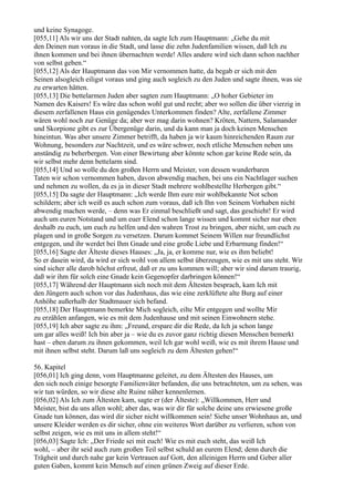 und keine Synagoge.
[055,11] Als wir uns der Stadt nahten, da sagte Ich zum Hauptmann: „Gehe du mit
den Deinen nun voraus in die Stadt, und lasse die zehn Judenfamilien wissen, daß Ich zu
ihnen kommen und bei ihnen übernachten werde! Alles andere wird sich dann schon nachher
von selbst geben.“
[055,12] Als der Hauptmann das von Mir vernommen hatte, da begab er sich mit den
Seinen alsogleich eiligst voraus und ging auch sogleich zu den Juden und sagte ihnen, was sie
zu erwarten hätten.
[055,13] Die bettelarmen Juden aber sagten zum Hauptmann: „O hoher Gebieter im
Namen des Kaisers! Es wäre das schon wohl gut und recht; aber wo sollen die über vierzig in
diesem zerfallenen Haus ein genügendes Unterkommen finden? Alte, zerfallene Zimmer
wären wohl noch zur Genüge da; aber wer mag darin wohnen? Kröten, Nattern, Salamander
und Skorpione gibt es zur Übergenüge darin, und da kann man ja doch keinen Menschen
hineintun. Was aber unsere Zimmer betrifft, da haben ja wir kaum hinreichenden Raum zur
Wohnung, besonders zur Nachtzeit, und es wäre schwer, noch etliche Menschen neben uns
anständig zu beherbergen. Von einer Bewirtung aber könnte schon gar keine Rede sein, da
wir selbst mehr denn bettelarm sind.
[055,14] Und so wolle du den großen Herrn und Meister, von dessen wunderbaren
Taten wir schon vernommen haben, davon abwendig machen, bei uns ein Nachtlager suchen
und nehmen zu wollen, da es ja in dieser Stadt mehrere wohlbestellte Herbergen gibt.“
[055,15] Da sagte der Hauptmann: „Ich werde Ihm eure mir wohlbekannte Not schon
schildern; aber ich weiß es auch schon zum voraus, daß ich Ihn von Seinem Vorhaben nicht
abwendig machen werde, – denn was Er einmal beschließt und sagt, das geschieht! Er wird
auch um euren Notstand und um euer Elend schon lange wissen und kommt sicher nur eben
deshalb zu euch, um euch zu helfen und den wahren Trost zu bringen, aber nicht, um euch zu
plagen und in große Sorgen zu versetzen. Darum kommet Seinem Willen nur freundlichst
entgegen, und ihr werdet bei Ihm Gnade und eine große Liebe und Erbarmung finden!“
[055,16] Sagte der Älteste dieses Hauses: „Ja, ja, er komme nur, wie es ihm beliebt!
So er dasein wird, da wird er sich wohl von allem selbst überzeugen, wie es mit uns steht. Wir
sind sicher alle darob höchst erfreut, daß er zu uns kommen will; aber wir sind darum traurig,
daß wir ihm für solch eine Gnade kein Gegenopfer darbringen können!“
[055,17] Während der Hauptmann sich noch mit dem Ältesten besprach, kam Ich mit
den Jüngern auch schon vor das Judenhaus, das wie eine zerklüftete alte Burg auf einer
Anhöhe außerhalb der Stadtmauer sich befand.
[055,18] Der Hauptmann bemerkte Mich sogleich, eilte Mir entgegen und wollte Mir
zu erzählen anfangen, wie es mit dem Judenhause und mit seinen Einwohnern stehe.
[055,19] Ich aber sagte zu ihm: „Freund, erspare dir die Rede, da Ich ja schon lange
um gar alles weiß! Ich bin aber ja – wie du es zuvor ganz richtig diesen Menschen bemerkt
hast – eben darum zu ihnen gekommen, weil Ich gar wohl weiß, wie es mit ihrem Hause und
mit ihnen selbst steht. Darum laß uns sogleich zu dem Ältesten gehen!“

56. Kapitel
[056,01] Ich ging denn, vom Hauptmanne geleitet, zu dem Ältesten des Hauses, um
den sich noch einige besorgte Familienväter befanden, die uns betrachteten, um zu sehen, was
wir tun würden, so wir diese alte Ruine näher kennenlernen.
[056,02] Als Ich zum Ältesten kam, sagte er (der Älteste): „Willkommen, Herr und
Meister, bist du uns allen wohl; aber das, was wir dir für solche deine uns erwiesene große
Gnade tun können, das wird dir sicher nicht willkommen sein! Siehe unser Wohnhaus an, und
unsere Kleider werden es dir sicher, ohne ein weiteres Wort darüber zu verlieren, schon von
selbst zeigen, wie es mit uns in allem steht!“
[056,03] Sagte Ich: „Der Friede sei mit euch! Wie es mit euch steht, das weiß Ich
wohl, – aber ihr seid auch zum großen Teil selbst schuld an eurem Elend; denn durch die
Trägheit und durch nahe gar kein Vertrauen auf Gott, den alleinigen Herrn und Geber aller
guten Gaben, kommt kein Mensch auf einen grünen Zweig auf dieser Erde.
 