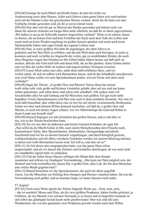 [056,04] Solange ihr noch Mittel und Kräfte hattet, da tatet ihr nichts zur
Ausbesserung eures alten Hauses, ließet auch Jehova einen guten Herrn sein und machtet
euch mit der blinden Lehre der griechischen Weisen vertraut, durch die ihr dann erst ums
Vielfache elender geworden seid, als ihr je zuvor einmal waret.
[056,05] Nun aber seid ihr gar zu Sklaven der Heiden geworden und müsset euch von
ihnen für schwere Arbeiten ein karges Brot mehr erbetteln, als daß ihr zu ihnen sagen könntet:
,Wir haben es uns ja im Schweiße unseres Angesichtes verdient!‘ Denn es ist schwer, denen
zu dienen, die an keinen Gott und kein Fortleben der Seele nach dem Tode des Leibes und
somit auch an keine Wiedervergeltung im großen Jenseits glauben und somit auch keine
Nächstenliebe haben und sogar Feinde des eigenen Lebens sind.
[056,06] Nun, in eurer größten Not habt ihr angefangen, des alten Jehova zu
gedenken und bei Ihm Hilfe zu erflehen, und das hat Mich denn auch bewogen, zu euch zu
kommen und euch zu helfen im Angesicht der vielen, gar zu stockblinden Heiden, die auch
ihres Diogenes wegen den Glauben an ihre Götter haben fahren lassen, auf daß auch sie
merken, daß der alte Gott noch lebt und denen hilft, die an Ihn glauben, Seine Gebote halten
und von Ihm die rechte Hilfe im wahren und ungezweifelten Vertrauen erwarten.
[056,07] Lasset Mich sehen euer altes, mehr denn halbverfallenes Haus, und wir
wollen sehen, ob sich im selben wird übernachten lassen, und ob das Schadhafte auszubessern
sein wird! Dann wollen wir eure Speisekammern prüfen, wieviel Vorrat sich darin noch
vorfindet!“
[056,08] Sagte der Älteste: „O großer Herr und Meister! Dieses Haus hat einmal
wohl sicher sehr viele große und kleinere Gemächer gehabt; aber auf uns sind nur kaum
sieben gekommen, und selbst diese sind schon sehr schadhaft. Alle andern sind voll
Geschmeißes aller Art und Gattung und für Menschen zum größten Teil gar nicht mehr
begehbar. Unsere Speisekammern sind fürs erste auch in dem elendsten Zustande. Nur eine ist
noch halb brauchbar; aber selbst diese eine ist leer bis auf etliche verschimmelte Brotkrumen.
Gehen wir aber nach deinem Willen dennoch nachsehen, auf daß du, o großer Herr und
Meister, es auch mit deinen Augen schaust, wie wir Abkömmlinge des Gad und Ruben in
ihrem Lande nun bestellt sind!“
[056,09] Hierauf begingen wir alle Gemächer des großen Hauses, und es sah alles so
aus, wie es der Älteste beschrieben hatte.
[056,10] Als wir uns aber im äußersten und letzten Gemach befanden, da sagte Ich:
„Nun sollst du die Macht Gottes in Mir, auch einem Menschensohne dem Fleische nach,
kennenlernen! Siehe, über Mauertrümmer, Säulenstücke, Dorngestrüpp und allerlei
Geschmeiß sind wir bis zu diesem Gemach vorgedrungen, und durch königlich gezierte,
wohlgeschmückte und mit allem versehene Gemächer werden wir unseren Rückzug machen,
in denen sich wohl übernachten lassen wird. Ich will es, und also sei es!“
[056,11] Als Ich dieses also ausgesprochen hatte, war das ganze Haus schon
umgewandelt, und als wir darauf alle Zimmer und Gemächer durchzogen, da war auch nicht
ein schadhaftes irgend mehr zu entdecken.
[056,12] Und die Juden dieses Hauses schlugen die Hände über dem Haupte
zusammen und schrien vor freudigster Verwunderung: „Das kann nur Dem möglich sein, der
Himmel und Erde erschaffen hat; darum Dir, o großer Gott, alles Lob, der Du dem Menschen
eine solche Macht gegeben hast!“
[056,13] Darauf besuchten wir die Speisekammern, die auch mit allem angefüllt
waren, was die Menschen zur Stillung ihres Hungers und Durstes vonnöten haben. Da war die
Verwunderung noch größer, und sie konnten lange vor lauter Staunen nicht reden.

57. Kapitel
[057,01] Nach einer Weile sprach der Älteste folgende Worte aus: „Nein, nein, nein,
– das ist unerhört! Moses und Elias, als die zwei größten Propheten, haben Großes geleistet, ja
Größeres, als ein Mensch vom reinsten Verstande je zu fassen und zu begreifen imstande ist
und selbst das gläubigste Gemüt kaum mehr glauben kann! Aber was sind alle jene
Wundertaten, die von den genannten zwei Propheten gewirkt wurden nach dem Willen
 