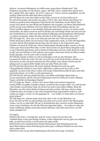 Jehovas, von dessen Machtgeiste sie erfüllt waren, gegen dieses Wunderwerk?! Alle
Propheten, die großen wie die kleinen, sagten: ,Der Herr will es, und der Herr spricht also!‘,
Du, o großer Herr, aber sagtest: ,Ich will es, und es sei!‘ Und es ward im Augenblick, was Du
wolltest! Daher bist Du mehr denn Moses und Elias!
[057,02] Dein Ich ist der Herr Selbst in aller Fülle, und ich als ein Greis habe nun in
Dir mein Heil gesehen und möchte nun sagen: O Herr, Herr, lasse Deinen alten Diener im
Frieden ins große Jenseits übergehen! Denn Du bist der Verheißene aus Dir Selbst! Dein
ewiger Geist sprach aus dem Munde der Propheten und weissagte von Deiner Darniederkunft,
und Du als die ewige Wahrheit und Treue Selbst hast Dein Wort gehalten und bist, mit
Fleisch und Blut angetan, zu uns sündigen Menschen gekommen, um uns von neuem wieder
aufzurichten, die Juden sowohl als auch die Heiden, die auch Kinder Noahs sind und einst mit
den Vorabrahamiten ein Volk unter dem großen Großkönige und Höchstpriester Melchisedek
von Salem ausmachten. Daher alle Ehre und alles Lob Dir allein, Du Herr, Herr, Herr!“
[057,03] Sagte Ich: „Nun, nun, es ist schon gut und wahr also! Daß euer gesunkener
Glaube durch diese Meine Tat auf einmal wieder aufgerichtet wurde, ist wohl sehr begreiflich,
wie auch, daß ihr Mich alsbald erkannt habt; aber ihr müsset in der Folge diesen euren
Glauben erst durch die Werke der wahren Nächstenliebe lebendig machen, ansonst er für das
Leben eurer Seele keinen Wert hätte vor Mir. Denn Ich bin nur durch Meine übergroße Liebe
zu euch Menschen gekommen, und so könnet ihr Menschen auch nur wieder durch die Liebe
zu Mir und zum Nächsten zu Mir und also zum ewigen Leben eurer Seelen als Meine rechten
Kinder gelangen, was ihr euch wohl zu merken habt!
[057,04] Der Glaube an Mich ist wohl ein lebendiges Licht aus den Himmeln, aber
erst durch die Werke der Liebe. Wie aber ein Licht, das in der Nacht leuchtet, erlischt, so es
nicht durch ein stets erneuertes Hinzutun des Öles genährt wird, ebenso erlischt auch der
anfangs noch so ungezweifelte Glaube ohne die steten Werke der Liebe.
[057,05] Ich habe durch dieses Mir leicht mögliche Wunderwerk nicht nur euren
völlig gefallenen Glauben in eurer Seele aufgerichtet, sondern auch eure Liebe zu Mir
angefacht; aus dem Lichte dieser wahren und ewigen Lebensflamme habt ihr denn auch bald
und leicht erkannt, wer in Mir zu euch gekommen ist.
[057,06] Weil ihr aber das alsbald und ohne viele Mühe und Predigt erkannt habt, so
tut nun auch danach, daß ihr und eure Nachkommen durch die Werke der Liebe in Meinem
Namen verbleibet im lebendigen Glauben!“
[057,07] Sagte der Älteste: „O Herr, Herr, dieses Werk wird in dieser Gegend der
sechzig Städte ein größtes Aufsehen erregen, sowohl bei den wenigen Juden, wie auch bei den
vielen Heiden sowohl dieser Stadt, als mit der Zeit auch in den andern Städten. Wenn die
Menschen von allen Seiten hierher kommen und sehen werden, daß unser schon so lange
verfallenes Haus auf einmal in eine wahre königliche Burg umgewandelt worden ist, und
werden uns fragen, wie das vor sich gegangen ist, – was werden wir ihnen dann zur Antwort
geben können?“
[057,08] Sagte Ich: „Darum sorget euch nicht; denn so ihr vor den Menschen von
dieser Tat und von Mir zu reden genötigt seid, dann wird es euch schon in den Mund gelegt
werden, was ihr zu reden habt! Die gar zu Zudringlichen aber verweiset an den Hauptmann
und an seine Unterdiener, die alle das Werk mit angesehen haben, – da werden sie schon die
rechte Aufklärung erhalten; denn diese kennen Mich gar wohl schon und wissen, wie Mir
nichts unmöglich ist.“

58. Kapitel
[058,01] (Der Herr:) „Auf daß aber auch ihr wisset, warum Ich nun diese alte,
verfallene Burg, in der einst Könige wohnten, wieder aufgerichtet und wie ganz neu aufgebaut
habe, so achtet nun auf das, was Ich euch noch sagen werde:
[058,02] Fürs erste entspricht diese Neuherstellung dieser alten Königsburg der nun
durch Mich allerorts neuen Herrichtung des alten, ganz verfallenen Glaubens an den einen,
allein wahren Gott.
[058,03] Es sind von der alten Glaubensburg wohl auch noch einige verwitterte,
 