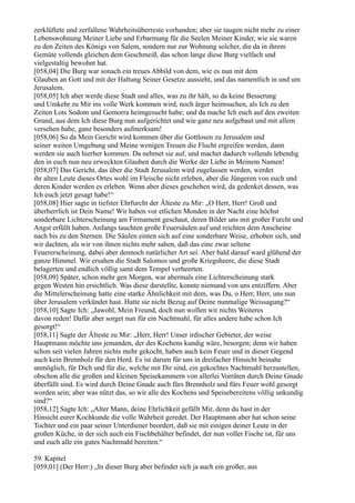 zerklüftete und zerfallene Wahrheitsüberreste vorhanden; aber sie taugen nicht mehr zu einer
Lebenswohnung Meiner Liebe und Erbarmung für die Seelen Meiner Kinder, wie sie waren
zu den Zeiten des Königs von Salem, sondern nur zur Wohnung solcher, die da in ihrem
Gemüte vollends gleichen dem Geschmeiß, das schon lange diese Burg vielfach und
vielgestaltig bewohnt hat.
[058,04] Die Burg war sonach ein treues Abbild von dem, wie es nun mit dem
Glauben an Gott und mit der Haltung Seiner Gesetze aussieht, und das namentlich in und um
Jerusalem.
[058,05] Ich aber werde diese Stadt und alles, was zu ihr hält, so da keine Besserung
und Umkehr zu Mir ins volle Werk kommen wird, noch ärger heimsuchen, als Ich zu den
Zeiten Lots Sodom und Gomorra heimgesucht habe; und da mache Ich euch auf den zweiten
Grund, aus dem Ich diese Burg nun aufgerichtet und wie ganz neu aufgebaut und mit allem
versehen habe, ganz besonders aufmerksam!
[058,06] So da Mein Gericht wird kommen über die Gottlosen zu Jerusalem und
seiner weiten Umgebung und Meine wenigen Treuen die Flucht ergreifen werden, dann
werden sie auch hierher kommen. Da nehmet sie auf, und machet dadurch vollends lebendig
den in euch nun neu erweckten Glauben durch die Werke der Liebe in Meinem Namen!
[058,07] Das Gericht, das über die Stadt Jerusalem wird zugelassen werden, werdet
ihr alten Leute dieses Ortes wohl im Fleische nicht erleben, aber die Jüngeren von euch und
deren Kinder werden es erleben. Wenn aber dieses geschehen wird, da gedenket dessen, was
Ich euch jetzt gesagt habe!“
[058,08] Hier sagte in tiefster Ehrfurcht der Älteste zu Mir: „O Herr, Herr! Groß und
überherrlich ist Dein Name! Wir haben vor etlichen Monden in der Nacht eine höchst
sonderbare Lichterscheinung am Firmament geschaut, deren Bilder uns mit großer Furcht und
Angst erfüllt haben. Anfangs tauchten große Feuersäulen auf und reichten dem Anscheine
nach bis zu den Sternen. Die Säulen einten sich auf eine sonderbare Weise, erhoben sich, und
wir dachten, als wir von ihnen nichts mehr sahen, daß das eine zwar seltene
Feuererscheinung, dabei aber dennoch natürlicher Art sei. Aber bald darauf ward glühend der
ganze Himmel. Wir ersahen die Stadt Salomos und große Kriegsheere, die diese Stadt
belagerten und endlich völlig samt dem Tempel verheerten.
[058,09] Später, schon mehr gen Morgen, war abermals eine Lichterscheinung stark
gegen Westen hin ersichtlich. Was diese darstellte, konnte niemand von uns entziffern. Aber
die Mittelerscheinung hatte eine starke Ähnlichkeit mit dem, was Du, o Herr, Herr, uns nun
über Jerusalem verkündet hast. Hatte sie nicht Bezug auf Deine nunmalige Weissagung?“
[058,10] Sagte Ich: „Jawohl, Mein Freund, doch nun wollen wir nichts Weiteres
davon reden! Dafür aber sorget nun für ein Nachtmahl, für alles andere habe schon Ich
gesorgt!“
[058,11] Sagte der Älteste zu Mir: „Herr, Herr! Unser irdischer Gebieter, der weise
Hauptmann möchte uns jemanden, der des Kochens kundig wäre, besorgen; denn wir haben
schon seit vielen Jahren nichts mehr gekocht, haben auch kein Feuer und in dieser Gegend
auch kein Brennholz für den Herd. Es ist darum für uns in dreifacher Hinsicht beinahe
unmöglich, für Dich und für die, welche mit Dir sind, ein gekochtes Nachtmahl herzustellen,
obschon alle die großen und kleinen Speisekammern von allerlei Vorräten durch Deine Gnade
überfüllt sind. Es wird durch Deine Gnade auch fürs Brennholz und fürs Feuer wohl gesorgt
worden sein; aber was nützt das, so wir alle des Kochens und Speisebereitens völlig unkundig
sind?“
[058,12] Sagte Ich: „Alter Mann, deine Ehrlichkeit gefällt Mir, denn du hast in der
Hinsicht eurer Kochkunde die volle Wahrheit geredet. Der Hauptmann aber hat schon seine
Tochter und ein paar seiner Unterdiener beordert, daß sie mit einigen deiner Leute in der
großen Küche, in der sich auch ein Fischbehälter befindet, der nun voller Fische ist, für uns
und euch alle ein gutes Nachtmahl bereiten.“

59. Kapitel
[059,01] (Der Herr:) „In dieser Burg aber befindet sich ja auch ein großer, aus
 