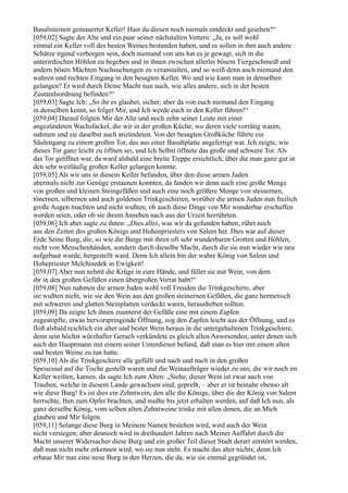 Basaltsteinen gemauerter Keller! Hast du diesen noch niemals entdeckt und gesehen?“
[059,02] Sagte der Alte und ein paar seiner nächstalten Vettern: „Ja, es soll wohl
einmal ein Keller voll des besten Weines bestanden haben, und es sollen in ihm auch andere
Schätze irgend verborgen sein, doch niemand von uns hat es je gewagt, sich in die
unterirdischen Höhlen zu begeben und in ihnen zwischen allerlei bösem Tiergeschmeiß und
andern bösen Mächten Nachsuchungen zu veranstalten, und so weiß denn auch niemand den
wahren und rechten Eingang in den besagten Keller. Wo und wie kann man in denselben
gelangen? Er wird durch Deine Macht nun auch, wie alles andere, sich in der besten
Zustandsordnung befinden?“
[059,03] Sagte Ich: „So ihr es glaubet, sicher; aber da von euch niemand den Eingang
in denselben kennt, so folget Mir, und Ich werde euch in den Keller führen!“
[059,04] Darauf folgten Mir der Alte und noch zehn seiner Leute mit einer
angezündeten Wachsfackel, die wir in der großen Küche, wo deren viele vorrätig waren,
nahmen und sie daselbst auch anzündeten. Von der besagten Großküche führte ein
Säulengang zu einem großen Tor, das aus einer Basaltplatte angefertigt war. Ich zeigte, wie
dieses Tor ganz leicht zu öffnen sei, und Ich Selbst öffnete das große und schwere Tor. Als
das Tor geöffnet war, da ward alsbald eine breite Treppe ersichtlich, über die man ganz gut in
den sehr weitläufig großen Keller gelangen konnte.
[059,05] Als wir uns in diesem Keller befanden, über den diese armen Juden
abermals nicht zur Genüge erstaunen konnten, da fanden wir denn auch eine große Menge
von großen und kleinen Steingefäßen und auch eine noch größere Menge von steinernen,
tönernen, silbernen und auch goldenen Trinkgeschirren, worüber die armen Juden nun freilich
große Augen machten und nicht wußten, ob auch diese Dinge von Mir wunderbar erschaffen
worden seien, oder ob sie ihrem Ansehen nach aus der Urzeit herrührten.
[059,06] Ich aber sagte zu ihnen: „Dies alles, was wir da gefunden haben, rührt noch
aus den Zeiten des großen Königs und Hohenpriesters von Salem her. Dies war auf dieser
Erde Seine Burg, die, so wie die Berge mit ihren oft sehr wunderbaren Grotten und Höhlen,
nicht von Menschenhänden, sondern durch dieselbe Macht, durch die sie nun wieder wie neu
aufgebaut wurde, hergestellt ward. Denn Ich allein bin der wahre König von Salem und
Hohepriester Melchisedek in Ewigkeit!
[059,07] Aber nun nehmt die Krüge in eure Hände, und füllet sie mit Wein, von dem
ihr in den großen Gefäßen einen übergroßen Vorrat habt!“
[059,08] Nun nahmen die armen Juden wohl voll Freuden die Trinkgeschirre, aber
sie wußten nicht, wie sie den Wein aus den großen steinernen Gefäßen, die ganz hermetisch
mit schweren und glatten Steinplatten verdeckt waren, herausheben sollten.
[059,09] Da zeigte Ich ihnen zuunterst der Gefäße eine mit einem Zapfen
zugestopfte, etwas hervorspringende Öffnung, zog den Zapfen leicht aus der Öffnung, und es
floß alsbald reichlich ein alter und bester Wein heraus in die untergehaltenen Trinkgeschirre;
denn sein höchst würzhafter Geruch verkündete es gleich allen Anwesenden, unter denen sich
auch der Hauptmann mit einem seiner Unterdiener befand, daß man es hier mit einem alten
und besten Weine zu tun hatte.
[059,10] Als die Trinkgeschirre alle gefüllt und nach und nach in den großen
Speisesaal auf die Tische gestellt waren und die Weinaufträger wieder zu uns, die wir noch im
Keller weilten, kamen, da sagte Ich zum Alten: „Siehe, dieser Wein ist zwar auch von
Trauben, welche in diesem Lande gewachsen sind, gepreßt, – aber er ist beinahe ebenso alt
wie diese Burg! Es ist dies ein Zehntwein, den alle die Könige, über die der König von Salem
herrschte, Ihm zum Opfer brachten, und mußte bis jetzt erhalten werden, auf daß Ich nun, als
ganz derselbe König, vom selben alten Zehntweine trinke mit allen denen, die an Mich
glauben und Mir folgen.
[059,11] Solange diese Burg in Meinem Namen bestehen wird, wird auch der Wein
nicht versiegen; aber dennoch wird in dreihundert Jahren nach Meiner Auffahrt durch die
Macht unserer Widersacher diese Burg und ein großer Teil dieser Stadt derart zerstört werden,
daß man nicht mehr erkennen wird, wo sie nun steht. Es macht das aber nichts; denn Ich
erbaue Mir nun eine neue Burg in den Herzen, die da, wie sie einmal gegründet ist,
 