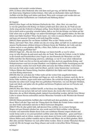 nimmerdar wird zerstört werden können.
[059,12] Diese alten Denkmale aber sind dann auch gut weg, auf daß die Menschen
mit ihnen keine Abgötterei treiben können. Aber nahe an dreihundert Jahre nach Meiner
Auffahrt wird die Burg noch halten und dieser Wein nicht versiegen und werden den aus
Jerusalem hierher Geflüchteten zur Unterkunft und Stärkung dienen.“

60. Kapitel
[060,01] Hier fragte voll der höchsten Ehrfurcht der Alte: „Herr, Herr, wie man liest,
so war der geheimnisvolle König von Salem ja bald nach dem schon da, als Noah aus der
Arche stieg und das Erdreich zu bebauen anfing. Seine Kinder konnten sich in einer kurzen
Zeit ja doch nicht so gewaltig vermehrt haben, daß es zur Zeit des Königs von Salem auf der
Erde schon eine so große Menge von andern Kleinkönigen sollte gegeben haben, die Ihm den
Zehnt zum Opfer brachten? Diese Sache lautet, wie vieles in unseren Büchern, sehr mystisch
und kann mit unserem Verstande wohl nicht begriffen werden.
[060,02] Dann sprachst Du von Deiner Auffahrt! Was ist das? Wohin wirst Du
fahren, und wann? Herr, Herr, erkläre uns das ein wenig näher, auf daß wir es endlich auch
unseren Nachkommen erklären können in Deinem Geiste der Wahrheit, der Liebe und des
Lebens und sie es uns glauben, daß Du, o Herr, Herr, Selbst es warst, der uns solche
seltsamen Dinge geoffenbart hat!“
[060,03] Sagte Ich: „Was die Zeit des Königs von Salem betrifft, so war Er schon
ewig vor aller Kreatur da und somit auch eher als Noah. Was aber die Erdzeit, in der Er Selbst
in der Gestalt und Persönlichkeit eines Engels aus den Himmeln die Menschen von Sich
Selbst und über ihre Bestimmung unterwies, anbelangt, so war Er zwar schon während der
Lebzeit des Noah von Zeit zu Zeit da und redete mit ihm, doch ein eigentliches König- und
Hohepriestertum ward erst ein paar Hunderte von Erdjahren nach Noahs Aussteigung aus der
Arche errichtet, welche Zeit noch Noah selbst und seine drei Söhne erlebten. Und in dieser
Zeit war die Erde schon wieder stark bevölkert, und die vielen Stammväter von kleinen
Völkern führten den Namen König, brachten alljährlich ihre Opfer nach Salem und wurden
von dem König unterwiesen.
[060,04] Aber als sich dann die Völker mehr auf der weiten Erde ausgebreitet hatten,
vergaßen sie des Königs der Könige und fingen an, sich von Ihm zu trennen; auch die, die in
Seiner Nähe wohnten, zogen nicht mehr nach Salem. Da verließ der König auch die Burg und
besuchte nur selten noch wenige Ihm treu gebliebene Patriarchen, wie zum Beispiel Abraham,
Isaak und Jakob, und später alle die großen und kleinen Propheten und nun im Fleische und
Blute auch euch.
[060,05] Was aber Meine Auffahrt betrifft, so hat diese eine doppelte Bedeutung. Die
erste wird von nun an kein Jahr auf sich warten lassen; die zweite aber wird in jedem
Menschen, der an Mich lebendig glaubt, dadurch bewerkstelligt werden, daß der Geist Meiner
Liebe in seinem Herzen auferstehen und des Menschen Verstand in alle Weisheit der Himmel
leiten wird.
[060,06] Meine persönliche Auffahrt aber wird bald nach dem geschehen, wenn
dieser Mein Leib drei Tage nach der Tötung durch die Hände der Feinde Gottes wieder wird
aus dem Grabe auferstehen und also in Mein Gottwesen übergehen.
[060,07] Wie ihr aber gehört habt, daß dereinst Elias sichtbar wie in einem feurigen
Wagen sich gen Himmel erhoben hat, also werde auch Ich Mich sichtbar vielen Meiner
Freunde vom materiellen Boden dieser Erde zum sichtbaren Himmel empor erheben und
werde fortan nicht so wie jetzt persönlich sichtbar unter allen Menschen – guten und bösen –
umherwandeln und sie lehren, sondern nur unter denen im Geiste wohl vernehmbar und zu
öfteren Malen auch sichtbar wandeln und sie lehren und führen, die an Mich glauben, Mich
über alles und den Nächsten wie sich selbst lieben werden. Denn in solcher Menschen Herzen
werde Ich Mir die besagte neue Burg erbauen und werde in derselben Meine Wohnung
nehmen.“

61. Kapitel
 