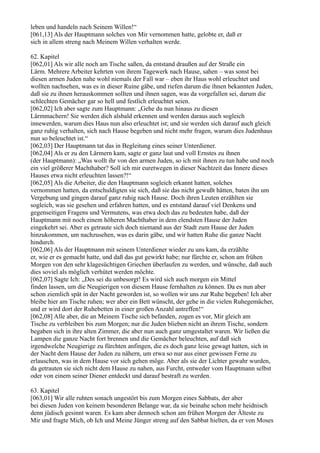 leben und handeln nach Seinem Willen!“
[061,13] Als der Hauptmann solches von Mir vernommen hatte, gelobte er, daß er
sich in allem streng nach Meinem Willen verhalten werde.

62. Kapitel
[062,01] Als wir alle noch am Tische saßen, da entstand draußen auf der Straße ein
Lärm. Mehrere Arbeiter kehrten von ihrem Tagewerk nach Hause, sahen – was sonst bei
diesen armen Juden nahe wohl niemals der Fall war – eben ihr Haus wohl erleuchtet und
wollten nachsehen, was es in dieser Ruine gäbe, und riefen darum die ihnen bekannten Juden,
daß sie zu ihnen herauskommen sollten und ihnen sagen, was da vorgefallen sei, darum die
schlechten Gemächer gar so hell und festlich erleuchtet seien.
[062,02] Ich aber sagte zum Hauptmann: „Gehe du nun hinaus zu diesen
Lärmmachern! Sie werden dich alsbald erkennen und werden daraus auch sogleich
innewerden, warum dies Haus nun also erleuchtet ist; und sie werden sich darauf auch gleich
ganz ruhig verhalten, sich nach Hause begeben und nicht mehr fragen, warum dies Judenhaus
nun so beleuchtet ist.“
[062,03] Der Hauptmann tat das in Begleitung eines seiner Unterdiener.
[062,04] Als er zu den Lärmern kam, sagte er ganz laut und voll Ernstes zu ihnen
(der Hauptmann): „Was wollt ihr von den armen Juden, so ich mit ihnen zu tun habe und noch
ein viel größerer Machthaber? Soll ich mir euretwegen in dieser Nachtzeit das Innere dieses
Hauses etwa nicht erleuchten lassen?!“
[062,05] Als die Arbeiter, die den Hauptmann sogleich erkannt hatten, solches
vernommen hatten, da entschuldigten sie sich, daß sie das nicht gewußt hätten, baten ihn um
Vergebung und gingen darauf ganz ruhig nach Hause. Doch ihren Leuten erzählten sie
sogleich, was sie gesehen und erfahren hatten, und es entstand darauf viel Denkens und
gegenseitigen Fragens und Vermutens, was etwa doch das zu bedeuten habe, daß der
Hauptmann mit noch einem höheren Machthaber in dem elendsten Hause der Juden
eingekehrt sei. Aber es getraute sich doch niemand aus der Stadt zum Hause der Juden
hinzukommen, um nachzusehen, was es darin gäbe, und wir hatten Ruhe die ganze Nacht
hindurch.
[062,06] Als der Hauptmann mit seinem Unterdiener wieder zu uns kam, da erzählte
er, wie er es gemacht hatte, und daß das gut gewirkt habe; nur fürchte er, schon am frühen
Morgen von den sehr klagesüchtigen Griechen überlaufen zu werden, und wünsche, daß auch
dies soviel als möglich verhütet werden möchte.
[062,07] Sagte Ich: „Des sei du unbesorgt! Es wird sich auch morgen ein Mittel
finden lassen, um die Neugierigen von diesem Hause fernhalten zu können. Da es nun aber
schon ziemlich spät in der Nacht geworden ist, so wollen wir uns zur Ruhe begeben! Ich aber
bleibe hier am Tische ruhen; wer aber ein Bett wünscht, der gehe in die vielen Ruhegemächer,
und er wird dort der Ruhebetten in einer großen Anzahl antreffen!“
[062,08] Alle aber, die an Meinem Tische sich befanden, zogen es vor, Mir gleich am
Tische zu verbleiben bis zum Morgen; nur die Juden blieben nicht an ihrem Tische, sondern
begaben sich in ihre alten Zimmer, die aber nun auch ganz umgestaltet waren. Wir ließen die
Lampen die ganze Nacht fort brennen und die Gemächer beleuchten, auf daß sich
irgendwelche Neugierige zu fürchten anfingen, die es doch ganz leise gewagt hatten, sich in
der Nacht dem Hause der Juden zu nähern, um etwa so nur aus einer gewissen Ferne zu
erlauschen, was in dem Hause vor sich gehen möge. Aber als sie der Lichter gewahr wurden,
da getrauten sie sich nicht dem Hause zu nahen, aus Furcht, entweder vom Hauptmann selbst
oder von einem seiner Diener entdeckt und darauf bestraft zu werden.

63. Kapitel
[063,01] Wir alle ruhten sonach ungestört bis zum Morgen eines Sabbats, der aber
bei diesen Juden von keinem besonderen Belange war, da sie beinahe schon mehr heidnisch
denn jüdisch gesinnt waren. Es kam aber dennoch schon am frühen Morgen der Älteste zu
Mir und fragte Mich, ob Ich und Meine Jünger streng auf den Sabbat hielten, da er von Moses
 