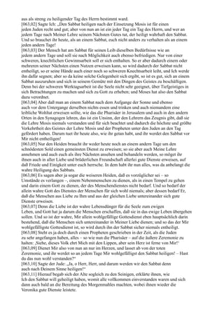 aus als streng zu heiligender Tag des Herrn bestimmt ward.
[063,02] Sagte Ich: „Den Sabbat heiligen nach der Einsetzung Mosis ist für einen
jeden Juden recht und gut; aber von nun an ist ein jeder Tag ein Tag des Herrn, und wer an
jedem Tage nach Meiner Lehre seinem Nächsten Gutes tut, der heiligt wahrhaft den Sabbat.
Und so brauchet ihr heute, als an einem Sabbat, euch nicht anders zu verhalten als an einem
jeden andern Tage!
[063,03] Der Mensch hat am Sabbat für seinen Leib dieselben Bedürfnisse wie an
jedem andern Tage und soll sie nach Möglichkeit auch ebenso befriedigen. Nur von einer
schweren, knechtlichen Gewinnsarbeit soll er sich enthalten. So er aber dadurch einem oder
mehreren seiner Nächsten einen Nutzen erweisen kann, so wird dadurch der Sabbat nicht
entheiligt, so er seine Hände auch einer noch so schweren Knechtsarbeit leiht, und Ich werde
ihn dafür segnen; aber so da keine solche Gelegenheit sich ergibt, so ist es gut, sich an einem
Sabbat auszuruhen und sich in seinem Gemüte mit den Dingen des Geistes zu beschäftigen.
Denn bei der schweren Werktagsarbeit ist die Seele nicht sehr geeignet, über Tiefgeistiges in
sich Betrachtungen zu machen und sich zu Gott zu erheben; und Moses hat also den Sabbat
dazu verordnet.
[063,04] Aber daß man an einem Sabbat nach dem Aufgange der Sonne und ebenso
auch vor dem Untergange derselben nichts essen und trinken und auch niemandem eine
leibliche Wohltat erweisen sollte, wie das die Pharisäer in Jerusalem und auch in den andern
Orten in den Synagogen lehren, das ist ein Unsinn, der den Lehrern das Zeugnis gibt, daß sie
die Lehre Mosis niemals verstanden und für sich beachtet und dadurch die höchste und größte
Verkehrtheit des Geistes der Lehre Mosis und der Propheten unter den Juden an den Tag
gefördert haben. Darum tuet ihr heute also, wie ihr getan habt, und ihr werdet den Sabbat vor
Mir nicht entheiligen!
[063,05] Nur den Heiden braucht ihr weder heute noch an einem andern Tage um den
schnödesten Sold einen gemeinsten Dienst zu erweisen; so sie aber auch Meine Lehre
annehmen und auch euch als ihre Nächsten ansehen und behandeln werden, so möget ihr
ihnen auch in aller Liebe und brüderlichen Freundschaft allerlei gute Dienste erweisen, auf
daß Friede und Einigkeit unter euch herrsche. In dem habt ihr nun alles, was da anbelangt die
wahre Heiligung des Sabbats.
[063,06] Es sagen aber ja sogar die weiseren Heiden, daß es vorzüglicher sei – so
Umstände es verlangen –, einem Nebenmenschen zu dienen, als in einen Tempel zu gehen
und darin einem Gott zu dienen, der des Menschendienstes nicht bedarf. Und so bedarf der
allein wahre Gott des Dienstes der Menschen für sich wohl niemals; aber dessen bedarf Er,
daß die Menschen aus Liebe zu Ihm und aus der gleichen Liebe untereinander sich gute
Dienste erweisen.
[063,07] Denn die Liebe ist der wahre Lebensdünger für die Seele zum ewigen
Leben, und Gott hat ja darum die Menschen erschaffen, daß sie in das ewige Leben übergehen
sollen. Und so ist der wahre, Mir allein wohlgefällige Gottesdienst eben hauptsächlich darin
bestehend, daß die Menschen sich untereinander in Meiner Liebe dienen; und so das der Mir
wohlgefälligste Gottesdienst ist, so wird durch ihn der Sabbat sicher niemals entheiligt.
[063,08] Steht es ja doch durch einen Propheten geschrieben in der Zeit, als die Juden
zu sehr angefangen haben, alles – so wie nun die Pharisäer – auf die äußere Zeremonie zu
halten: ,Siehe, dieses Volk ehrt Mich mit den Lippen, aber sein Herz ist ferne von Mir!‘
[063,09] Dienet Mir also von nun an nur im Herzen, und lasset ab von der toten
Zeremonie, und ihr werdet so an jedem Tage Mir wohlgefälligst den Sabbat heiligen! – Hast
du das nun wohl verstanden?“
[063,10] Sagte der Jude: „Ja, o Herr, Herr, und darum werden wir den Sabbat denn
auch nach Deinem Sinne heiligen!“
[063,11] Hierauf begab sich der Alte sogleich zu den Seinigen, erklärte ihnen, wie
Ich den Sabbat will geheiligt haben, womit alle vollkommen einverstanden waren und sich
dann auch bald an die Bereitung des Morgenmahles machten, wobei ihnen wieder die
Veronika gute Dienste leistete.
 