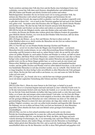 Nacht zerstören und dann dem Volk den Zorn und die Rache eines beleidigten Gottes laut
verkünden, worauf das Volk dann noch finsterer, abergläubischer und unbekehrbarer wird.
[001,08] Zudem sind Wunder und allerlei Zeichen kein rechtes und wahres
Bekehrungsmittel, besonders für ein im Geiste noch viel zu wenig gewecktes Volk. Sie
nehmen den Menschen wohl schnell und leicht gefangen und bestimmen ihn mit
unwiderstehlicher Gewalt, das ungezweifelt zu glauben, was ihm zu glauben vorgestellt wird;
es gibt aber in dieser Zeit – wie es auch in den Vorzeiten gegeben hat und auch in der Zukunft
stets geben wird – besonders unter den Priestern aller Art Magier, die allerlei falsche Wunder
und Zeichen wirken. Wo aber hat das Volk die Einsicht und jene helle Beurteilung, die
falschen Wunder und Zeichen von den echten und wahren zu unterscheiden?
[001,09] So Ich dir die Fähigkeit erteilte, unter den Heiden echte und wahre Zeichen
zu wirken, die Priester der Heiden aber wirkten gleich den früheren Essäern dir gegenüber
ganz ähnliche falsche Zeichen, wie wirst du da dem blinden Volke beweisen, daß nur deine
Zeichen die allein echten sind?“
[001,10] Sagte der Römer: „Ja, ja, Herr und Meister, Du hast in allem recht; die
lichte Wahrheit allein ist es, durch welche die Menschen mit der Zeit zur wahren inneren
Lebensfreiheit gelangen können!
[001,11] Von Dir aus vor uns blinden Heiden derartige Zeichen und Wunder zu
wirken, die – soviel wir im alten Fache der Magier eine Einsicht haben – von keinem
Menschen bewirkt werden können, ist zur vollen Beweisstellung Deiner Göttlichkeit sicher
notwendig, und Dir kommt es denn auch zu, neben Deiner Lehre, die an und für sich selbst
schon ein größtes Wunder ist, auch andere Zeichen und Wunder zu wirken, auf daß wir desto
klarer einsehen, daß Deine Worte nicht Menschen-, sondern Gottesworte sind; aber so Deine
heilige Lehre einmal auch von Deinen Jüngern den andern Menschen also gepredigt und
gelehrt wird, wie Du sie Deine Jünger gelehrt hast, so wird sie auch als eine reinste und
lebensvollste Wahrheit aus den Himmeln angenommen, erkannt und handelnd beachtet
werden, und das größte Zeichen und Wunder wird sie selbst dadurch bewirken, so die nach ihr
treu handelnden Menschen in sich das erreichen werden, was sie verheißt. Aber freilich wird
es lange hergehen, bis diese heilige Lehre unverfälscht zu allen Menschen der Erde gelangen
wird. Allein, Du bist der Herr und weißt es am besten, wo, wie und wann ein Volk für Deine
Lehre reif sein wird.“
[001,12] Sagte Ich: „Ja, Freund, also ist es, und du hast nun richtiger geurteilt denn
zuvor mit deiner sogleichen Vernichtung aller Götzen und ihrer Tempel!“

2. Kapitel
[002,01] (Der Herr:) „Wenn du einen Samen in die Erde legst, so bedarf es ja auch
einer Zeit, bevor er zu keimen beginnt und nach und nach zu einer vollreifen Frucht wird. Es
ist für den Ackersmann freilich wohl eine Sache der Geduld, so er von der Zeit der Aussaat
bis zur Zeit der Ernte doch beinahe ein halbes Jahr lang warten muß; es wäre ihm auch sicher
lieber, so er heute säte und morgen schon ernten könnte! Und siehe, wie bei Gott alle Dinge
möglich sind, so wäre bei Gott auch das leicht möglich zu bewirken; aber dabei sähe es dann
mit der geistigen Bildung des Menschen um vieles schlimmer aus denn so! Da würde der
gewinnsüchtige Mensch in einem fort säen und ernten; der träge aber würde in die stets
größere Trägheit versinken, was sich von selbst leicht einsehen und begreifen läßt. Darum ist
die Ordnung, wie sie in allem auf dieser Erde von Gott aus bestimmt ist, dem Menschen
gegenüber schon ohnehin die beste und zum Behufe seiner geistigen Entwicklung die
zweckmäßigste.
[002,02] Was von Zeit zu Zeit schnell entstehen muß, das braucht von der ersten
Periode des Entstehungsgrundes bis zu jener des vollen und wirkenden Sachzustandes
wahrlich kein halbes Jahr Zeit, zum Beispiel der Wind, der Blitz, der Regen und noch
vielerlei derartige Erscheinungen, die, so sie notwendig sind, nach dem Willen Gottes auch
sogleich dasein müssen; aber andere Dinge, mit denen sich die Menschen zu beschäftigen
haben, haben gleich dem Menschen ihre Zeit, und so auch die Ausbreitung Meiner Lehre, die
ausschließlich allein nur für die Menschen von Mir in diese Welt gebracht und gegeben wird
 