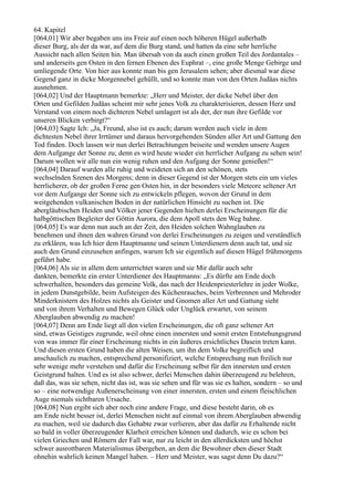 64. Kapitel
[064,01] Wir aber begaben uns ins Freie auf einen noch höheren Hügel außerhalb
dieser Burg, als der da war, auf dem die Burg stand, und hatten da eine sehr herrliche
Aussicht nach allen Seiten hin. Man übersah von da auch einen großen Teil des Jordantales –
und anderseits gen Osten in den fernen Ebenen des Euphrat –, eine große Menge Gebirge und
umliegende Orte. Von hier aus konnte man bis gen Jerusalem sehen; aber diesmal war diese
Gegend ganz in dicke Morgennebel gehüllt, und so konnte man von den Orten Judäas nichts
ausnehmen.
[064,02] Und der Hauptmann bemerkte: „Herr und Meister, der dicke Nebel über den
Orten und Gefilden Judäas scheint mir sehr jenes Volk zu charakterisieren, dessen Herz und
Verstand von einem noch dichteren Nebel umlagert ist als der, der nun ihre Gefilde vor
unseren Blicken verbirgt?“
[064,03] Sagte Ich: „Ja, Freund, also ist es auch; darum werden auch viele in dem
dichtesten Nebel ihrer Irrtümer und daraus hervorgehenden Sünden aller Art und Gattung den
Tod finden. Doch lassen wir nun derlei Betrachtungen beiseite und wenden unsere Augen
dem Aufgange der Sonne zu; denn es wird heute wieder ein herrlicher Aufgang zu sehen sein!
Darum wollen wir alle nun ein wenig ruhen und den Aufgang der Sonne genießen!“
[064,04] Darauf wurden alle ruhig und weideten sich an den schönen, stets
wechselnden Szenen des Morgens; denn in dieser Gegend ist der Morgen stets ein um vieles
herrlicherer, ob der großen Ferne gen Osten hin, in der besonders viele Meteore seltener Art
vor dem Aufgange der Sonne sich zu entwickeln pflegen, wovon der Grund in dem
weitgehenden vulkanischen Boden in der natürlichen Hinsicht zu suchen ist. Die
abergläubischen Heiden und Völker jener Gegenden hielten derlei Erscheinungen für die
halbgöttischen Begleiter der Göttin Aurora, die dem Apoll stets den Weg bahne.
[064,05] Es war denn nun auch an der Zeit, den Heiden solchen Wahnglauben zu
benehmen und ihnen den wahren Grund von derlei Erscheinungen zu zeigen und verständlich
zu erklären, was Ich hier dem Hauptmanne und seinen Unterdienern denn auch tat, und sie
auch den Grund einzusehen anfingen, warum Ich sie eigentlich auf diesen Hügel frühmorgens
geführt habe.
[064,06] Als sie in allem dem unterrichtet waren und sie Mir dafür auch sehr
dankten, bemerkte ein erster Unterdiener des Hauptmanns: „Es dürfte am Ende doch
schwerhalten, besonders das gemeine Volk, das nach der Heidenpriesterlehre in jeder Wolke,
in jedem Dunstgebilde, beim Aufsteigen des Küchenrauches, beim Verbrennen und Mehroder
Minderknistern des Holzes nichts als Geister und Gnomen aller Art und Gattung sieht
und von ihrem Verhalten und Bewegen Glück oder Unglück erwartet, von seinem
Aberglauben abwendig zu machen!
[064,07] Denn am Ende liegt all den vielen Erscheinungen, die oft ganz seltener Art
sind, etwas Geistiges zugrunde, weil ohne einen innersten und somit ersten Entstehungsgrund
von was immer für einer Erscheinung nichts in ein äußeres ersichtliches Dasein treten kann.
Und diesen ersten Grund haben die alten Weisen, um ihn dem Volke begreiflich und
anschaulich zu machen, entsprechend personifiziert, welche Entsprechung nun freilich nur
sehr wenige mehr verstehen und dafür die Erscheinung selbst für den innersten und ersten
Geistgrund halten. Und es ist also schwer, derlei Menschen dahin überzeugend zu belehren,
daß das, was sie sehen, nicht das ist, was sie sehen und für was sie es halten, sondern – so und
so – eine notwendige Außenerscheinung von einer innersten, ersten und einem fleischlichen
Auge niemals sichtbaren Ursache.
[064,08] Nun ergibt sich aber noch eine andere Frage, und diese besteht darin, ob es
am Ende nicht besser ist, derlei Menschen nicht auf einmal von ihrem Aberglauben abwendig
zu machen, weil sie dadurch das Gehabte zwar verlieren, aber das dafür zu Erhaltende nicht
so bald in voller überzeugender Klarheit erreichen können und dadurch, wie es schon bei
vielen Griechen und Römern der Fall war, nur zu leicht in den allerdicksten und höchst
schwer ausrottbaren Materialismus übergehen, an dem die Bewohner eben dieser Stadt
ohnehin wahrlich keinen Mangel haben. – Herr und Meister, was sagst denn Du dazu?“
 
