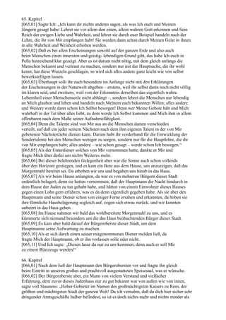 65. Kapitel
[065,01] Sagte Ich: „Ich kann dir nichts anderes sagen, als was Ich euch und Meinen
Jüngern gesagt habe: Lehret sie vor allem den einen, allein wahren Gott erkennen und Sein
Reich der ewigen Liebe und Wahrheit, und lehret sie durch euer Beispiel handeln nach der
Lehre, die ihr von Mir empfangen habt! Sie werden dann schon durch Meinen Geist in ihnen
in alle Wahrheit und Weisheit erhoben werden.
[065,02] Daß es bei allen Erscheinungen sowohl auf der ganzen Erde und also auch
beim Menschen einen innersten und geistig- lebendigen Grund gibt, das habe Ich euch in
Pella hinreichend klar gezeigt. Aber es ist darum nicht nötig, mit dem gleich anfangs die
Menschen bekannt und vertraut zu machen, sondern nur mit der Hauptsache, die ihr wohl
kennt; hat diese Wurzeln geschlagen, so wird sich alles andere ganz leicht wie von selbst
bewerkstelligen lassen.
[065,03] Überhaupt sollt ihr euch besonders im Anfange nicht mit den Erklärungen
der Erscheinungen in der Naturwelt abgeben – erstens, weil ihr selbst darin noch nicht völlig
im klaren seid, und zweitens, weil von der Erkenntnis derselben das eigentlich wahre
Lebensheil einer Menschenseele nicht abhängt –, sondern lehret die Menschen nur lebendig
an Mich glauben und leben und handeln nach Meinem euch bekannten Willen; alles andere
und Weitere werde dann schon Ich Selbst besorgen! Denn wer Meine Gebote hält und Mich
wahrhaft in der Tat über alles liebt, zu dem werde Ich Selbst kommen und Mich ihm in allem
offenbaren nach dem Maße seiner Aufnahmefähigkeit.
[065,04] Denn die Talente sind von Mir aus an die Menschen darum verschieden
verteilt, auf daß ein jeder seinem Nächsten nach dem ihm eigenen Talent in der von Mir
gebotenen Nächstenliebe dienen kann. Darum habt ihr vorderhand für die Entwicklung der
Sondertalente bei den Menschen weniger zu sorgen, sondern nur für die Hauptlehre, die ihr
von Mir empfangen habt; alles andere – wie schon gesagt – werde schon Ich besorgen.“
[065,05] Als der Unterdiener solches von Mir vernommen hatte, dankte er Mir und
fragte Mich über derlei um nichts Weiteres mehr.
[065,06] Bei dieser belehrenden Gelegenheit aber war die Sonne auch schon vollends
über den Horizont gestiegen, und es kam ein Bote aus dem Hause, uns anzuzeigen, daß das
Morgenmahl bereitet sei. Da erhoben wir uns und begaben uns hinab in das Haus.
[065,07] Als wir beim Hause anlangten, da war es von mehreren Bürgern dieser Stadt
ordentlich belagert; denn sie hatten vernommen, daß der Hauptmann die Nacht hindurch in
dem Hause der Juden zu tun gehabt habe, und hätten von einem Einwohner dieses Hauses
gegen einen Lohn gern erfahren, was es da denn eigentlich gegeben habe. Als sie aber den
Hauptmann und seine Diener schon von einiger Ferne ersahen und erkannten, da hoben sie
ihre förmliche Hausbelagerung sogleich auf, zogen sich etwas zurück, und wir konnten
unbeirrt in das Haus gehen.
[065,08] Im Hause nahmen wir bald das wohlbereitete Morgenmahl zu uns, und es
kümmerte sich niemand besonders um die das Haus beobachtenden Bürger dieser Stadt.
[065,09] Es kam aber bald darauf der Bürgeroberste dieser Stadt, um dem
Hauptmanne seine Aufwartung zu machen.
[065,10] Als er sich durch einen seiner mitgenommenen Diener melden ließ, da
fragte Mich der Hauptmann, ob er ihn vorlassen solle oder nicht.
[065,11] Und Ich sagte: „Diesen lasse du nur zu uns kommen; denn auch er soll Mir
zu einem Rüstzeuge werden!“

66. Kapitel
[066,01] Nach dem ließ der Hauptmann den Bürgerobersten vor und fragte ihn gleich
beim Eintritt in unseren großen und prachtvoll ausgestatteten Speisesaal, was er wünsche.
[066,02] Der Bürgeroberste aber, ein Mann von vielem Verstand und vielfacher
Erfahrung, dem zuvor dieses Judenhaus nur zu gut bekannt war von außen wie von innen,
sagte voll Staunens: „Hoher Gebieter im Namen des großmächtigsten Kaisers zu Rom, der
größten und mächtigsten Stadt der ganzen Welt! Da ich vernahm, daß du dich hier sicher sehr
dringender Amtsgeschäfte halber befindest, so ist es doch nichts mehr und nichts minder als
 