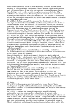 meine beschworene heilige Pflicht, dir meine Aufwartung zu machen und dich in aller
Ergebung zu fragen, ob du nicht irgend meines Dienstes benötigst. Und so bin ich denn nun
auch voll Staunens hier vor dir und meine nun schon zum voraus, daß du meines Dienstes
kaum benötigen wirst; denn du vermochtest im geheimen den armen Juden ihr völlig
zerklüftetes Haus in einen wahren Palast umzugestalten, ohne mich davon nur einmal in
Kenntnis gesetzt zu haben und meine Hilfe anzusprechen, – und so werde ich auch diesmal
dir ganz überflüssig sein. Kannst du mich aber doch zu etwas brauchen, so stehe ich dir selbst
mit meinem Leben zu Diensten!“
[066,03] Sagte der Hauptmann: „Bleibe du nun nur hier; denn diesmal wirst du mir
noch in gar manchem zu dienen haben! Aber setze dich vorerst, und trinke einen Becher des
ältesten und besten Weines, der, von uralter Zeit herstammend, in einem ganz verschüttet
gewesenen Keller in ganz reinen steinernen Gefäßen wohlerhalten vorgefunden worden ist!“
[066,04] Der Bürgeroberste setzte sich sogleich zum Hauptmanne hin, ergriff den
Becher und kostete zuerst den Wein; als er aber von dessen Güte vollends überzeugt wurde,
da trank er den Wein aus dem Becher in kräftigeren Zügen und sagte: „Ich habe doch auch
schon so manchen Tropfen der besten mir bekannten Weine gekostet; aber über diesen ist
noch nie einer über meine Lippen geflossen! O Hauptmann, du anerkannt großer Mann in
allem und auch ein Held ohnegleichen, den viele seiner Taten wegen loben und rühmen, aber
hier vergib es mir, eine kleine Bemerkung zu machen: So das pur dein Werk ist, so bist du
auch schon mehr ein Gott denn ein Mensch! Denn diese alte, äußerst weitläufige Burg sicher
in einer kurzen Zeit ohne mein Wissen so königlich herzustellen, kann nur Göttern, aber nie
den noch so tätigen und einsichtsvollen Menschen möglich sein; denn selbst die besten und
kundigsten Bauleute hätten mit der Herstellung solch einer Ruine sicher über zehn Jahre
vollauf zu tun gehabt!“
[066,05] Sagte der Hauptmann: „Deine Bemerkung ist ganz richtig, – nur findet sie
auf mich keine Anwendung! Auf wen aber, das wirst du bald vernehmen und mir darauf dann
erst zu Diensten stehen; aber nun trinke!“
[066,06] Hierauf ließ sich der Bürgeroberste noch einmal seinen Becher füllen und
trank ihn zur Ehre des wunderbaren, mit wahrer Götterkraft begabten Wiederherstellers dieser
alten Burg bis auf den letzten Tropfen aus. Darauf sagte er: „Nun aber, hoher Gebieter,
möchte ich – so es dir genehm wäre – mich von der ganzen Burg, die einst, nach der sehr
weitläufigen Ruine zu schließen, sehr viele Gemächer haben mußte, überzeugen, ob sich alles
in dem gleich guten Bauzustande befindet wie dieser große Speisesaal, der ehedem von aller
Art Tiergeschmeiß bewohnt war!“
[066,07] Sagte der Hauptmann: „Das können wir allerdings tun, wenn es dem Einen
unter uns, den du bis jetzt noch nicht kennst, genehm ist!“
[066,08] Sagte Ich: „Dem ist es schon ganz genehm also; denn die Heiden und
besonders so starre Stoiker, wie dieser Bürgeroberste einer ist, können nur durch große
Zeichen zum Glauben an den einen, allein wahren Gott und Herrn Himmels und der Erde von
Ewigkeit, dem alle Dinge möglich sind, und der allein aus Sich durch Sein Wort alles
erschaffen und gestaltet hat, wieder bekehrt werden.“

67. Kapitel
[067,01] Als Ich dieses ausgesprochen hatte, da erhoben wir uns alle vom Tische,
durchzogen alle die großen und kleinen Gemächer, auch den übergroßen Keller, und der
Bürgeroberste ward dabei so voll Staunens und Verwunderns, daß er sich vor lauter Ehrfurcht
kaum zu reden getraute.
[067,02] Als wir nach ein paar Stunden Zeit abermals in den großen Speisesaal
zurückgekehrt waren und uns um den Tisch gelagert hatten, da erst sagte er (der
Bürgeroberste): „Nun erst glaube ich, daß es einen Gott von Ewigkeit her gibt, und zwar nur
Den, an den die Juden – aber auch nur ganz schwach – noch glauben und Ihn von Zeit zu Zeit
anbeten und Ihm zur Ehre einen Tag in der Woche feiern. Denn derlei zu bewirken kann nur
Dem allein möglich sein, der den weiten Himmel und diese Erde, deren Ende auch kein
Mensch ergründet hat, aus Sich durch Sein ewiges Machtwort erbaut und mit zahllos vielen
 