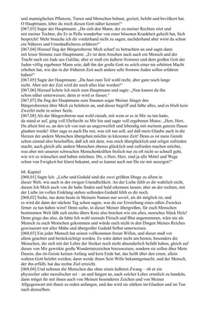 und mannigfachen Pflanzen, Tieren und Menschen bebaut, geziert, belebt und bevölkert hat.
O Hauptmann, lehre du mich diesen Gott näher kennen!“
[067,03] Sagte der Hauptmann: „Da sieh den Mann, der zu meiner Rechten sitzt und
mit meiner Tochter, die Er in Pella wunderbar von einer bösesten Krankheit geheilt hat, Sich
bespricht! Mehr brauche ich dir vorderhand nicht zu sagen; nachderhand aber wirst du schon
ein Näheres und Umständlicheres erfahren!“
[067,04] Hierauf fing der Bürgeroberste Mich scharf zu betrachten an und sagte dann
mit leiser Stimme zum Hauptmann: „Er ist dem Ansehen nach auch ein Mensch und der
Tracht nach ein Jude aus Galiläa; aber er muß ein äußerst frommer und dem großen Gott der
Juden völlig ergebener Mann sein, daß ihn der große Gott zu solch einer nie erhörten Macht
erhoben hat, wie das in der früheren Zeit auch andere sehr fromme Juden sollen erfahren
haben!“
[067,05] Sagte der Hauptmann: „Du hast zum Teil wohl recht, aber ganz noch lange
nicht. Aber mit der Zeit wird dir noch alles klar werden!“
[067,06] Hierauf kehrte Ich mich zum Hauptmann und sagte: „Nun kannst du ihn
schon näher unterweisen; denn er wird es fassen.“
[067,07] Da fing der Hauptmann zum Staunen sogar Meiner Jünger den
Bürgerobersten über Mich zu belehren an, und dieser begriff und faßte alles, und es blieb kein
Zweifel mehr in seiner Seele.
[067,08] Als der Bürgeroberste nun wohl einsah, mit wem er es in Mir zu tun hatte,
da stand er auf, ging voll Ehrfurcht zu Mir hin und sagte voll ergebenen Mutes: „Herr, Herr,
Du allein bist es, an den ich von nun an ungezweifelt und lebendig mit meinem ganzen Hause
glauben werde! Aber sage es auch Du mir, was ich tun soll, auf daß mein Glaube auch in die
Herzen der andern Menschen übergehen möchte in kürzester Zeit! Denn es ist mein Gemüt
schon einmal also beschaffen, daß ich mit dem, was mich überglücklich und seligst zufrieden
macht, auch gleich alle andern Menschen ebenso glücklich und zufrieden machen möchte,
was aber mit unseren schwachen Menschenkräften freilich nur zu oft nicht so schnell geht,
wie wir es wünschen und haben möchten. Dir, o Herr, Herr, sind ja alle Mittel und Wege
schon von Ewigkeit her klarst bekannt, und so kannst auch nur Du sie mir anzeigen!“

68. Kapitel
[068,01] Sagte Ich: „Liebe und Geduld sind die zwei größten Dinge zu allem in
dieser Welt, wie auch in der ewigen Unendlichkeit. An der Liebe fehlt es dir wahrlich nicht,
darum Ich Mich auch von dir habe finden und bald erkennen lassen; aber an der rechten, mit
der Liebe im vollen Einklang stehen sollenden Geduld fehlt es dir noch.
[068,02] Siehe, tue denn heute in Meinem Namen nur soviel, als dir möglich ist, und
es wird dir dann der nächste Tag schon sagen, was du zur Erreichung eines edlen Zweckes
ferner zu tun haben wirst! Denn siehe, in dieser Meiner übergroßen, für euch Menschen
bestimmten Welt läßt sich nichts übers Knie also brechen wie ein altes, morsches Stück Holz!
Denn ginge das also, da hätte Ich wohl niemals Fleisch und Blut angenommen, wäre nie als
Mensch zu euch Menschen gekommen und würde euch nicht in den Dingen Meines Reiches
gewisserart mit aller Mühe und übergroßer Geduld Selbst unterweisen.
[068,03] Ein jeder Mensch hat seinen vollkommen freien Willen, und dieser muß vor
allem geachtet und berücksichtigt werden. Es wäre daher nicht am besten, besonders die
Menschen, die sich mit der Lehre der Stoiker noch nicht absonderlich befaßt haben, gleich auf
dieses von Mir gewirkte große Wundertatszeichen hinzuweisen, sondern sie sollen über Mein
Dasein, das im Geiste keinen Anfang und kein Ende hat, das heißt über den einen, allein
wahren Gott belehrt werden; dann werde ihnen Sein Wille bekanntgemacht, und der Mensch,
der ihn erfüllt, hat das rechte Ziel erreicht.
[068,04] Und nehmen die Menschen das ohne einen äußeren Zwang – ob er ein
physischer oder moralischer sei – an und fangen an, nach solcher Lehre ernstlich zu handeln,
dann möget ihr mit ihnen auch von Meinen besonderen Zeichen und von Meiner
Allgegenwart mit ihnen zu reden anfangen, und das wird sie stärken im Glauben und im Tun
nach demselben.
 