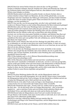 [068,05] Doch die starren Stoiker könnet ihr schon mit den von Mir gewirkten
Zeichen zu bekehren anfangen; denn die Verächter des Lebens und Wünscher des Todes und
des Nichtseins halten schon einen heftigeren Stoß aus, ohne dadurch in der Freiheit ihres
Willens einen Schaden zu erleiden.
[068,06] Machet jedoch nicht gleich ein großes Gerede von diesem Zeichen; denn es
wohnen ohnehin in dieser Stadt zwei Menschen, die Ich in Pella geheilt habe, wovon der
Hauptmann und seine Unterdiener das Nähere gar wohl kennen, und diese beiden Geheilten
werden Mir schon ein rechtes Zeugnis geben! Dann erst könnet ihr auch von dem zu reden
anfangen, was hier geschehen ist.
[068,07] Also tuet das, was Ich nun gesagt habe, mit aller Liebe und Geduld, und ihr
werdet so in Meinem Namen zu einer reichen Menschenernte für Mein Lebensreich gelangen!
[068,08] Denn sehet, der Herr eines Weinberges hatte zwei Arbeiter in seinen
Weinberg bestellt und versprach einem jeden den ganz gleichen, sehr ansehnlichen Lohn. Da
teilten die beiden gedungenen Arbeiter den Weinberg unter sich ab zu gleichen Teilen.
[068,09] Der eine der Arbeiter wollte sich vor dem Herrn sehr eifrig und tätig
erweisen, um von ihm etwa einen guten Nachlohn zu erhalten, und arbeitete ohne Rast und
Ruhe. Er war mit seiner Arbeit denn auch bald zu Ende; aber diese fiel ob der großen und
geduldlosen Hast denn auch zum größten Teile sehr schluderig aus, und der Weinberg gab
dem Herrn eine magere Ernte.
[068,10] Der zweite Arbeiter aber ließ sich Zeit, überlegte bei jeder Rebe wohl, wie
sie zu behandeln sei, auf daß sie dem Herrn eine reiche Frucht brächte. Er hatte mit seinem
Teil denn auch länger zu tun als sein Mitarbeiter; aber als es zur Ernte kam, da war sein Teil
übervoll mit den schönsten Trauben.
[068,11] Als der Herr des Weinberges dann die Lese hielt, da belobte er den zweiten
Arbeiter sehr und gab ihm den Nachlohn; dem ersten Arbeiter, der mit zu großer Hast
arbeitete, gab er keinen Nachlohn, da derselbe in dem Weinberg eher einen Schaden denn
irgendeinen Nutzen bewirkte.
[068,12] Das bedenket auch, so ihr in Meinem Menschenlebensweinberg einen
wahren Nutzen bewerkstelligen wollt!
[068,13] Die Menschen sind die Reben und sind nach ihrer verschiedenen Art und
Natur denn auch verschieden zu behandeln; tut denn also, wie Ich es euch nun gezeigt habe,
und ihr werdet gute Früchte ernten und einen besten Lohn überkommen in Meinem Reiche!
[068,14] Lehret die Menschen vor allem nur die Wahrheit, und ihr werdet sie frei
machen in allem, das ihre Seelen gefangen hält, und ihr selbst werdet dabei die Wonne der
größten Freiheit in euren Herzen empfinden und genießen!“

69. Kapitel
[069,01] Für diese Belehrung dankten Mir alle, und der Bürgeroberste erhob sich
darauf vom Tische und wollte hinausgehen, da er sah, daß der Älteste seinen Leuten befahl,
die Mittagsspeisen bald auf den Tisch zu bringen. Ich aber behieß ihn zu bleiben und mit uns
zu halten das Mittagsmahl; und er blieb und hielt mit uns das Mahl.
[069,02] Und als er die edlen Fische ersah, da fragte er den Hauptmann, ob und wann
er diese Fische etwa aus Genezareth oder Gadara diesen Juden verschaffte.
[069,03] Der Hauptmann aber sagte: „Freund, nicht ich, sondern auch nur ganz allein
der Herr, dem – wie du dich heute schon zur Genüge überzeugt hast – alles zu bewirken
möglich ist, – und so sind diese Fische auch ein Zeichen Seiner göttlichen Macht und
Herrlichkeit! Iß sie, und stärke dich damit am Leibe und im Herzen der Seele!“
[069,04] Hierauf nahm der Bürgeroberste einen Fisch und verzehrte ihn bald, da er
ihm gar überaus wohl mundete; doch einen zweiten nahm er nicht mehr, da er sich schon mit
dem einen Fisch vollkommen gestärkt fühlte.
[069,05] Es ward aber während des Mahles noch gar manches über die
Erscheinungen und Dinge in der Naturwelt besprochen, und der Bürgeroberste hatte darüber
eine große Freude.
[069,06] Es kam auch die Rede auf die Träume, und Ich Selbst erklärte ihnen die
 