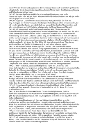 innere Welt der Träume und zeigte ihnen dabei die in der Seele noch unentfaltete gottähnliche
schöpferische Kraft, die durch das treue Handeln nach Meiner Lehre ihre höchste Ausbildung
und Vollendung erreichen kann.
[069,07] Auch darüber hatte der Grieche, wie auch der Hauptmann, eine große
Freude und sagte: „Oh, wie gar nichts wissen doch die Menschen allesamt, und wie gar nichts
sind sie gegen Dich, o Herr, Herr!“
[069,08] Sagte Ich: „Darum bin Ich zu euch in diese Welt gekommen, um euch den
Weg zu zeigen, auf dem fortwandelnd ihr eben jene Vollendung in allem erreichen sollet, die
Ich von Ewigkeit her besitze unveränderlich und unwandelbar. Ich bin Alles in Allem, und
alles ist in Mir und aus Mir! Und also sollet auch ihr als Meine Kinder mit Mir sein!
[069,09] Ich sage es euch: Kein Auge hat es je gesehen, kein Ohr vernommen, in
keines Menschen Sinn ist es je gekommen, welche Seligkeiten für die bereitet sind, die Mich
lieben und Meine Gebote treulichst halten! Seid darum nüchtern und in allem Guten und
Wahren eifrig und in aller Liebe und Geduld tätig, auf daß Mein Geist in euch erwache und
erstehe und euch zeige im klarsten Licht die innere Gotteswelt in eurer Seele Herzen; denn in
dem ist eine für den Außenmenschen unentdeckte seligkeitsvollste Unendlichkeit verborgen,
und niemand außer Mir kennt den Weg dahin! Ich aber zeigte euch diesen Weg; darum
wandelt auf ihm, auf daß ihr in die Gotteswelt in euch selbst gelangen möget!“
[069,10] Nach diesen Meinen Worten sagte der Grieche: „Das ist wohl eine innere
tiefste Weisheit; aber ich habe sie nicht völlig begreifen können, da ich sicher noch in allem
ein ganz äußerer Mensch bin. Ich werde daher trachten, diesen äußeren Menschen nach und
nach ganz auszuziehen, um dadurch den inneren stets klarer begreifen zu können. O Herr,
Herr, Du aber sei und bleibe mir behilflich in dieser schweren Arbeit! Denn nur mit Deiner
Hilfe kann der für sich arme und schwache Mensch alles erreichen, ohne sie aber ewig nichts
als den Tod, den ein jeder Mensch einmal zu erleiden haben wird, – ein Los, das wahrlich
nicht geeignet ist, den tiefer denkenden Menschen heiter und fröhlich zu stimmen, darum uns
Diogenianer auch niemals jemand mit einer heiteren Miene hat einhergehen sehen.
[069,11] Aber von nun an, da ich den Schöpfer und Herrn des Lebens und aller
Dinge Selbst gesehen und gesprochen und aus Seinem Munde überzeugend vernommen habe,
daß es für den Menschen ewig keinen Tod gibt, so bin ich nun denn auch ganz heiter
geworden in meinem Herzen. O Herr, Herr, erhalte mich in dieser Heiterkeit; denn ein
trauriger Mensch kann keine Lust zu einer guten Arbeit haben!“
[069,12] Sagte Ich: „So ihr das Eurige tun werdet, da werde Ich schon auch das
Meinige tun! Doch wünschet euch nicht zu viel Lebensheiterkeit, solange ihr noch im
Fleische wandelt; denn durch sie verirrt sich die Seele leicht ins Weltliche und Materielle und
findet dann den rechten Weg zum Leben sehr schwer mehr in der rechten Vollkommenheit.
[069,13] Ertraget denn Freud und Leid mit der rechten Geduld und vollen Ergebung
in Meinen Willen, so werdet ihr dereinst in Meinem Reiche mit der Krone des Lebens
geschmückt werden!
[069,14] Nun aber ist für diesen Ort Meine Zeit auch herbeigekommen, und Ich
werde euch nun verlassen und Mich in einen anderen Ort begeben, in dem es auch viele Tote
gibt, die Ich zum Leben erwecken will. Dir, Hauptmann, aber steht es nun frei, Mich nach
Golan zu begleiten.“
[069,15] Sagte der Hauptmann: „O Herr und Meister, ich möchte Dich, so es Dir
genehm wäre, wohl noch weiter begleiten – denn ich hätte nun in dieser Herbstzeit auch
Muße dazu; doch in die Orte, die unter meiner Macht stehen, begleite ich Dich in jedem Falle,
da ich sie ja ohnehin in Augenschein zu nehmen habe. Also gehen auch meine Unterdiener
mit, wie auch meine Tochter, und wir können uns denn schon auf den Weg machen!“
[069,16] Hier kamen auch die Juden dieses Hauses und dankten Mir mit dem
gerührtesten Gemüte für die Wundergnaden, die Ich ihnen erwiesen hatte, und baten Mich,
daß Ich sie auch fernerhin mit Meiner Hilfe in irgendeiner Not nicht verlassen möchte.
[069,17] Ich versprach ihnen denn auch, im Geiste bei ihnen zu verbleiben, so sie in
Meiner Lehre verbleiben würden, und der Hauptmann versprach ihnen auch, daß er sie
schützen werde, und ebenso auch der Bürgeroberste.
 