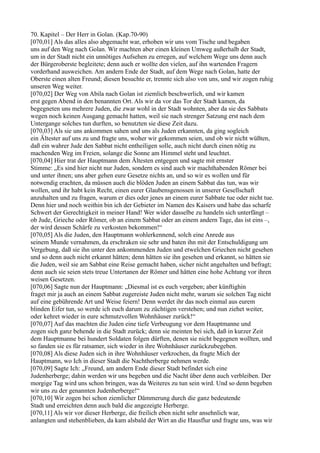 70. Kapitel – Der Herr in Golan. (Kap.70-90)
[070,01] Als das alles also abgemacht war, erhoben wir uns vom Tische und begaben
uns auf den Weg nach Golan. Wir machten aber einen kleinen Umweg außerhalb der Stadt,
um in der Stadt nicht ein unnötiges Aufsehen zu erregen, auf welchem Wege uns denn auch
der Bürgeroberste begleitete; denn auch er wollte den vielen, auf ihn wartenden Fragern
vorderhand ausweichen. Am andern Ende der Stadt, auf dem Wege nach Golan, hatte der
Oberste einen alten Freund; diesen besuchte er, trennte sich also von uns, und wir zogen ruhig
unseren Weg weiter.
[070,02] Der Weg von Abila nach Golan ist ziemlich beschwerlich, und wir kamen
erst gegen Abend in den benannten Ort. Als wir da vor das Tor der Stadt kamen, da
begegneten uns mehrere Juden, die zwar wohl in der Stadt wohnten, aber da sie des Sabbats
wegen noch keinen Ausgang gemacht hatten, weil sie nach strenger Satzung erst nach dem
Untergange solches tun durften, so benutzten sie diese Zeit dazu.
[070,03] Als sie uns ankommen sahen und uns als Juden erkannten, da ging sogleich
ein Ältester auf uns zu und fragte uns, woher wir gekommen seien, und ob wir nicht wüßten,
daß ein wahrer Jude den Sabbat nicht entheiligen solle, auch nicht durch einen nötig zu
machenden Weg im Freien, solange die Sonne am Himmel steht und leuchtet.
[070,04] Hier trat der Hauptmann dem Ältesten entgegen und sagte mit ernster
Stimme: „Es sind hier nicht nur Juden, sondern es sind auch wir machthabenden Römer bei
und unter ihnen; uns aber gehen eure Gesetze nichts an, und so wir es wollen und für
notwendig erachten, da müssen auch die blöden Juden an einem Sabbat das tun, was wir
wollen, und ihr habt kein Recht, einen eurer Glaubensgenossen in unserer Gesellschaft
anzuhalten und zu fragen, warum er dies oder jenes an einem eurer Sabbate tue oder nicht tue.
Denn hier und noch weithin bin ich der Gebieter im Namen des Kaisers und habe das scharfe
Schwert der Gerechtigkeit in meiner Hand! Wer wider dasselbe zu handeln sich unterfängt –
ob Jude, Grieche oder Römer, ob an einem Sabbat oder an einem andern Tage, das ist eins –,
der wird dessen Schärfe zu verkosten bekommen!“
[070,05] Als die Juden, den Hauptmann wohlerkennend, solch eine Anrede aus
seinem Munde vernahmen, da erschraken sie sehr und baten ihn mit der Entschuldigung um
Vergebung, daß sie ihn unter den ankommenden Juden und etwelchen Griechen nicht gesehen
und so denn auch nicht erkannt hätten; denn hätten sie ihn gesehen und erkannt, so hätten sie
die Juden, weil sie am Sabbat eine Reise gemacht haben, sicher nicht angehalten und befragt;
denn auch sie seien stets treue Untertanen der Römer und hätten eine hohe Achtung vor ihren
weisen Gesetzen.
[070,06] Sagte nun der Hauptmann: „Diesmal ist es euch vergeben; aber künftighin
fraget mir ja auch an einem Sabbat zugereiste Juden nicht mehr, warum sie solchen Tag nicht
auf eine gebührende Art und Weise feiern! Denn werdet ihr das noch einmal aus eurem
blinden Eifer tun, so werde ich euch darum zu züchtigen verstehen; und nun ziehet weiter,
oder kehret wieder in eure schmutzvollen Wohnhäuser zurück!“
[070,07] Auf das machten die Juden eine tiefe Verbeugung vor dem Hauptmanne und
zogen sich ganz behende in die Stadt zurück; denn sie meinten bei sich, daß in kurzer Zeit
dem Hauptmanne bei hundert Soldaten folgen dürften, denen sie nicht begegnen wollten, und
so fanden sie es für ratsamer, sich wieder in ihre Wohnhäuser zurückzubegeben.
[070,08] Als diese Juden sich in ihre Wohnhäuser verkrochen, da fragte Mich der
Hauptmann, wo Ich in dieser Stadt die Nachtherberge nehmen werde.
[070,09] Sagte Ich: „Freund, am andern Ende dieser Stadt befindet sich eine
Judenherberge; dahin werden wir uns begeben und die Nacht über denn auch verbleiben. Der
morgige Tag wird uns schon bringen, was da Weiteres zu tun sein wird. Und so denn begeben
wir uns zu der genannten Judenherberge!“
[070,10] Wir zogen bei schon ziemlicher Dämmerung durch die ganz bedeutende
Stadt und erreichten denn auch bald die angezeigte Herberge.
[070,11] Als wir vor dieser Herberge, die freilich eben nicht sehr ansehnlich war,
anlangten und stehenblieben, da kam alsbald der Wirt an die Hausflur und fragte uns, was wir
 