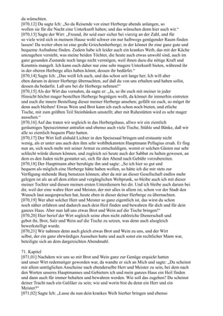 da wünschten.
[070,12] Da sagte Ich: „So da Reisende vor einer Herberge abends anlangen, so
wollen sie für die Nacht eine Unterkunft haben; und das wünschen denn hier auch wir.“
[070,13] Sagte der Wirt: „Freund, ihr seid euer sicher bei vierzig an der Zahl, und für
so viele wird sich in meinem Hause wohl schwer ein nur halbwegs genügender Raum finden
lassen! Da weiter oben ist eine große Griechenherberge; in der könnet ihr eine ganz gute und
bequeme Aufnahme finden. Zudem habe ich leider auch ein krankes Weib, das mit der Küche
umzugehen versteht, was meine beiden Töchter, die heute auch etwas unwohl sind, auch im
ganz gesunden Zustande noch lange nicht vermögen, weil ihnen dazu die nötige Kraft und
Kenntnis mangelt. Ich kann euch daher nur eine sehr magere Unterkunft bieten, während ihr
in der oberen Herberge alles haben könnt, dessen ihr bedürfet.“
[070,14] Sagte Ich: „Das weiß Ich auch, und das schon seit lange her; Ich will aber
eben darum in deiner Herberge übernachten, auf daß du von uns erhalten und haben sollst,
dessen du bedarfst. Laß uns bei dir Herberge nehmen!“
[070,15] Als der Wirt das vernahm, da sagte er: „Ja, so ihr euch mit meiner in jeder
Hinsicht höchst mager bestellten Herberge begnügen wollt, da könnet ihr immerhin eintreten
und euch die innere Bestellung dieser meiner Herberge ansehen; gefällt sie euch, so möget ihr
denn auch bleiben! Etwas Wein und Brot kann ich euch schon noch bieten, und etliche
Tische, mit zum größten Teil Steinbänken umstellt; aber mit Ruhestätten wird es sehr mager
aussehen.“
[070,16] Auf das traten wir sogleich in das Herbergshaus, allwo wir ein ziemlich
geräumiges Speisezimmer antrafen und ebenso auch viele Tische, Stühle und Bänke, daß wir
alle so ziemlich bequem Platz hatten.
[070,17] Der Wirt ließ alsbald Lichter in den Speisesaal bringen und erstaunte nicht
wenig, als er unter uns auch den ihm sehr wohlbekannten Hauptmann Pellagius ersah. Er fing
nun an, sich noch mehr mit seiner Armut zu entschuldigen, womit er solchen Gästen nur sehr
schlecht würde dienen können, und zugleich sei heute auch der Sabbat zu halten gewesen, an
dem es den Juden nicht gestattet sei, sich für den Abend nach Gebühr vorzubereiten.
[070,18] Der Hauptmann aber beruhigte ihn und sagte: „So ich hier so gut und
bequem als möglich eine Herberge hätte haben wollen, so hätte ich die mir stets zur
Verfügung stehende Burg benutzen können; aber da mir an dieser Gesellschaft endlos mehr
gelegen ist als an all dem eitlen und vergänglichen Weltprunk, so bleibe auch ich mit dieser
meiner Tochter und diesen meinen ersten Unterdienern bei dir. Und ich bleibe auch darum bei
dir, weil der eine wahre Herr und Meister, der mir alles in allem ist, schon vor der Stadt den
Wunsch laut ausgesprochen hat, heute eben in dieser deiner Herberge zu übernachten.
[070,19] Wer aber solcher Herr und Meister so ganz eigentlich ist, das wirst du schon
noch näher erfahren und dadurch auch dein Heil finden und bewahren für dich und für dein
ganzes Haus. Aber nun laß uns etwas Brot und Wein auf die Tische bringen!“
[070,20] Hier berief der Wirt sogleich seine eben nicht zahlreiche Dienerschaft und
gebot ihr, Brot, Salz und Wein auf die Tische zu setzen, was denn auch alsogleich
bewerkstelligt wurde.
[070,21] Wir nahmen denn auch gleich etwas Brot und Wein zu uns, und der Wirt
selbst, der ein ganz ehrwürdiges Aussehen hatte und auch sonst ein rechtlicher Mann war,
beteiligte sich an dem dargereichten Abendmahl.

71. Kapitel
[071,01] Nachdem wir uns so mit Brot und Wein ganz zur Genüge erquickt hatten
und unser Wirt redemutiger geworden war, da wandte er sich an Mich und sagte: „Du scheinst
mir allem untrüglichen Anscheine nach ebenderselbe Herr und Meister zu sein, bei dem nach
den Worten unseres Hauptmannes und Gebieters ich und mein ganzes Haus ein Heil finden
und dann auch für immer behalten und bewahren werden. Wie soll das zugehen? Du scheinst
deiner Tracht nach ein Galiläer zu sein; wie und worin bist du denn ein Herr und ein
Meister?“
[071,02] Sagte Ich: „Lasse du nun dein krankes Weib hierher bringen und ebenso
 
