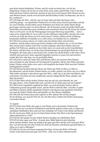 auch deine beiden kränklichen Töchter, und Ich werde sie heilen also, wie Ich des
Hauptmanns Tochter, die du hier an seiner Seite sitzen siehst, geheilt habe. Und so Ich dein
Weib und deine Töchter nicht heile, da heilt sie kein Arzt in der ganzen Welt! Darum tue nun
nach Meinem Worte, und du wirst die Kraft und Herrlichkeit Gottes im Menschen, der Ich es
bin, erschauen!“
[071,03] Sagte der Wirt: „Ich bin zwar ein fester Jude und halte das Gesetz; aber –
aufrichtig gesagt – im eigentlichen Glauben bin ich schon etwas schwach geworden, und das
aus zwei Gründen: Erstens haben unsere Propheten zum Vorteil der Juden allerlei Dinge
geweissagt, und also auch von einem Messias, der da kommen werde mit großer Macht und
Herrlichkeit und aufrichten unser zerfallenes und verwüstetes Reich für alle Zeiten der Zeiten!
Aber es ist bis jetzt von all den Weissagungen noch ganz blutwenig eingetroffen, – und so
schon etwas eingetroffen ist, da ist sicher nur das Schlimme eingetroffen, und das Gute wird
wohl bis ans Ende der Zeiten auf sich warten lassen! Und bei solchen auf der Erfahrung
beruhenden mißlichen Umständen ist es wohl schwer, im Glauben fest zu verbleiben.
[071,04] Und zweitens müssen wir Juden unter den Heiden leben und mit ihnen
verkehren, und die haben zumeist gar keinen Glauben und verlachen uns, so wir mit ihnen
über unseren allein wahren einen Gott zu reden anfangen; denn diese Heiden sind zum
größten Teil Weltweise, glauben an ihre Götter nicht, wie auch nicht an die Unsterblichkeit
der Seelen, und beweisen von all den alten Glaubensdingen mit geschickter Rede die volle
Nichtigkeit. Bei ihnen gibt es also keinen Gott, sondern nur allerlei Kräfte in der Natur. Diese
schaffen nach gewissen, ihnen zugrunde liegenden Gesetzen in einem fort und zerstören
wieder über kurz oder lang, was sie geschaffen haben.
[071,05] Und so siehst du, lieber Herr und Meister, daß es mit unserem alten Glauben
sehr am Rande ist; aber diesmal will ich dennoch fest glauben, daß du mein Weib und meine
beiden Töchter sicher heilen wirst, und es soll alsogleich das kranke Weib samt den Töchtern
hierhergebracht werden!“
[071,06] Hierauf brachten bald die Diener des Wirtes das Weib im Bette vor Mich in
den Speisesaal, und die beiden Töchter kamen von selbst, geleitet vom Wirte, der sie in Meine
Nähe stellte und dann zu den dreien sagte (der Wirt): „Seht, das ist der Herr und Meister, der
euch heilen wird sicher auf eine wundersame und uns unbegreifliche Weise; glaubet, und
bittet ihn darum!“
[071,07] Das Weib und die beiden Töchter taten das auf eine sehr rührende Art, und
Ich sagte darauf: „Euer Glaube helfe euch, und Ich will es! Stehet denn auf und wandelt!“
[071,08] In dem Augenblick empfand das Weib, wie auch die beiden Töchter, daß sie
vollkommen gesund und gestärkt waren, und das Weib verließ das Bett, versuchte zu gehen
und fühlte in keinem Gliede irgendeinen Schmerz und ebensowenig irgendeine Schwäche,
was auch die beiden Töchter taten und dasselbe wie ihre Mutter empfanden.
[071,09] Alle drei kamen denn auch sogleich zu Mir, dankten Mir auf das innigste
für die Heilung, was auch der Wirt tat, der sich über diese wundervolle Heilart nicht genug
verwundern konnte.

72. Kapitel
[072,01] Nach einer Weile aber sagte er zum Weibe und zu den beiden Töchtern (der
Wirt): „Da ihr nun von diesem Wunderherrn und Meister geheilt worden seid, so zeiget eure
schuldigste Dankbarkeit denn auch auf eine werktätige Art! Gehet in die Küche und bereitet
für alle ein besseres Mahl, als das ich ihnen bieten konnte! Das Beste in der Speisekammer
nehmt und bereitet es wohl!“
[072,02] Die drei gingen mit den andern Dienern freudigst ans anbefohlene Werk.
[072,03] Ich aber sagte zum Wirte: „Freund, diese Mühe hättest du den Geheilten
schon ersparen können, denn uns genügt ja das ganz gute Brot und der auch recht gute Wein;
aber weil sich die drei mit aller Freude ans Werk des Kochens und Bratens gemacht haben, so
sollen sie es auch vollbringen!“
[072,04] Als Ich das noch kaum ausgesprochen hatte, da kam das Weib voll Freude
wieder in den Speisesaal und sagte zum Wirte: „Aber was ist denn während meiner
 