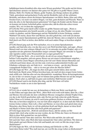 halbjährigen harten Krankheit alles ohne mein Wissen geschehen? Die große und die kleine
Speisekammer strotzen von Speisen aller guten Art! Da gibt es in großer Masse Linsen,
Bohnen, Mehl, Öl, Früchte der Bäume, große Trauben, des Honigs mehrere der größten
Töpfe, getrocknete und geräucherte Fische und die Brotkörbe sind voll der schönsten
Brotlaibe; und ebenso strotzt die kleinere Speisekammer von Milch, Butter, Käse und völlig
frischen Eiern, wie noch von andern Dingen, von Salz, guten Kräutern und Wurzeln. Wann ist
denn das alles in die Speisekammern gekommen? Ich fragte die Kinder und die Diener, und
sie konnten mir keinen Aufschluß geben, meinten aber, daß du allein das schon wissen
werdest. Wie, wie ist denn das zugegangen?“
[072,05] Der Wirt geriet darob selbst wieder ins größte Staunen und sagte: „Wenn es
in den Speisekammern also bestellt aussieht, so fange ich an, die alten Wunder von neuem
wieder zu glauben, und der Mannaregen und der Wachtelfall ist keine Dichtung, sondern
Wahrheit! Ich meine, dieser Herr und Meister, der dich geheilt hat, wird wohl am ehesten
wissen, wer unsere Speisekammern gefüllt hat; denn der Meister, dem es möglich ist, Kranke
bloß durch sein Wort zu heilen, dem dürften wohl auch andere Dinge zu bewirken möglich
sein!“
[072,06] Darauf ging auch der Wirt nachsehen, wie es in seinen Speisekammern
aussähe, und fand alles also, wie das ihm zuvor sein Weib berichtet hatte, und sagte: „Dieser
Mensch muß von einer seltenen Abkunft sein! Er ist entweder ein großer Prophet, oder er ist
irgendein mit den geheimen Naturkräften innigst vertrauter Magier, der entweder in Ägypten
oder irgendwo anders seine Wissenschaft sich zu eigen gemacht hat.“
[072,07] Sagte das Weib: „Als er mich heilte, da sah ich aus seinem Haupte ein
hellstes Licht ausgehen, und sein ganzes Wesen war mit einem Lichtschimmer umgeben, –
und das wird bei einem Magier schwerlich je der Fall sein! Hinter diesem Menschen und
vielleicht auch hinter denen, die mit ihm sind, wird etwas außerordentlich Großes und
Erhabenes verborgen sein; am Ende ist er – wer kann es wissen – gar der dem Messias
vorangehende Prophet Elias, – oder er ist etwa gar schon der Messias Selbst!“
[072,08] Sagte der Wirt: „Da magst du eben nicht ganz unrecht haben; denn wer das
bloß durch die Macht seines Willens bewirken kann, der muß mit dem ewigen Geiste Gottes
stark erfüllt sein. Daß das alles auf eine übernatürlich- wunderbare Weise da hereingekommen
ist, das ist klar vor unseren Augen, und wir können dem großen Meister nur auf das innigste
danken. Doch sehet zu, daß bald ein gutes und reichliches Mahl bereitet werde!“
[072,09] Darauf ward in der Küche alles tätig, und der Wirt kam voll tiefen
Nachdenkens wieder zu uns in den Speisesaal.

73. Kapitel
[073,01] Als er wieder bei uns war, da betrachtete er Mich eine Weile vom Kopfe bis
zu den Füßen und sagte dann (der Wirt): „Mein Weib wird wohl recht haben; denn Du, o Herr
und Meister, bist entweder der dem verheißenen Messias vorangehen sollende Prophet Elias,
wie das in der Schrift geschrieben steht, oder Du bist am Ende schon der große Messias
Selbst! Denn so Er kommt, da wird Er auch keine größeren Zeichen zu wirken imstande sein!
Wem das zu bewirken möglich ist, was nur Gott allein möglich ist, in dem muß alle Fülle des
Geistes Gottes wohnen. Dein Leib, o Herr und Meister, ist zwar eben auch gleich dem eines
Menschen, aber Deine Seele ist voll der göttlichen Kraft und Macht; darum sei diese Kraft
und Macht in Deiner Seele über alles hoch gelobt und gepriesen!“
[073,02] Sagte darauf Ich: „Wohl dir und deinem Hause, daß ihr solches an Mir
erkannt habt; doch selig werden nur jene werden, die den Willen des Vaters im Himmel, der
Mich in diese Welt gesandt hat, tun und erfüllen.
[073,03] Ich und der Vater aber sind Eins. Wer Mich sieht und hört, der sieht und
hört auch den Vater; ohne Mich aber kann niemand den Vater sehen und hören. Wer denn an
Mich glaubt und nach Meiner Lehre lebt und handelt, der wird von Mir das ewige Leben
überkommen!“
[073,04] Sagte der Wirt, voll der höchsten Achtung und Ehrfurcht vor Mir: „Wie
lautet denn Deine Lehre? Was muß man tun, um von Dir das ewige Leben zu überkommen?“
 