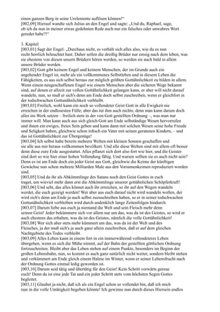 einen ganzen Berg in seine Urelemente auflösen können!“
[002,09] Hierauf wandte sich Julius an den Engel und sagte: „Und du, Raphael, sage,
ob ich da nun in meiner etwas gedehnten Rede auch nur ein falsches oder unwahres Wort
geredet habe?!“

3. Kapitel
[003,01] Sagt der Engel: „Durchaus nicht, es verhält sich alles also, wie du es nun
recht herrlich beleuchtet hast. Daher sollen die dreißig Brüder nur emsig nach dem leben, was
sie ehestens von diesen unsern Brüdern hören werden, so werden sie auch bald in allem
unsere Brüder werden.
[003,02] Gott gibt keinem Engel und keinem Menschen, der im Grunde auch ein
angehender Engel ist, mehr als ein vollkommenes Selbstleben und in diesem Leben die
Fähigkeiten, es aus sich selbst heraus zur möglich größten Gottähnlichkeit zu bilden in allem.
Wenn einem neugeschaffenen Engel wie einem Menschen aber die sicheren Wege bekannt
sind, auf denen er allzeit zur vollen Gottähnlichkeit gelangen kann, er aber will nicht darauf
wandeln, nun, so muß er sich's denn am Ende doch selbst zuschreiben, wenn er gleichfort in
der todschwachen Gottunähnlichkeit verbleibt.
[003,03] Freilich, wohl kann ein noch so vollendeter Geist Gott in alle Ewigkeit nie
erreichen in der endlosesten Fülle; aber das tut ihm auch nichts; denn man kann darum doch
alles ins Werk setzen – freilich stets in der von Gott gestellten Ordnung –, was man nur
immer will. Man kann auch aus sich gleich Gott am Ende selbständige Wesen hervorrufen
und ihnen ein ewiges, freies Sein geben und kann dann mit solchen Wesen seine hohe Freude
und Seligkeit haben, gleichwie schon irdisch ein Vater mit seinen geratenen Kindern, – und
das ist Gottähnlichkeit zur Übergenüge!
[003,04] Ich selbst habe bereits mehrere Welten mit kleinen Sonnen geschaffen und
sie alle aus mir heraus vollkommen bevölkert. Und alle diese Welten sind mit allem oft besser
denn diese eure Erde ausgestattet. Alles pflanzt sich dort also fort wie hier, und die Geister
sind dort so wie hier einer hohen Vollendung fähig. Und warum sollten sie es auch nicht sein?
Denn es ist am Ende doch ein jeder Geist aus Gott, gleichwie die Keime der künftigen
Gewächse nun schon mehrere Milliarden Male aus den Vorsamenkeimen reproduziert worden
sind.
[003,05] Und da ihr als Abkömmlinge des Satans noch den Geist Gottes in euch
traget, um wieviel mehr dann erst die Abkömmlinge unserer gottähnlichen Schöpferkraft!
[003,06] Und seht, das alles könnet auch ihr erreichen, so ihr auf den Wegen wandeln
werdet, die euch gezeigt werden! Wer aber aus euch darauf nicht wird wandeln wollen, der
wird sich's denn am Ende ja auch selbst zuzuschreiben haben, so er in seiner todschwachen
Gottunähnlichkeit verbleiben wird durch undenklich lange Zeitenfolgen hindurch.
[003,07] Darum liebe aus euch ja niemand die Welt und sein Fleisch mehr denn
seinen Geist! Jeder bekümmere sich vor allem nur um das, was da ist des Geistes, so wird er
auch ehestens das erhalten, was da ist des Geistes, nämlich die volle Gottähnlichkeit!
[003,08] Wer sich aber stets mehr kümmert um das, was da ist der Welt und des
Fleisches, ja der muß sich's ja auch ganz allein zuschreiben, daß er auf dem gleichen
Nachtgebiete des Todes verbleibt.
[003,09] Alles Leben kann in einem fort in ein immerwährend vollendeteres Leben
übergehen, wenn es sich die Mühe nimmt, auf der Bahn der gestellten göttlichen Ordnung
fortzuschreiten. Bleibt aber das Leben stehen auf einem Punkte, besonders im Beginn der
großen Lebensbahn, nun, so kommt es auch ganz natürlich nicht weiter, sondern bleibt stehen
und verkümmert am Ende gleich einem Halme im Winter, wenn er seiner Lebensfrucht nach
der Ordnung Gottes einmal ledig geworden ist.
[003,10] Darum seid tätig und übertätig für den Geist! Kein Schritt vorwärts gereue
euch! Denn da ist eine jede Tat und ein jeder Schritt stets vom höchsten Segen Gottes
begleitet.
[003,11] Glaubet ja nicht, daß ich als ein Engel schon so vollendet bin, daß ich mich
nun in die volle Untätigkeit begeben könnte! Ich gewinne nun durch dieses Hiersein endlos
 