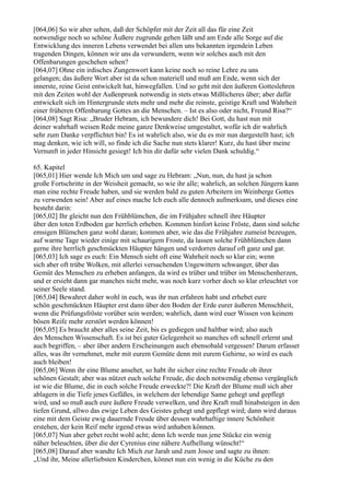 [064,06] So wir aber sehen, daß der Schöpfer mit der Zeit all das für eine Zeit
notwendige noch so schöne Äußere zugrunde gehen läßt und am Ende alle Sorge auf die
Entwicklung des inneren Lebens verwendet bei allen uns bekannten irgendein Leben
tragenden Dingen, können wir uns da verwundern, wenn wir solches auch mit den
Offenbarungen geschehen sehen?
[064,07] Ohne ein irdisches Zungenwort kann keine noch so reine Lehre zu uns
gelangen; das äußere Wort aber ist da schon materiell und muß am Ende, wenn sich der
innerste, reine Geist entwickelt hat, hinwegfallen. Und so geht mit den äußeren Gotteslehren
mit den Zeiten wohl der Außenprunk notwendig in stets etwas Mißlicheres über; aber dafür
entwickelt sich im Hintergrunde stets mehr und mehr die reinste, geistige Kraft und Wahrheit
einer früheren Offenbarung Gottes an die Menschen. – Ist es also oder nicht, Freund Risa?“
[064,08] Sagt Risa: „Bruder Hebram, ich bewundere dich! Bei Gott, du hast nun mit
deiner wahrhaft weisen Rede meine ganze Denkweise umgestaltet, wofür ich dir wahrlich
sehr zum Danke verpflichtet bin! Es ist wahrlich also, wie du es mir nun dargestellt hast; ich
mag denken, wie ich will, so finde ich die Sache nun stets klarer! Kurz, du hast über meine
Vernunft in jeder Hinsicht gesiegt! Ich bin dir dafür sehr vielen Dank schuldig.“

65. Kapitel
[065,01] Hier wende Ich Mich um und sage zu Hebram: „Nun, nun, du hast ja schon
große Fortschritte in der Weisheit gemacht, so wie ihr alle; wahrlich, an solchen Jüngern kann
man eine rechte Freude haben, und sie werden bald zu guten Arbeitern im Weinberge Gottes
zu verwenden sein! Aber auf eines mache Ich euch alle dennoch aufmerksam, und dieses eine
besteht darin:
[065,02] Ihr gleicht nun den Frühblümchen, die im Frühjahre schnell ihre Häupter
über den toten Erdboden gar herrlich erheben. Kommen hinfort keine Fröste, dann sind solche
emsigen Blümchen ganz wohl daran; kommen aber, wie das die Frühjahre zumeist bezeugen,
auf warme Tage wieder einige mit schaurigem Froste, da lassen solche Frühblümchen dann
gerne ihre herrlich geschmückten Häupter hängen und verdorren darauf oft ganz und gar.
[065,03] Ich sage es euch: Ein Mensch sieht oft eine Wahrheit noch so klar ein; wenn
sich aber oft trübe Wolken, mit allerlei versuchenden Ungewittern schwanger, über das
Gemüt des Menschen zu erheben anfangen, da wird es trüber und trüber im Menschenherzen,
und er ersieht dann gar manches nicht mehr, was noch kurz vorher doch so klar erleuchtet vor
seiner Seele stand.
[065,04] Bewahret daher wohl in euch, was ihr nun erfahren habt und erhebet eure
schön geschmückten Häupter erst dann über den Boden der Erde eurer äußeren Menschheit,
wenn die Prüfungsfröste vorüber sein werden; wahrlich, dann wird euer Wissen von keinem
bösen Reife mehr zerstört werden können!
[065,05] Es braucht aber alles seine Zeit, bis es gediegen und haltbar wird; also auch
des Menschen Wissenschaft. Es ist bei guter Gelegenheit so manches oft schnell erlernt und
auch begriffen, – aber über andern Erscheinungen auch ebensobald vergessen! Darum erfasset
alles, was ihr vernehmet, mehr mit eurem Gemüte denn mit eurem Gehirne, so wird es euch
auch bleiben!
[065,06] Wenn ihr eine Blume ansehet, so habt ihr sicher eine rechte Freude ob ihrer
schönen Gestalt; aber was nützet euch solche Freude, die doch notwendig ebenso vergänglich
ist wie die Blume, die in euch solche Freude erweckte?! Die Kraft der Blume muß sich aber
ablagern in die Tiefe jenes Gefäßes, in welchem der lebendige Same gehegt und gepflegt
wird, und so muß auch eure äußere Freude verwelken, und ihre Kraft muß hinabsteigen in den
tiefen Grund, allwo das ewige Leben des Geistes gehegt und gepflegt wird; dann wird daraus
eine mit dem Geiste ewig dauernde Freude über dessen wahrhaftige innere Schönheit
erstehen, der kein Reif mehr irgend etwas wird anhaben können.
[065,07] Nun aber gebet recht wohl acht; denn Ich werde nun jene Stücke ein wenig
näher beleuchten, über die der Cyrenius eine nähere Aufhellung wünscht!“
[065,08] Darauf aber wandte Ich Mich zur Jarah und zum Josoe und sagte zu ihnen:
„Und ihr, Meine allerliebsten Kinderchen, könnet nun ein wenig in die Küche zu den
 