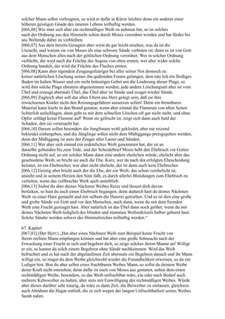 solcher Mann selbst verleugnen, so wird er dafür in Kürze leichter denn ein anderer einer
höheren geistigen Gnade des inneren Lebens teilhaftig werden.
[066,06] Wie man sich aber ein rechtmäßiges Weib zu nehmen hat, so ist solches
nach der Ordnung aus den Himmeln schon durch Moses verordnet worden und hat fürder bis
ans Weltende dabei zu verbleiben.
[066,07] Aus dem bereits Gesagten aber wirst du gar leicht ersehen, was da ist die
Unzucht, und warum sie von Moses als eine schwere Sünde verboten ist; denn es ist von Gott
aus dem Menschen alles nach der göttlichen Ordnung verordnet. Wer in solcher Ordnung
verbleibt, der wird auch die Früchte des Segens von oben ernten; wer aber wider solche
Ordnung handelt, der wird die Früchte des Fluches ernten.
[066,08] Kann aber irgendein Zeugungsfeuriger bei aller seiner Not dennoch zu
keiner natürlichen Löschung seines ihn quälenden Feuers gelangen, dem rate Ich ein fleißiges
Baden im kalten Wasser und ein recht brünstiges Gebet um die Linderung dieser Plage, so
wird ihm solche Plage ehestens abgenommen werden; jede andere Löschungsart aber ist vom
Übel und erzeugt abermals Übel, das Übel aber ist Sünde und zeuget wieder Sünde.
[066,09] Zugleich aber soll das allen Eltern ans Herz gelegt sein, daß sie ihre
erwachsenen Kinder nicht den Reizungsgefahren aussetzen sollen! Denn ein brennbares
Material kann leicht in den Brand geraten; wenn aber einmal die Flammen von allen Seiten
lichterloh aufschlagen, dann geht es mit dem schnellen Löschen oft gar nicht mehr, und ohne
Opfer schlägt keine Flamme auf! Wenn sie gelöscht ist, zeigt sich dann auch bald der
Schaden, den sie verursacht hat.
[066,10] Darum sollen besonders die Jungfrauen wohl gekleidet, aber nie reizend
bekleidet einhergeben, und die Jünglinge sollen nicht dem Müßiggange preisgegeben werden;
denn der Müßiggang ist stets der Zeuger aller Laster und Sünden.
[066,11] Wer aber sich einmal ein ordentliches Weib genommen hat, der ist an
dasselbe gebunden bis zum Tode, und der Scheidebrief Mosis hebt den Ehebruch vor Gottes
Ordnung nicht auf, so ein solcher Mann dann eine andere ehelichen würde; ehelicht aber das
geschiedene Weib, so bricht sie auch die Ehe. Kurz, wer da nach der erfolgten Ehescheidung
heiratet, ist ein Ehebrecher; wer aber nicht ehelicht, der ist denn auch kein Ehebrecher.
[066,12] Geistig aber bricht auch der die Ehe, der ein Weib, das schon verehelicht ist,
ansieht und in seinem Herzen den Sinn faßt, es durch allerlei Blendungen zum Ehebruch zu
verleiten, wenn das vollbrachte Werk auch unterblieb.
[066,13] Siehst du aber deines Nächsten Weibes Reize und lässest dich davon
berücken, so hast du auch einen Ehebruch begangen; denn dadurch hast du deines Nächsten
Weib zu einer Hure gemacht und mit selbem die Hurerei getrieben. Und es ist dies eine große
und grobe Sünde vor Gott und vor den Menschen, auch dann, wenn du mit dem fremden
Weib eine Frucht gezeuget hast. Aber natürlich ist das Übel dann noch größer, wenn du mit
deines Nächsten Weib lediglich des blinden und stummen Wollustkitzels halber gehuret hast.
Solche Sünder werden schwer des Himmelreiches teilhaftig werden.“

67. Kapitel
[067,01] (Der Herr:) „Hat aber eines Nächsten Weib zum Beispiel keine Frucht von
ihrem rechten Mann empfangen können und hat aber eine große Sehnsucht nach der
Erweckung einer Frucht in sich und begehret dich, so zeige solches ihrem Manne an! Willigt
er ein, so kannst du solch einem Begehren ohne Sünde nachkommen. Wird das Weib
befruchtet und es hat nach der abgelaufenen Zeit abermals ein Begehren danach und ihr Mann
willigt ein, so magst du dem Weibe gleichwohl wieder die Freundlichkeit erweisen, so du ein
Lediger bist. Bist du aber selbst eines fruchtbaren Weibes Mann, so sollst du deinem Weibe
deine Kraft nicht entziehen; denn dafür ist euch von Moses aus gestattet, neben dem einen
rechtmäßigen Weibe, besonders, so das Weib unfruchtbar wäre, ein oder nach Bedarf auch
mehrere Kebsweiber zu halten, aber stets mit Einwilligung des rechtmäßigen Weibes. Würde
aber dieses darüber sehr traurig, da wäre es dann Zeit, die Beiweiber zu entlassen, gleichwie
auch Abraham die Hagar entließ, die er sich wegen der langen Unfruchtbarkeit seines Weibes
Sarah nahm.
 