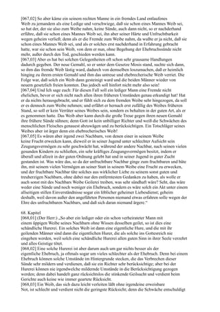 [067,02] So aber käme ein seinem rechten Manne in ein fremdes Land entlaufenes
Weib zu jemandem als eine Ledige und verschwiege, daß sie schon eines Mannes Weib sei,
so hat der, der sie also zum Weibe nahm, keine Sünde, auch dann nicht, so er nachderhand
erführe, daß sie schon eines Mannes Weib sei, ihn aber seiner Härte und Unfruchtbarkeit
wegen geheim verließ; denn als er die Fremde zum Weibe nahm, da wußte er ja nicht, daß sie
schon eines Mannes Weib sei, und als er solches erst nachderhand in Erfahrung gebracht
hatte, war sie schon sein Weib, von dem er nun, ohne Begehung der Ehebruchssünde nicht
mehr, außer durch den Tod, geschieden werden kann.
[067,03] Aber es hat bei solchen Gelegenheiten oft schon sehr grausame Handlungen
dadurch gegeben. Der neue Gemahl, so er unter dem Gesetze Mosis stand, suchte sich dann,
so ihm das fremde Weib lästig ward, dadurch von demselben loszumachen, daß er heimlich
hinging zu ihrem ersten Gemahl und ihm das untreue und ehebrecherische Weib verriet. Die
Folge war, daß solch ein Weib dann gesteinigt ward und die beiden Männer wieder von
neuem gesetzlich freien konnten. Das jedoch soll hinfort nicht mehr also sein!
[067,04] Und Ich sage euch: Für diesen Fall soll ein lediger Mann eine Fremde nicht
ehelichen, bevor er sich nicht nach allen ihren früheren Umständen genau erkundigt hat! Hat
er da nichts herausgebracht, und er fühlt sich zu dem fremden Weibe sehr hingezogen, da soll
er es dennoch zum Weibe nehmen; und erfährt er hernach erst zufällig des Weibes früheren
Stand, so soll er kein Verräter seines Weibes sein, sondern es behalten in der guten Art, als er
es genommen hatte. Das Weib aber kann durch die große Treue gegen ihren neuen Gemahl
ihre frühere Sünde sühnen; denn Gott ist kein unbilliger Richter und weiß die Schwächen des
menschlichen Fleisches genauest abzuwägen und zu berücksichtigen. Ein Totschläger seines
Weibes aber ist ärger denn ein ehebrecherisches Weib!
[067,05] Es wären aber irgend zwei Nachbarn, von denen einer in seinem Weibe
keine Frucht erwecken kann, dieweil er in seiner Jugend unter schlechter Aufsicht sein
Zeugungsvermögen zu sehr geschwächt hat, während der andere Nachbar, nach seinen vielen
gesunden Kindern zu schließen, ein sehr kräftiges Zeugungsvermögen besitzt, indem er
überall und allzeit in der guten Ordnung gelebt hat und in seiner Jugend in guter Zucht
gestanden ist. Was wäre das, so da der unfruchtbare Nachbar ginge zum fruchtbaren und bäte
ihn, mit seinem vielen Vermögen an seiner Statt in seinem Weibe eine Frucht zu erwecken,
und der fruchtbare Nachbar täte solches aus wirklicher Liebe zu seinem sonst guten und
treuherzigen Nachbarn, ohne dabei nur den entferntesten Gedanken zu haben, als wolle er
auch sonst mit des Nachbars Weibe Geilerei treiben, was sehr sündhaft wäre? Seht, das wäre
weder eine Sünde und noch weniger ein Ehebruch, sondern es wäre solch ein Akt unter einem
allseitigen stillen Einverständnisse sogar ein löblicher geheimer Liebesdienst; geheim
deshalb, weil davon außer den angeführten Personen niemand etwas erfahren solle wegen der
Ehre des unfruchtbaren Nachbars, und daß sich daran niemand ärgere.“

68. Kapitel
[068,01] (Der Herr:) „So aber ein lediger oder ein schon verheirateter Mann mit
einem üppigen Weibe seines Nachbarn ohne Wissen desselben geilet, so ist dies eine
schändliche Hurerei. Ein solches Weib ist dann eine eigentliche Hure, und die mit ihr
geilenden Männer sind dann die eigentlichen Hurer, die als solche ins Gottesreich nie
eingehen werden, weil solch eine schändliche Hurerei allen guten Sinn in ihrer Seele verzehrt
und alles Geistige tötet.
[068,02] Eine solche Hurerei ist aber darum auch um gar nichts besser als der
eigentliche Ehebruch, ja oftmals sogar um vieles schlechter als der Ehebruch. Denn bei einem
Ehebruch können solche Umstände im Hintergrunde stecken, die das Verbrechen dieser
Sünde sehr mildern und verdienen, daß sie ein Richter sehr berücksichtige; aber bei der
Hurerei können nie irgendwelche mildernde Umstände in die Berücksichtigung gezogen
werden; denn dabei handelt ganz rücksichtslos die stinkende Geilsucht und verdient beim
Gerichte auch keine wie immer geartete Rücksicht.
[068,03] Ein Weib, das sich dazu leicht verleiten läßt ohne irgendeine erweisbare
Not, ist schlecht und verdient nicht die geringste Rücksicht; denn die Schwäche entschuldigt
 