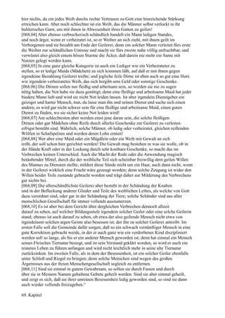 hier nichts, da ein jedes Weib durchs rechte Vertrauen zu Gott eine hinreichende Stärkung
erreichen kann. Aber noch schlechter ist ein Weib, das die Männer selbst verlockt in ihr
buhlerisches Garn, um mit ihnen in Abwesenheit ihres Gatten zu geilen!
[068,04] Aber ebenso verbrecherisch schändlich handelt ein Mann ledigen Standes,
und noch ärger, wenn er verheiratet ist, so er Weiber an sich zieht, mit ihnen geilt im
Verborgenen und sie bezahlt am Ende der Geilerei; denn ein solcher Mann verleitet fürs erste
die Weiber zur schändlichen Untreue und macht sie fürs zweite nahe völlig unfruchtbar, und
verwüstet also gleich einem bösen Sturme die Äcker, daß darein nie mehr ein Same mit
Nutzen gelegt werden kann.
[068,05] In eine ganz gleiche Kategorie ist auch ein Lediger wie ein Verheirateter zu
stellen, so er ledige Maide (Mädchen) zu sich kommen läßt, auf daß er mit ihnen gegen
irgendeine Bezahlung Geilerei treibe; und jegliche feile Dirne ist eben auch so gut eine Hure
wie irgendein verheiratetes Weib, das sich hergibt ums Geld oder sonstige Geschenke.
[068,06] Die Dirnen sollen nur fleißig und arbeitsam sein, so werden sie nie zu sagen
nötig haben, die Not habe sie dazu genötigt; denn eine fleißige und arbeitsame Maid hat jeder
biedere Mann lieb und wird sie nicht Not leiden lassen. Ist aber irgendein Dienstgeber ein
geiziger und harter Mensch, nun, da lasse man ihn und seinen Dienst und suche sich einen
andern; es wird gar nicht schwer sein für eine fleißige und arbeitsame Maid, einen guten
Dienst zu finden, wo sie sicher keine Not leiden wird!
[068,07] Am schlechtesten aber werden einst jene daran sein, die solche fleißigen
Dirnen oder gar Mädchen ohne Reife durch allerlei Geschenke zur Geilerei zu verleiten
eifrigst bemüht sind. Wahrlich, solche Männer, ob ledig oder verheiratet, gleichen reißenden
Wölfen in Schafspelzen und werden deren Lohn ernten!
[068,08] Wer aber eine Maid oder ein Mägdlein oder ein Weib mit Gewalt an sich
reißt, der soll schon hier gerichtet werden! Die Gewalt mag bestehen in was sie wolle, ob in
der Hände Kraft oder in der Lockung durch sehr kostbare Geschenke, so macht das im
Verbrechen keinen Unterschied. Auch die Macht der Rede oder die Anwendung magisch
betäubender Mittel, durch die der weibliche Teil sich scheinbar freiwillig dem geilen Willen
des Mannes zu Diensten stellte, mildert diese Sünde nicht um ein Haar, auch dann nicht, wenn
in der Geilerei wirklich eine Frucht wäre gezeugt worden; denn solche Zeugung ist wider den
Willen beider Teile zustande gebracht worden und trägt daher zur Milderung des Verbrechens
gar nichts bei.
[068,09] Die allerschändlichste Geilerei aber besteht in der Schändung der Knaben
und in der Befleckung anderer Glieder und Teile des weiblichen Leibes, als welche von Gott
dazu verordnet sind, oder gar in der Schändung der Tiere; solche Schänder sind aus aller
menschlichen Gesellschaft für immer vollends auszumerzen.
[068,10] Es ist aber bei dem Gericht über dergleichen Verbrechen dennoch allzeit
darauf zu sehen, auf welcher Bildungsstufe irgendein solcher Geiler oder eine solche Geilerin
stand; ebenso ist auch darauf zu sehen, ob etwa der also geilende Mensch nicht etwa von
irgendeinem solchen argen Geiste also besessen ist, der ihn zu solcher Geilerei antreibt. Im
ersten Falle soll die Gemeinde dafür sorgen, daß so ein schwach vernünftiger Mensch in eine
gute Korrektion gebracht werde, in der er auch ganz wie ein verdorbenes Kind diszipliniert
werden soll so lange, als bis er ein anderer Mensch geworden ist; denn hat einmal ein Mensch
seines Fleisches Tiernatur besiegt, und ist sein Verstand geklärt worden, so wird er auch ein
reineres Leben zu führen anfangen und wird nicht leichtlich mehr in seine alte Tiernatur
zurücksinken. Im zweiten Falle, als in dem der Besessenheit, ist ein solcher Geiler ebenfalls
unter Schloß und Riegel zu bringen; denn solche Menschen sind wegen des großen
Ärgernisses aus der freien Menschengesellschaft sogleich zu entfernen.
[068,11] Sind sie einmal in gutem Gewahrsam, so sollen sie durch Fasten und durch
über sie in Meinem Namen gehaltene Gebete geheilt werden. Sind sie aber einmal geheilt,
und zeigt es sich, daß sie ihrer unreinen Besessenheit ledig geworden sind, so sind sie dann
auch wieder vollends freizugeben.“

69. Kapitel
 