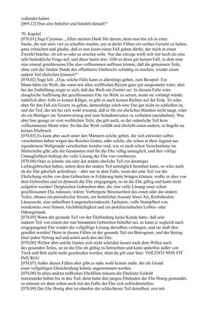 vollendet haben.
[069,12] Dies also behaltet und handelt danach!“

70. Kapitel
[070,01] Sagt Cyrenius: „Allen meinen Dank Dir darum; denn nun bin ich in einer
Sache, die mir stets viel zu schaffen machte, um in derlei Fällen ein rechtes Gericht zu halten,
ganz erleuchtet und glaube, daß es nun kaum einen Fall geben dürfte, der mich in einen
Zweifel brächte, ob ich so oder so urteilen solle. Nur das einzige wirft sich mir noch als eine
sehr bedenkliche Frage auf, und diese lautet also: Gibt es denn gar keinen Fall, in dem man
eine einmal geschlossene Ehe also vollkommen auflösen könnte, daß die getrennten Teile,
ohne sich der fatalen Sünde des offenbaren Ehebruchs schuldig zu machen, wieder einen
andern Teil ehelichen könnten?“
[070,02] Sage Ich: „O ja, solche Fälle kann es allerdings geben, zum Beispiel: Ein
Mann hätte ein Weib, das sonst mit allen weiblichen Reizen ganz gut ausgestattet wäre; aber
bei der Enthüllung zeigte es sich, daß das Weib ein Zwitter sei. In diesem Falle wäre
alsogleiche Auflösung der geschlossenen Ehe ins Werk zu setzen, wenn sie verlangt würde;
natürlich aber: Gibt es keinen Kläger, so gibt es auch keinen Richter auf der Erde. Es wäre
aber für den Fall ein Gesetz zu geben, demzufolge solch eine Ehe gar nicht zu schließen ist,
und der Teil, der als bei sich wohl wissend, daß er für ein eheliches Bündnis nicht taugt, wäre
als ein Betrüger zur Verantwortung und zum Schadenersatze zu verhalten (anzuhalten). Was
aber hier gesagt ist vom weiblichen Teile, das gilt auch, so der männliche Teil kein
vollkommener Mann wäre. So ihn das Weib verläßt und ehelicht einen andern, so begeht sie
keinen Ehebruch.
[070,03] Es kann aber auch unter den Männern solche geben, die sich entweder selbst
verschnitten haben wegen des Reiches Gottes, oder solche, die schon in ihrer Jugend aus
irgendeinem Weltgrunde verschnitten worden sind, wie es auch schon Verschnittene im
Mutterleibe gibt; alle die Genannten sind für die Ehe völlig untauglich, und ihre völlige
Untauglichkeit bedingt die volle Lösung der Ehe von vornherein.
[070,04] Oder es könnte ein oder der andere eheliche Teil ein derartiges
Leibesgebrechen haben, neben dem der andere Teil unmöglich bestehen kann, so wäre auch
da die Ehe gänzlich aufzulösen – aber nur in dem Falle, wenn der eine Teil vor der
Ehelichung nichts von dem Gebrechen in Erfahrung hatte bringen können; wußte er aber von
dem Gebrechen und ist dennoch die Ehe eingegangen, so ist die Ehe gültig und kann nicht
aufgelöst werden! Dergleichen Gebrechen aber, die eine volle Lösung einer schon
geschlossenen Ehe zulassen, wären: Verborgene Besessenheit des einen oder des andern
Teiles, ebenso ein periodischer Irrsinn, ein heimlicher Aussatz böser Art, Krebsbeulen,
Läusesucht, eine unheilbare Lungenschwindsucht, Epilepsie, volle Stumpfheit von
mindestens zwei Sinnen, Gichtbrüchigkeit und ein pestilenzialischer Leibes- oder
Odemgestank.
[070,05] Wenn der gesunde Teil vor der Ehebindung keine Kunde hatte, daß sein
anderer Teil von einem der nun benannten Gebrechen behaftet sei, so kann er sogleich nach
eingegangener Ehe wieder die vollgültige Lösung derselben verlangen, und sie muß ihm
gewährt werden! Denn in diesen Fällen ist der gesunde Teil ein Betrogener, und der Betrug
löset jeden Vertrag auf und somit auch den der Ehe.
[070,06] Wollen aber solche Gatten sich nicht scheiden lassen nach dem Willen auch
des gesunden Teiles, so ist die Ehe als gültig zu betrachten und kann späterhin außer von
Tisch und Bett nicht mehr geschieden werden; denn da gilt euer Satz: VOLENTI NON FIT
INIURIA!
[070,07] Außer diesen Fällen aber gibt es nahe wohl keinen mehr, der als Grund
einer vollgültigen Ehescheidung könnte angenommen werden.
[070,08] In allen andern mißlichen Ehefällen müssen die Eheleute Geduld
miteinander haben bis in den Tod; denn hatte den jungen Eheleuten der Ehe Honig gemundet,
so müssen sie dann schon auch mit der Galle der Ehe sich zufriedenstellen.
[070,09] Der Ehe Honig aber ist ohnehin der schlechteste Teil derselben; erst mit
 