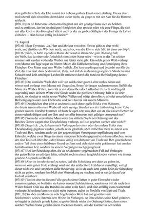 dem gallichten Teile der Ehe nimmt des Lebens goldner Ernst seinen Anfang. Dieser aber
muß überall sich einstellen; denn käme dieser nicht, da ginge es mit der Saat für die Himmel
schlecht.
[070,10] Im oft bittersten Lebensernst beginnt erst der geistige Same sich zu beleben
und zu entfalten, der im beständigen Honigleben also erstickt wäre wie eine Fliege, die sich
mit aller Gier in den Honigtopf stürzt und vor der zu großen Süßigkeit des Honigs ihr Leben
einbüßet. – Bist du nun völlig im klaren?“

71. Kapitel
[071,01] Sagt Cyrenius: „Ja, Herr und Meister von oben! Etwas gäbe es aber wohl
noch, und darüber ein Wörtlein noch, und alles, was die Ehe in sich faßt, ist dann erschöpft.
[071,02] Sieh, es hätte irgendein Mann, der sonst in allem eine gute Ordnung hält,
ein Weib, das da einer sehr fleischlich sinnlichen Natur wäre – wie es in der Tat solcher
nimmer satt werden wollender Weiber nur leider viele gibt. Ein solch geiles Weib verlangt
vom Manne am Tage sogar zu öfteren Malen die Zufriedenstellung und Beruhigung ihres
Fleisches. Der Mann sagt zum Weibe freilich: ,Du hast empfangen und bedarfst nun für die
Zeit, die von Gott dazu bestimmt ist, Ruhe, auf daß du in deinem gesegneten Stande keinen
Schaden und kein unnötiges Leiden dir zuziehest durch die nutzlose Befriedigung deines
Fleisches.‘
[071,03] Das sinnliche Weib aber will von solch einer guten Lehre nichts hören und
wissen und verlangt vom Manne mit Ungestüm, ihrem Verlangen nachzukommen. Erfüllt der
Mann des Weibes Willen, so treibt er mit demselben doch offenbar Unzucht und begeht
sogestaltig nach deinem Worte eine Sünde wider die göttliche Ordnung; hält er sie aber
zurück, so sündigt er wider seines Weibes Willen und nötigt dasselbe zu allerlei unnatürlichen
Befriedigungen oder zum Ehebruche und zur Hurerei mit andern Männern.
[071,04] Desgleichen aber gibt es anderseits auch derart geile Böcke von Männern,
die ihrem armen sittsamen Weibe oft noch wenige Stunden vor der Entbindung keine Ruhe
gönnen wollen. Darüber kommen oft laute Klagen vor; was aber soll da ein weiser Richter für
einen rechtskräftigen und vor Gott und vor aller besseren Welt gültigen Ausspruch tun?
[071,05] Wenn der ordentliche Mann oder das sittliche Weib der Ordnung und des
Reiches Gottes wegen eine Ehescheidung verlangt, soll sie gegeben werden oder nicht?“
[071,06] Sage Ich: „Ja, da kann nach Verlangen des einen oder des andern Teiles eine
Ehescheidung gegeben werden, jedoch keine gänzlich, aber immerhin mehr als allein von
Tisch und Bett, sondern auch von der gegenseitigen Versorgungsverpflichtung und vom
Erbrecht, welche zwei Dinge in einem minderen Scheidungsgrund erst dann erlöschen, wenn
der eine Teil sich über drei Jahre hinaus völlig von dem nur von Tisch und Bett geschiedenen
andern Teil ohne einen haltbaren Grund entfernt und sich nicht mehr gekümmert hat um den
hinterlassenen Teil, sondern da seinem Vergnügen nachgegangen ist.
[071,07] Bei der Scheidung aber, die da bei deinem vorgebrachten Fall auf Verlangen
des guten Teiles zu erfolgen hätte, erlischt auch in einem (zugleich) jeder weitere wie immer
geartete Anspruch auf Recht.
[071,08] Aber es ist sehr darauf zu sehen, daß die Scheidung erst dann zu geben ist,
wenn sie vom guten Teile verlangt wird und der schlechtere Teil darein einwilligt; willigt
dieser nicht ein und verspricht dafür Besserung, so ist da auch dem guten Teile die Scheidung
nicht zu geben, sondern ihm bloß eine Vormerkung zu machen, und er werde darauf zur
Geduld ermahnet.
[071,09] Wollen aber in diesem Falle geschiedene Gatten in guter Eintracht wieder
zusammengehen, so bedürfen sie keines neuen Ehebündnisses, sondern es tritt da nach dem
Willen beider Teile das alte Bündnis in seine volle Kraft, und eine allfällig zum zweitenmal
verlangte Scheidung kann sie nicht mehr trennen, außer im Notfalle von Bett und Tisch.
[071,10] So aber ein Mann ein sehr begehrendes Weib hat und gewähret mit
Nüchternheit seines Herzens dem Weibe ihr Verlangen, so ihm solches seine Kraft gestattet,
so begeht er dadurch gerade keine zu grobe Sünde wider die Ordnung Gottes; denn eines
solchen Weibes Natur gleicht einem trockenen Boden, den der Gärtner in der heißen
 