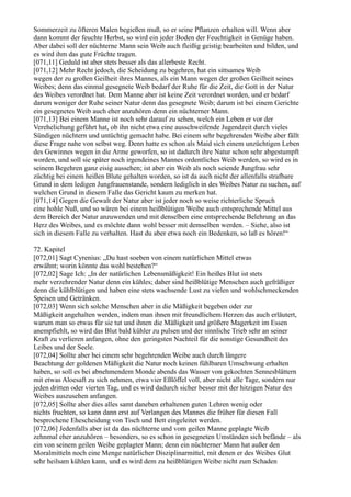 Sommerzeit zu öfteren Malen begießen muß, so er seine Pflanzen erhalten will. Wenn aber
dann kommt der feuchte Herbst, so wird ein jeder Boden der Feuchtigkeit in Genüge haben.
Aber dabei soll der nüchterne Mann sein Weib auch fleißig geistig bearbeiten und bilden, und
es wird ihm das gute Früchte tragen.
[071,11] Geduld ist aber stets besser als das allerbeste Recht.
[071,12] Mehr Recht jedoch, die Scheidung zu begehren, hat ein sittsames Weib
wegen der zu großen Geilheit ihres Mannes, als ein Mann wegen der großen Geilheit seines
Weibes; denn das einmal gesegnete Weib bedarf der Ruhe für die Zeit, die Gott in der Natur
des Weibes verordnet hat. Dem Manne aber ist keine Zeit verordnet worden, und er bedarf
darum weniger der Ruhe seiner Natur denn das gesegnete Weib; darum ist bei einem Gerichte
ein gesegnetes Weib auch eher anzuhören denn ein nüchterner Mann.
[071,13] Bei einem Manne ist noch sehr darauf zu sehen, welch ein Leben er vor der
Verehelichung geführt hat, ob ihn nicht etwa eine ausschweifende Jugendzeit durch vieles
Sündigen nüchtern und untüchtig gemacht habe. Bei einem sehr begehrenden Weibe aber fällt
diese Frage nahe von selbst weg. Denn hatte es schon als Maid sich einem unzüchtigen Leben
des Gewinnes wegen in die Arme geworfen, so ist dadurch ihre Natur schon sehr abgestumpft
worden, und soll sie später noch irgendeines Mannes ordentliches Weib werden, so wird es in
seinem Begehren ganz eisig aussehen; ist aber ein Weib als noch seiende Jungfrau sehr
züchtig bei einem heißen Blute gehalten worden, so ist da auch nicht der allenfalls strafbare
Grund in dem ledigen Jungfrauenstande, sondern lediglich in des Weibes Natur zu suchen, auf
welchen Grund in diesem Falle das Gericht kaum zu merken hat.
[071,14] Gegen die Gewalt der Natur aber ist jeder noch so weise richterliche Spruch
eine hohle Nuß, und so wären bei einem heißblütigen Weibe auch entsprechende Mittel aus
dem Bereich der Natur anzuwenden und mit denselben eine entsprechende Belehrung an das
Herz des Weibes, und es möchte dann wohl besser mit demselben werden. – Siehe, also ist
sich in diesem Falle zu verhalten. Hast du aber etwa noch ein Bedenken, so laß es hören!“

72. Kapitel
[072,01] Sagt Cyrenius: „Du hast soeben von einem natürlichen Mittel etwas
erwähnt; worin könnte das wohl bestehen?“
[072,02] Sage Ich: „In der natürlichen Lebensmäßigkeit! Ein heißes Blut ist stets
mehr verzehrender Natur denn ein kühles; daher sind heißblütige Menschen auch gefräßiger
denn die kühlblütigen und haben eine stets wachsende Lust zu vielen und wohlschmeckenden
Speisen und Getränken.
[072,03] Wenn sich solche Menschen aber in die Mäßigkeit begeben oder zur
Mäßigkeit angehalten werden, indem man ihnen mit freundlichem Herzen das auch erläutert,
warum man so etwas für sie tut und ihnen die Mäßigkeit und größere Magerkeit im Essen
anempfiehlt, so wird das Blut bald kühler zu pulsen und der sinnliche Trieb sehr an seiner
Kraft zu verlieren anfangen, ohne den geringsten Nachteil für die sonstige Gesundheit des
Leibes und der Seele.
[072,04] Sollte aber bei einem sehr begehrenden Weibe auch durch längere
Beachtung der goldenen Mäßigkeit die Natur noch keinen fühlbaren Umschwung erhalten
haben, so soll es bei abnehmendem Monde abends das Wasser von gekochten Sennesblättern
mit etwas Aloesaft zu sich nehmen, etwa vier Eßlöffel voll, aber nicht alle Tage, sondern nur
jeden dritten oder vierten Tag, und es wird dadurch sicher besser mit der hitzigen Natur des
Weibes auszusehen anfangen.
[072,05] Sollte aber dies alles samt daneben erhaltenen guten Lehren wenig oder
nichts fruchten, so kann dann erst auf Verlangen des Mannes die früher für diesen Fall
besprochene Ehescheidung von Tisch und Bett eingeleitet werden.
[072,06] Jedenfalls aber ist da das nüchterne und vom geilen Manne geplagte Weib
zehnmal eher anzuhören – besonders, so es schon in gesegneten Umständen sich befände – als
ein von seinem geilen Weibe geplagter Mann; denn ein nüchterner Mann hat außer den
Moralmitteln noch eine Menge natürlicher Disziplinarmittel, mit denen er des Weibes Glut
sehr heilsam kühlen kann, und es wird dem zu heißblütigen Weibe nicht zum Schaden
 