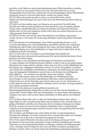 gereichen, so der Mann aus seinem geheimgehaltenen guten Willen demselben so manches
Mal ein wenig von einem guten Ernste etwas zeigt. Nur muß solcher nie aus einem
hintergründigen Gram oder Zorn, sondern stets aus der hintergründigen wahren Nächstenliebe
abstammen, ansonst er nicht nur nichts nützen, sondern nur schaden würde.
[072,07] Darin aber besteht nun alles in allem, was da betrifft die Ehe und der
Sünden nach allen Richtungen hin, und es solle sich in der Welt danach gerichtet werden an
allen Orten.
[072,08] Es soll aber darüber sogar vom Staate aus eine gesetzliche Vorschrift dahin
getroffen sein, daß die einmal geschlossenen Ehen moralisch so gut als möglich gehalten
werden sollen, und daß Menschen, die irgend mit leiblichen und seelischen Gebrechen
behaftet sind, zur Ehe nicht zugelassen werden sollen; denn aus solchen Ehen kann nie eine
völlig gesegnete Zucht hervorgehen.
[072,09] Es soll aber auch mit den sonst Gebrechenlosen eine Prüfung vorgenommen
werden, bei der es sich zeigen soll, ob der junge Bräutigam und die junge Braut füreinander
taugen.
[072,10] Findet da ein bevollmächtigter, weiser Prüfer irgend leidige Knoten, so soll
er mit der Bewilligung zum vollen Ehebündnisse zurückhalten und den sich verehelichen
Wollenden die argen Folgen recht lebendig ans Herz legen, und ihnen bedeuten, daß die
gültige Bewilligung zum vollen Ehebündnisse so lange nicht erteilt werden könne, als die
verderblichen Knoten fortbestehen.
[072,11] Auch soll so ein vom Staate aus bevollmächtigter Eheschließer den
Heiratslustigen den Lebensernst der geschlossenen Ehe und den himmlischen hohen Zweck
derselben recht helle machen.
[072,12] Zeigt es sich, daß dadurch die Ehelustigen sich nüchterner und nüchterner
zu zeigen anfangen, ihre Weltknoten beiseite schaffen, so daß sie sich nur des gegenseitigen
Menschenwertes wegen ehelich verbinden wollen, dann erst soll so ein Bevollmächtigter die
Bewilligung zum vollgültigen Ehebündnisse erteilen. Er soll das Treugelöbnis in ein Buch
zum Zeichen des unauflösbaren Ehebündnisses aufzeichnen mit Untersetzung des Jahres und
Tages des begangenen Ehebündnisses und soll stets in der Kenntnis der nachfolgenden
Eheverhältnisse – wie sich diese etwa gestalten, ob gut oder schlecht – bleiben.
[072,13] Es sollen darum solche weise Bevollmächtigte zur Schließung der Ehen
keine fremden, in eine Gemeinde eingeschobenen Menschen, sondern allenthalben nur
Einheimische sein, die die Menschen, jung und alt, nahe so gut wie sich selbst kennen; so
werden dadurch sicher die vielen Mißehen verhindert, und es wird dann viel Segens geben in
einer solchen gereinigten Gemeinde.
[072,14] Es wäre darum gut, in jeder größeren Gemeinde eine
Matrimonialgerichtsbarkeit (Ehegericht) zu stellen, die stets über alle die Ehesachen zu
wachen hätte. Freilich müßte solch eine Gerichtsbarkeit von einem höchst unbescholtenen
Charakter sein, und es sollte an deren Spitze allenthalben ein Mann gleich einem Mathael
stehen.
[072,15] Dieser Mann sollte auch vor allem bei Ehebündnissen darauf sehen, daß ein
junger Mann nie unter vierundzwanzig Jahren und eine Maid nie unter zwanzig Jahren ein
gültiges Ehebündnis schließen solle. Denn diese Zeit ist mindestens bedungen zur nötigen
Reife für ein gutes und auch im Geiste haltbares Ehebündnis. Denn zu junge Eheleute
verderben sich durch gegenseitigen sinnlichen Genuß, werden sich gegenseitig bald zum Ekel,
und die Ehenot ist fertig.
[072,16] Darum soll künftighin alles wahre Glück der Ehen von dem besprochenen
Eheoberrichter abhängen; in welcher Gemeinde da ein weisester Oberrichter sein wichtiges
Amt führen wird, in der wird es auch bald am gesegnetsten aussehen.
[072,17] Ein solcher Oberrichter wird dann auch die Erziehung und die gute Zucht
der Kinder der ihm anvertrauten Gemeinde im Auge und Herzen festhalten und wird allen
Ärgernissen mit den entsprechenden Mitteln vorzubeugen verstehen; die Widerspenstigen
wird er züchtigen und die Eifrigen für alles Gute und Wahre zu beloben und dadurch zu
belohnen verstehen, daß er sie auf den Segen ihrer Haushaltung einleuchtend aufmerksam
 